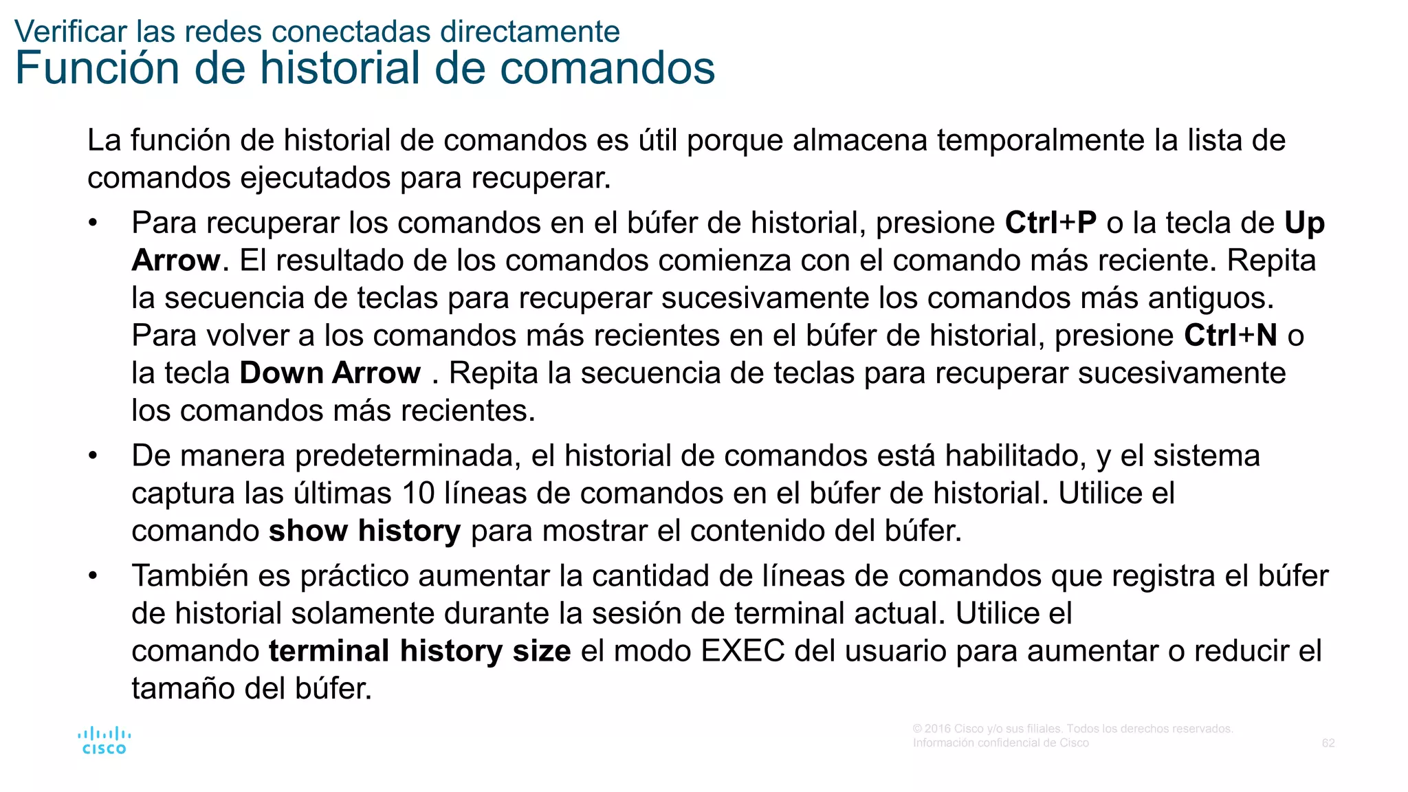 62
© 2016 Cisco y/o sus filiales. Todos los derechos reservados.
Información confidencial de Cisco
Verificar las redes conectadas directamente
Función de historial de comandos
La función de historial de comandos es útil porque almacena temporalmente la lista de
comandos ejecutados para recuperar.
• Para recuperar los comandos en el búfer de historial, presione Ctrl+P o la tecla de Up
Arrow. El resultado de los comandos comienza con el comando más reciente. Repita
la secuencia de teclas para recuperar sucesivamente los comandos más antiguos.
Para volver a los comandos más recientes en el búfer de historial, presione Ctrl+N o
la tecla Down Arrow . Repita la secuencia de teclas para recuperar sucesivamente
los comandos más recientes.
• De manera predeterminada, el historial de comandos está habilitado, y el sistema
captura las últimas 10 líneas de comandos en el búfer de historial. Utilice el
comando show history para mostrar el contenido del búfer.
• También es práctico aumentar la cantidad de líneas de comandos que registra el búfer
de historial solamente durante la sesión de terminal actual. Utilice el
comando terminal history size el modo EXEC del usuario para aumentar o reducir el
tamaño del búfer.
 