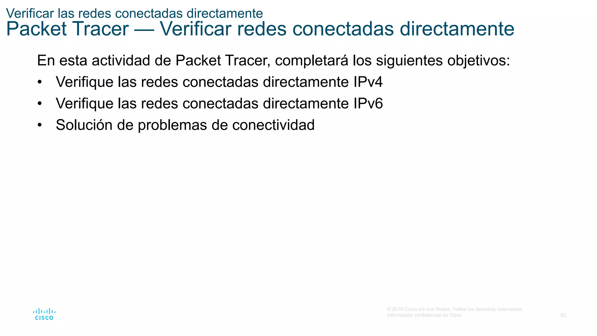 63
© 2016 Cisco y/o sus filiales. Todos los derechos reservados.
Información confidencial de Cisco
Verificar las redes conectadas directamente
Packet Tracer — Verificar redes conectadas directamente
En esta actividad de Packet Tracer, completará los siguientes objetivos:
• Verifique las redes conectadas directamente IPv4
• Verifique las redes conectadas directamente IPv6
• Solución de problemas de conectividad
 