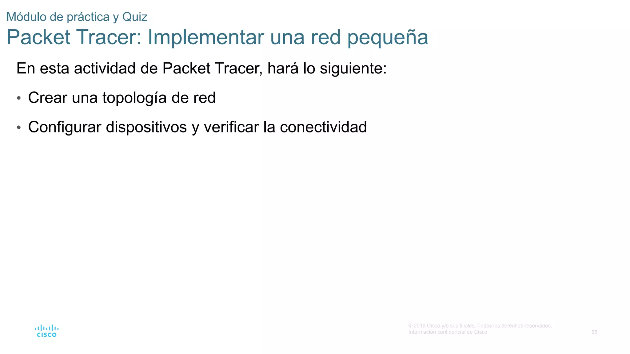 65
© 2016 Cisco y/o sus filiales. Todos los derechos reservados.
Información confidencial de Cisco
Módulo de práctica y Quiz
Packet Tracer: Implementar una red pequeña
En esta actividad de Packet Tracer, hará lo siguiente:
• Crear una topología de red
• Configurar dispositivos y verificar la conectividad
 
