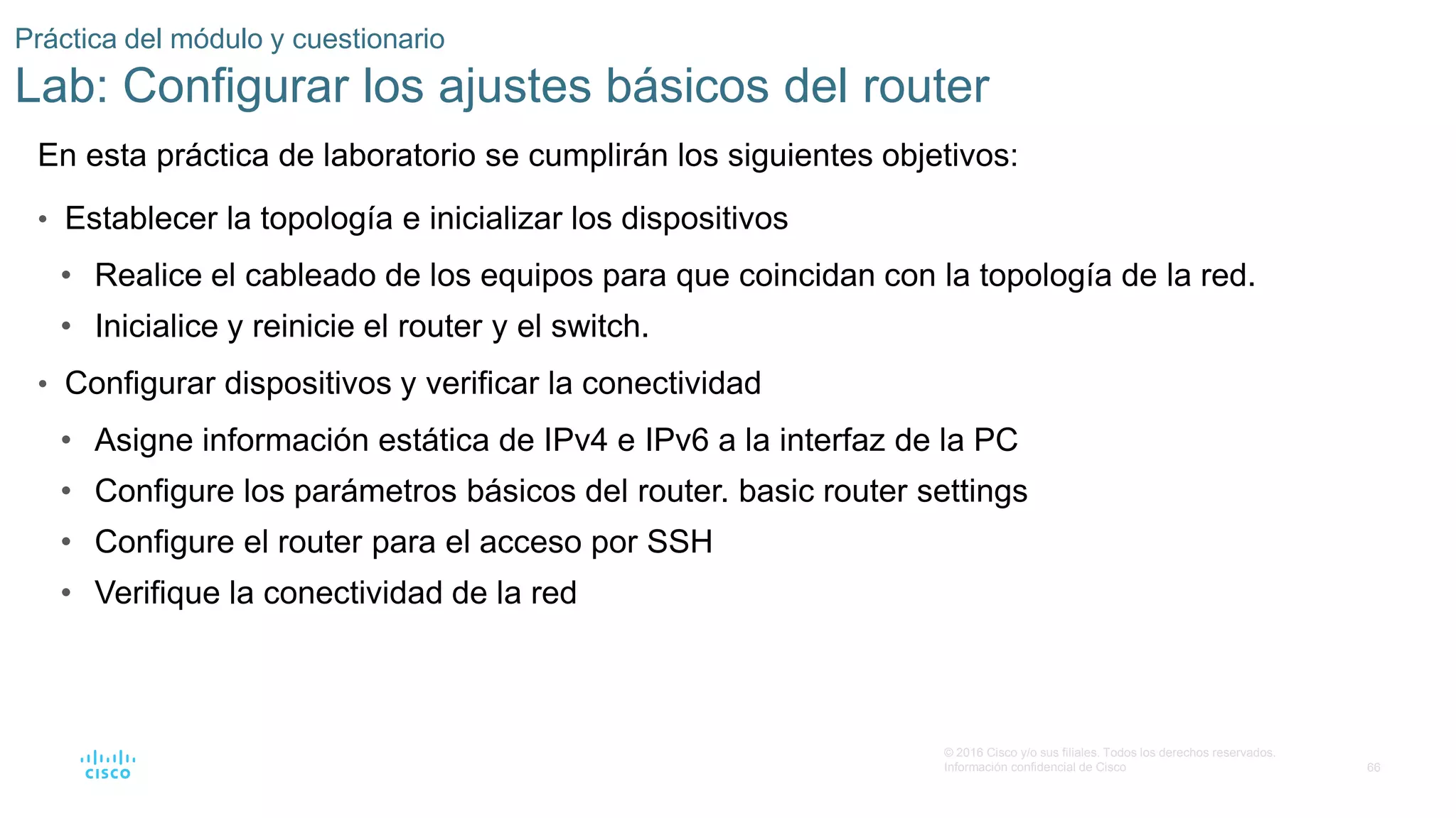 66
© 2016 Cisco y/o sus filiales. Todos los derechos reservados.
Información confidencial de Cisco
Práctica del módulo y cuestionario
Lab: Configurar los ajustes básicos del router
En esta práctica de laboratorio se cumplirán los siguientes objetivos:
• Establecer la topología e inicializar los dispositivos
• Realice el cableado de los equipos para que coincidan con la topología de la red.
• Inicialice y reinicie el router y el switch.
• Configurar dispositivos y verificar la conectividad
• Asigne información estática de IPv4 e IPv6 a la interfaz de la PC
• Configure los parámetros básicos del router. basic router settings
• Configure el router para el acceso por SSH
• Verifique la conectividad de la red
 