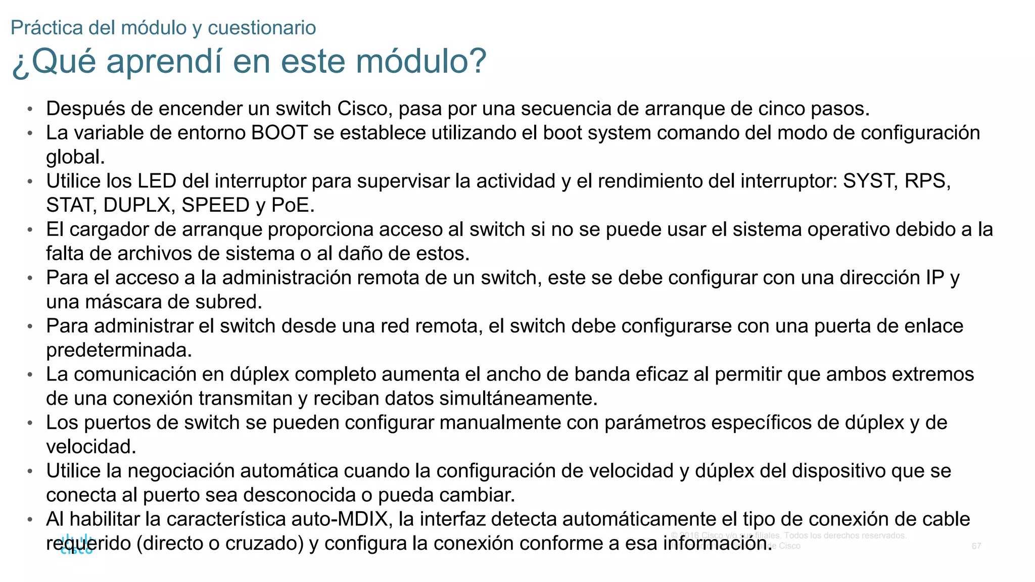 67
© 2016 Cisco y/o sus filiales. Todos los derechos reservados.
Información confidencial de Cisco
Práctica del módulo y cuestionario
¿Qué aprendí en este módulo?
• Después de encender un switch Cisco, pasa por una secuencia de arranque de cinco pasos.
• La variable de entorno BOOT se establece utilizando el boot system comando del modo de configuración
global.
• Utilice los LED del interruptor para supervisar la actividad y el rendimiento del interruptor: SYST, RPS,
STAT, DUPLX, SPEED y PoE.
• El cargador de arranque proporciona acceso al switch si no se puede usar el sistema operativo debido a la
falta de archivos de sistema o al daño de estos.
• Para el acceso a la administración remota de un switch, este se debe configurar con una dirección IP y
una máscara de subred.
• Para administrar el switch desde una red remota, el switch debe configurarse con una puerta de enlace
predeterminada.
• La comunicación en dúplex completo aumenta el ancho de banda eficaz al permitir que ambos extremos
de una conexión transmitan y reciban datos simultáneamente.
• Los puertos de switch se pueden configurar manualmente con parámetros específicos de dúplex y de
velocidad.
• Utilice la negociación automática cuando la configuración de velocidad y dúplex del dispositivo que se
conecta al puerto sea desconocida o pueda cambiar.
• Al habilitar la característica auto-MDIX, la interfaz detecta automáticamente el tipo de conexión de cable
requerido (directo o cruzado) y configura la conexión conforme a esa información.
 