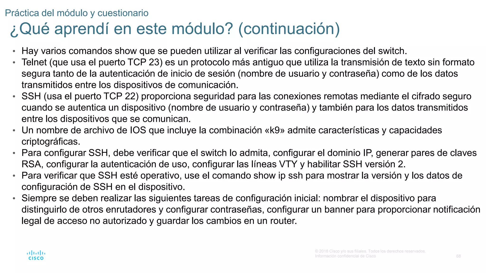 68
© 2016 Cisco y/o sus filiales. Todos los derechos reservados.
Información confidencial de Cisco
Práctica del módulo y cuestionario
¿Qué aprendí en este módulo? (continuación)
• Hay varios comandos show que se pueden utilizar al verificar las configuraciones del switch.
• Telnet (que usa el puerto TCP 23) es un protocolo más antiguo que utiliza la transmisión de texto sin formato
segura tanto de la autenticación de inicio de sesión (nombre de usuario y contraseña) como de los datos
transmitidos entre los dispositivos de comunicación.
• SSH (usa el puerto TCP 22) proporciona seguridad para las conexiones remotas mediante el cifrado seguro
cuando se autentica un dispositivo (nombre de usuario y contraseña) y también para los datos transmitidos
entre los dispositivos que se comunican.
• Un nombre de archivo de IOS que incluye la combinación «k9» admite características y capacidades
criptográficas.
• Para configurar SSH, debe verificar que el switch lo admita, configurar el dominio IP, generar pares de claves
RSA, configurar la autenticación de uso, configurar las líneas VTY y habilitar SSH versión 2.
• Para verificar que SSH esté operativo, use el comando show ip ssh para mostrar la versión y los datos de
configuración de SSH en el dispositivo.
• Siempre se deben realizar las siguientes tareas de configuración inicial: nombrar el dispositivo para
distinguirlo de otros enrutadores y configurar contraseñas, configurar un banner para proporcionar notificación
legal de acceso no autorizado y guardar los cambios en un router.
 