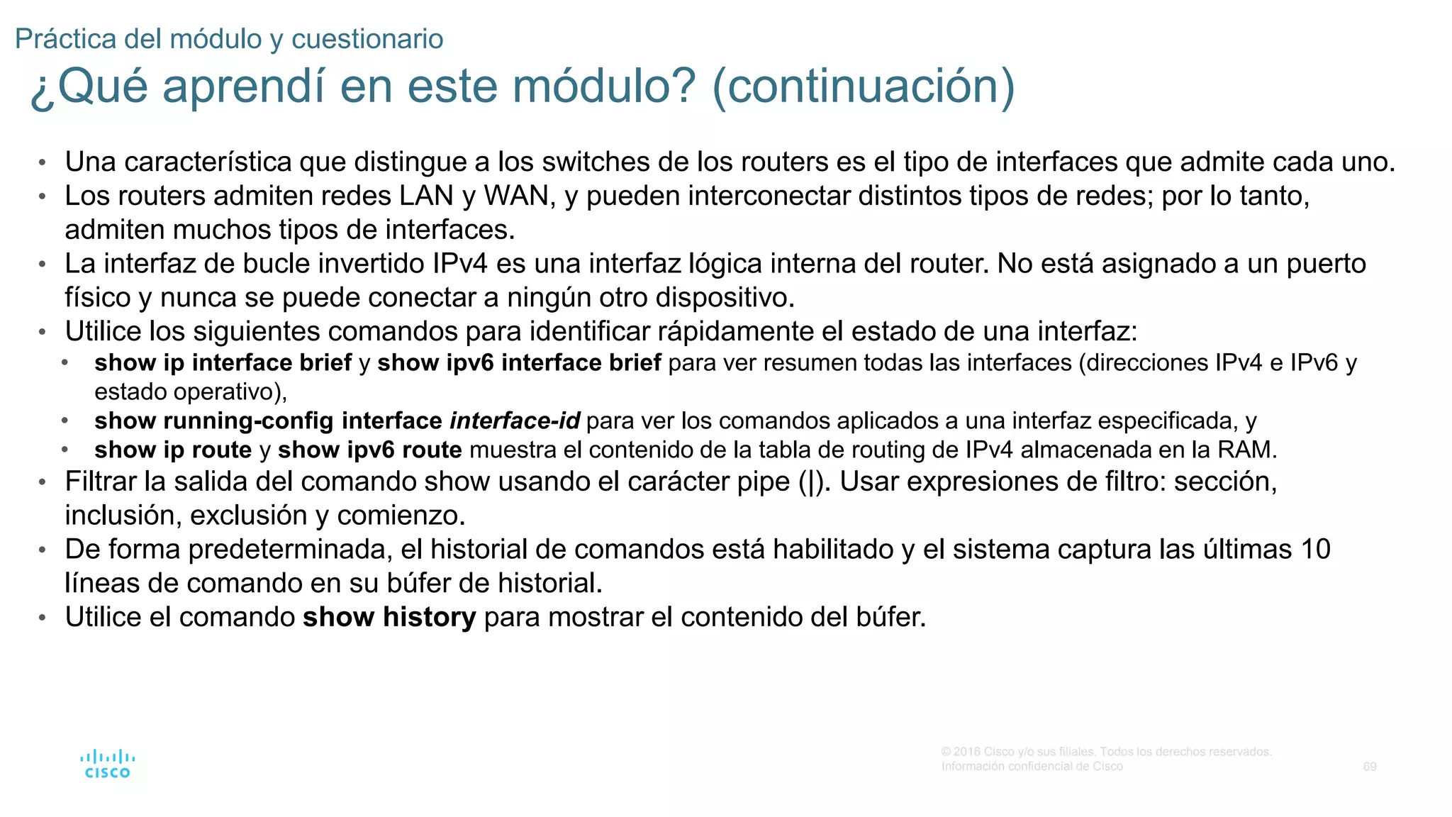 69
© 2016 Cisco y/o sus filiales. Todos los derechos reservados.
Información confidencial de Cisco
Práctica del módulo y cuestionario
¿Qué aprendí en este módulo? (continuación)
• Una característica que distingue a los switches de los routers es el tipo de interfaces que admite cada uno.
• Los routers admiten redes LAN y WAN, y pueden interconectar distintos tipos de redes; por lo tanto,
admiten muchos tipos de interfaces.
• La interfaz de bucle invertido IPv4 es una interfaz lógica interna del router. No está asignado a un puerto
físico y nunca se puede conectar a ningún otro dispositivo.
• Utilice los siguientes comandos para identificar rápidamente el estado de una interfaz:
• show ip interface brief y show ipv6 interface brief para ver resumen todas las interfaces (direcciones IPv4 e IPv6 y
estado operativo),
• show running-config interface interface-id para ver los comandos aplicados a una interfaz especificada, y
• show ip route y show ipv6 route muestra el contenido de la tabla de routing de IPv4 almacenada en la RAM.
• Filtrar la salida del comando show usando el carácter pipe (|). Usar expresiones de filtro: sección,
inclusión, exclusión y comienzo.
• De forma predeterminada, el historial de comandos está habilitado y el sistema captura las últimas 10
líneas de comando en su búfer de historial.
• Utilice el comando show history para mostrar el contenido del búfer.
 