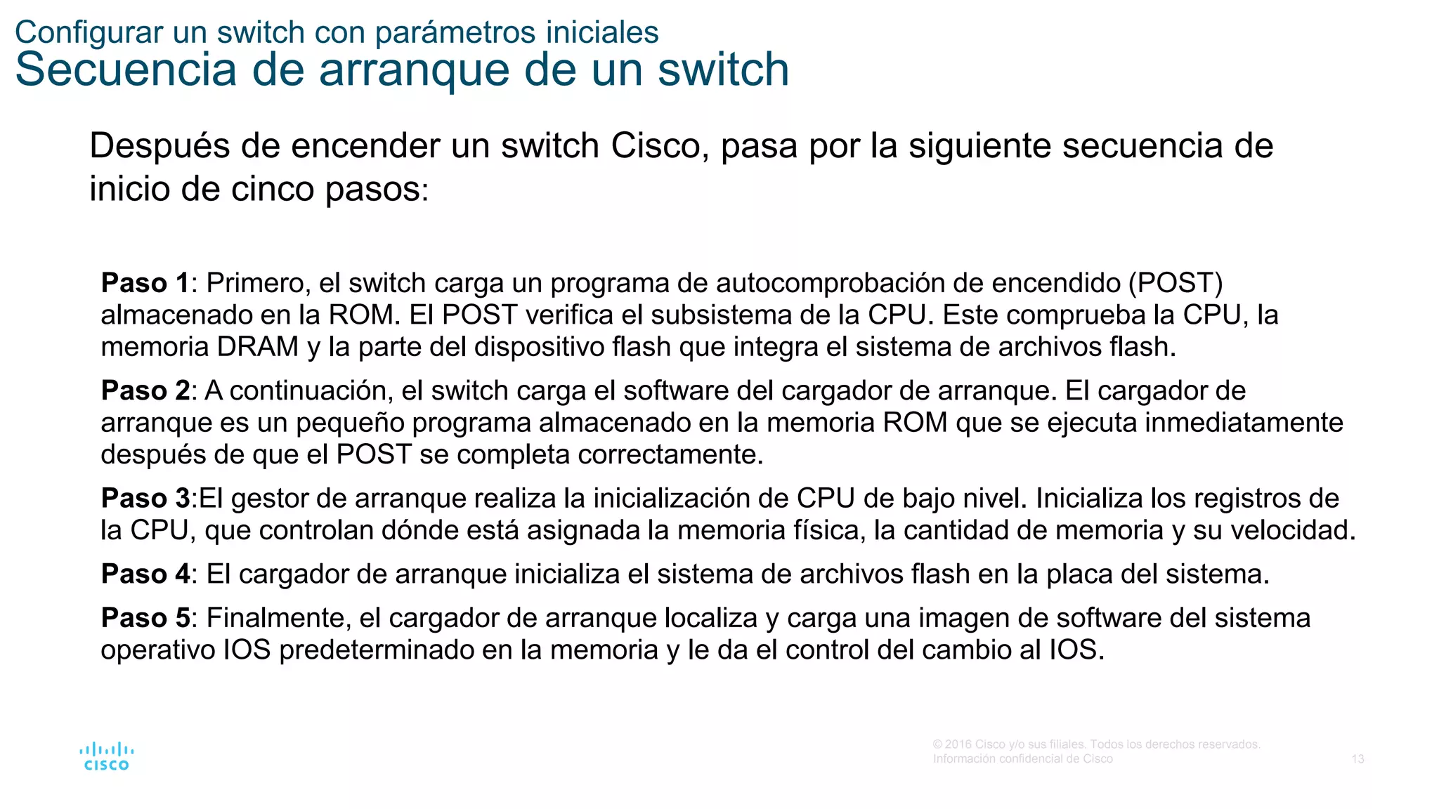 13
© 2016 Cisco y/o sus filiales. Todos los derechos reservados.
Información confidencial de Cisco
Configurar un switch con parámetros iniciales
Secuencia de arranque de un switch
Después de encender un switch Cisco, pasa por la siguiente secuencia de
inicio de cinco pasos:
Paso 1: Primero, el switch carga un programa de autocomprobación de encendido (POST)
almacenado en la ROM. El POST verifica el subsistema de la CPU. Este comprueba la CPU, la
memoria DRAM y la parte del dispositivo flash que integra el sistema de archivos flash.
Paso 2: A continuación, el switch carga el software del cargador de arranque. El cargador de
arranque es un pequeño programa almacenado en la memoria ROM que se ejecuta inmediatamente
después de que el POST se completa correctamente.
Paso 3:El gestor de arranque realiza la inicialización de CPU de bajo nivel. Inicializa los registros de
la CPU, que controlan dónde está asignada la memoria física, la cantidad de memoria y su velocidad.
Paso 4: El cargador de arranque inicializa el sistema de archivos flash en la placa del sistema.
Paso 5: Finalmente, el cargador de arranque localiza y carga una imagen de software del sistema
operativo IOS predeterminado en la memoria y le da el control del cambio al IOS.
 