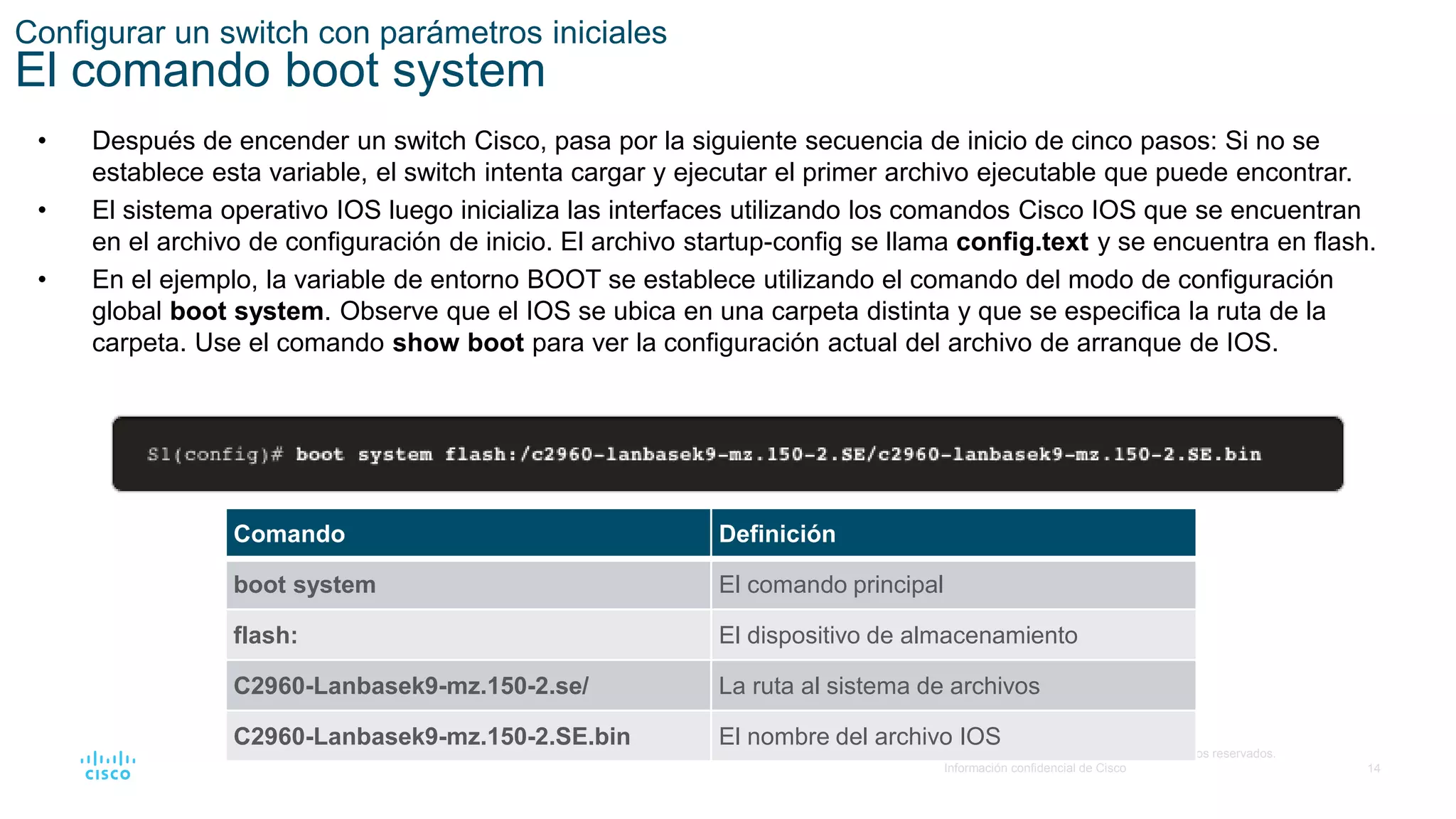 14
© 2016 Cisco y/o sus filiales. Todos los derechos reservados.
Información confidencial de Cisco
Configurar un switch con parámetros iniciales
El comando boot system
• Después de encender un switch Cisco, pasa por la siguiente secuencia de inicio de cinco pasos: Si no se
establece esta variable, el switch intenta cargar y ejecutar el primer archivo ejecutable que puede encontrar.
• El sistema operativo IOS luego inicializa las interfaces utilizando los comandos Cisco IOS que se encuentran
en el archivo de configuración de inicio. El archivo startup-config se llama config.text y se encuentra en flash.
• En el ejemplo, la variable de entorno BOOT se establece utilizando el comando del modo de configuración
global boot system. Observe que el IOS se ubica en una carpeta distinta y que se especifica la ruta de la
carpeta. Use el comando show boot para ver la configuración actual del archivo de arranque de IOS.
Comando Definición
boot system El comando principal
flash: El dispositivo de almacenamiento
C2960-Lanbasek9-mz.150-2.se/ La ruta al sistema de archivos
C2960-Lanbasek9-mz.150-2.SE.bin El nombre del archivo IOS
 