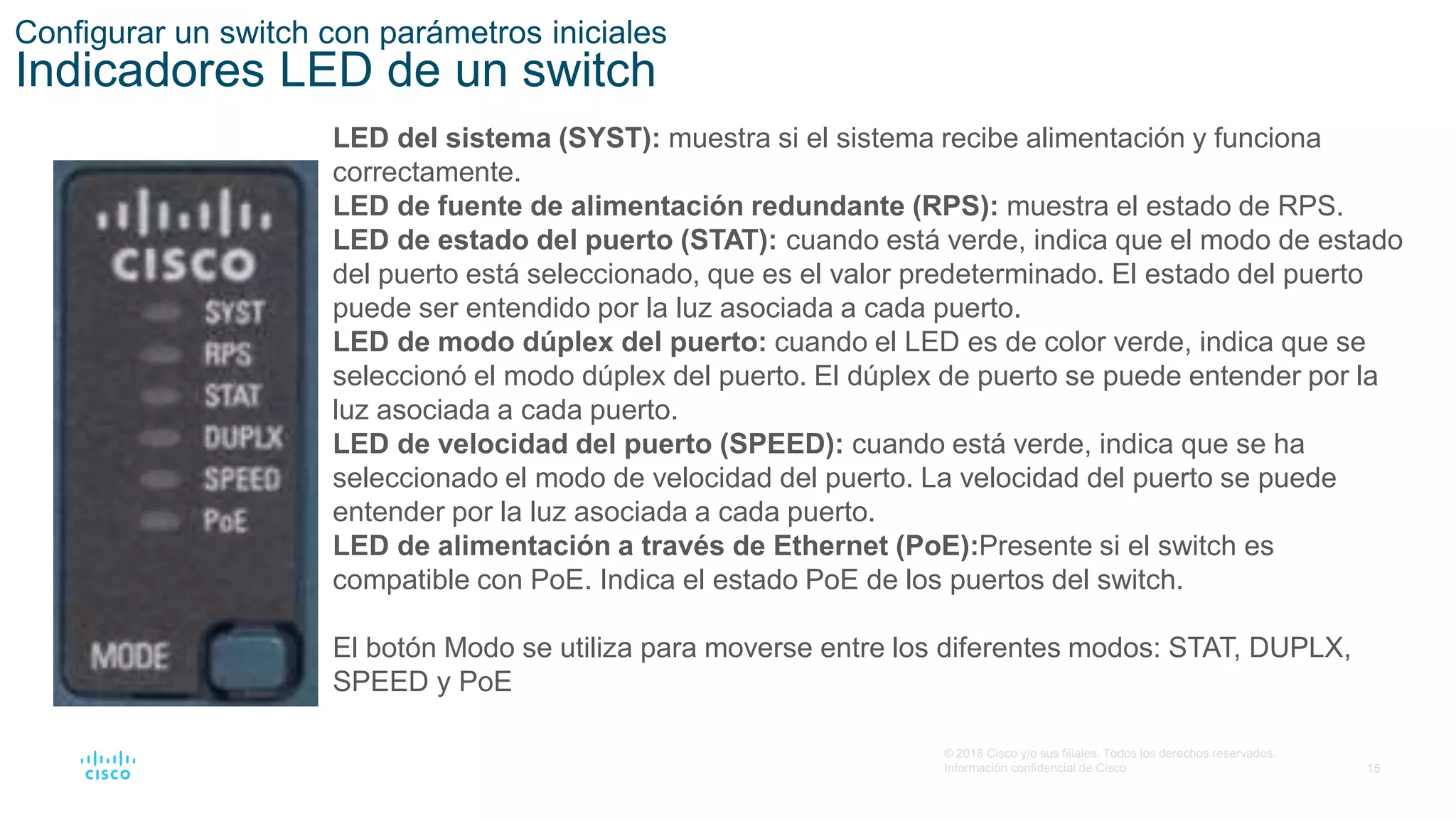 15
© 2016 Cisco y/o sus filiales. Todos los derechos reservados.
Información confidencial de Cisco
Configurar un switch con parámetros iniciales
Indicadores LED de un switch
LED del sistema (SYST): muestra si el sistema recibe alimentación y funciona
correctamente.
LED de fuente de alimentación redundante (RPS): muestra el estado de RPS.
LED de estado del puerto (STAT): cuando está verde, indica que el modo de estado
del puerto está seleccionado, que es el valor predeterminado. El estado del puerto
puede ser entendido por la luz asociada a cada puerto.
LED de modo dúplex del puerto: cuando el LED es de color verde, indica que se
seleccionó el modo dúplex del puerto. El dúplex de puerto se puede entender por la
luz asociada a cada puerto.
LED de velocidad del puerto (SPEED): cuando está verde, indica que se ha
seleccionado el modo de velocidad del puerto. La velocidad del puerto se puede
entender por la luz asociada a cada puerto.
LED de alimentación a través de Ethernet (PoE):Presente si el switch es
compatible con PoE. Indica el estado PoE de los puertos del switch.
El botón Modo se utiliza para moverse entre los diferentes modos: STAT, DUPLX,
SPEED y PoE
 