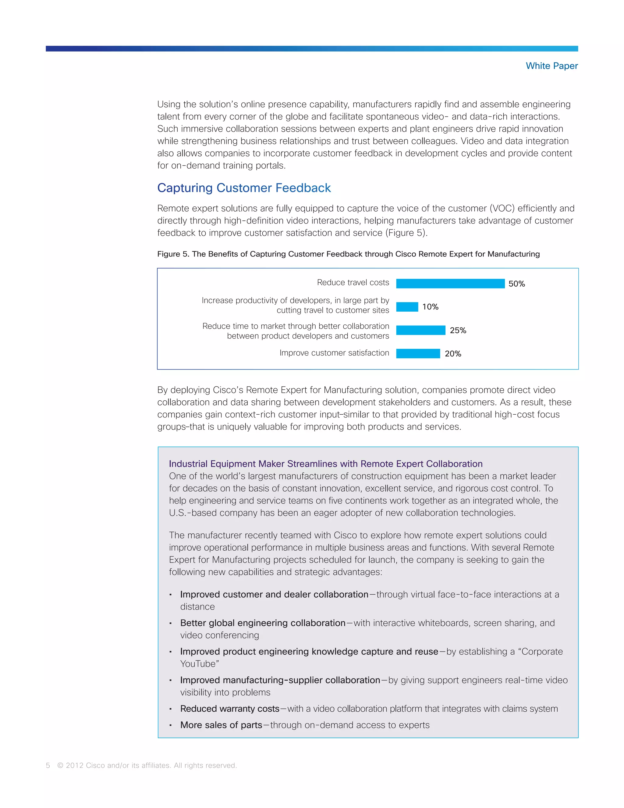 5 © 2012 Cisco and/or its affiliates. All rights reserved.
White Paper
Using the solution’s online presence capability, manufacturers rapidly find and assemble engineering
talent from every corner of the globe and facilitate spontaneous video- and data-rich interactions.
Such immersive collaboration sessions between experts and plant engineers drive rapid innovation
while strengthening business relationships and trust between colleagues. Video and data integration
also allows companies to incorporate customer feedback in development cycles and provide content
for on-demand training portals.
Capturing Customer Feedback
Remote expert solutions are fully equipped to capture the voice of the customer (VOC) efficiently and
directly through high-definition video interactions, helping manufacturers take advantage of customer
feedback to improve customer satisfaction and service (Figure 5).
By deploying Cisco’s Remote Expert for Manufacturing solution, companies promote direct video
collaboration and data sharing between development stakeholders and customers. As a result, these
companies gain context-rich customer input―similar to that provided by traditional high-cost focus
groups―that is uniquely valuable for improving both products and services.
Industrial Equipment Maker Streamlines with Remote Expert Collaboration
One of the world’s largest manufacturers of construction equipment has been a market leader
for decades on the basis of constant innovation, excellent service, and rigorous cost control. To
help engineering and service teams on five continents work together as an integrated whole, the
U.S.-based company has been an eager adopter of new collaboration technologies.
The manufacturer recently teamed with Cisco to explore how remote expert solutions could
improve operational performance in multiple business areas and functions. With several Remote
Expert for Manufacturing projects scheduled for launch, the company is seeking to gain the
following new capabilities and strategic advantages:
•	 Improved customer and dealer collaboration — through virtual face-to-face interactions at a
distance
•	 Better global engineering collaboration — with interactive whiteboards, screen sharing, and
video conferencing
•	 Improved product engineering knowledge capture and reuse — by establishing a “Corporate
YouTube”
•	 Improved manufacturing-supplier collaboration — by giving support engineers real-time video
visibility into problems
•	 Reduced warranty costs — with a video collaboration platform that integrates with claims system
•	 More sales of parts — through on-demand access to experts
Figure 5. The Benefits of Capturing Customer Feedback through Cisco Remote Expert for Manufacturing
Reduce travel costs
Increase productivity of developers, in large part by
cutting travel to customer sites
Reduce time to market through better collaboration
between product developers and customers
Improve customer satisfaction
50%
10%
25%
20%
 