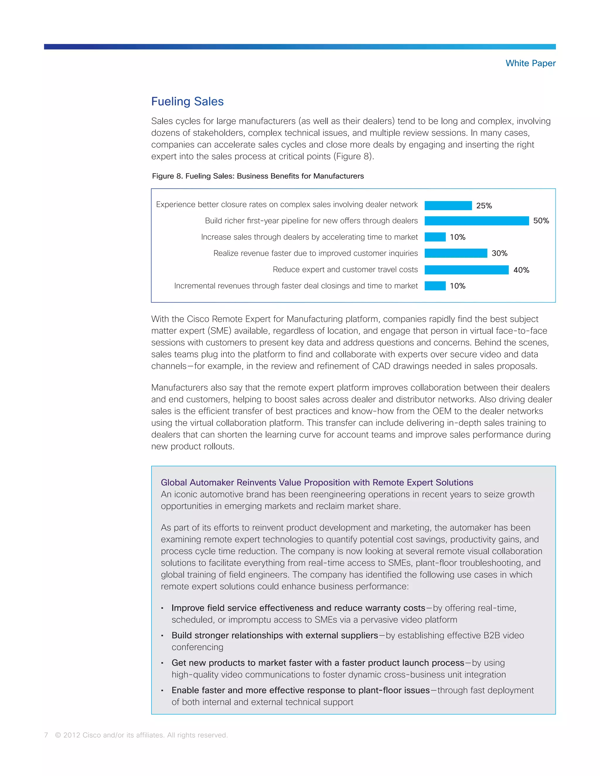 7 © 2012 Cisco and/or its affiliates. All rights reserved.
White Paper
Fueling Sales
Sales cycles for large manufacturers (as well as their dealers) tend to be long and complex, involving
dozens of stakeholders, complex technical issues, and multiple review sessions. In many cases,
companies can accelerate sales cycles and close more deals by engaging and inserting the right
expert into the sales process at critical points (Figure 8).
With the Cisco Remote Expert for Manufacturing platform, companies rapidly find the best subject
matter expert (SME) available, regardless of location, and engage that person in virtual face-to-face
sessions with customers to present key data and address questions and concerns. Behind the scenes,
sales teams plug into the platform to find and collaborate with experts over secure video and data
channels — for example, in the review and refinement of CAD drawings needed in sales proposals.
Manufacturers also say that the remote expert platform improves collaboration between their dealers
and end customers, helping to boost sales across dealer and distributor networks. Also driving dealer
sales is the efficient transfer of best practices and know-how from the OEM to the dealer networks
using the virtual collaboration platform. This transfer can include delivering in-depth sales training to
dealers that can shorten the learning curve for account teams and improve sales performance during
new product rollouts.
Figure 8. Fueling Sales: Business Benefits for Manufacturers
Experience better closure rates on complex sales involving dealer network
Build richer first-year pipeline for new offers through dealers
Increase sales through dealers by accelerating time to market
Realize revenue faster due to improved customer inquiries
Reduce expert and customer travel costs
Incremental revenues through faster deal closings and time to market
50%
10%
10%
25%
30%
40%
Global Automaker Reinvents Value Proposition with Remote Expert Solutions
An iconic automotive brand has been reengineering operations in recent years to seize growth
opportunities in emerging markets and reclaim market share.
As part of its efforts to reinvent product development and marketing, the automaker has been
examining remote expert technologies to quantify potential cost savings, productivity gains, and
process cycle time reduction. The company is now looking at several remote visual collaboration
solutions to facilitate everything from real-time access to SMEs, plant-floor troubleshooting, and
global training of field engineers. The company has identified the following use cases in which
remote expert solutions could enhance business performance:
•	 Improve field service effectiveness and reduce warranty costs — by offering real-time,
scheduled, or impromptu access to SMEs via a pervasive video platform
•	 Build stronger relationships with external suppliers — by establishing effective B2B video
conferencing
•	 Get new products to market faster with a faster product launch process — by using
high-quality video communications to foster dynamic cross-business unit integration
•	 Enable faster and more effective response to plant-floor issues — through fast deployment
of both internal and external technical support
 