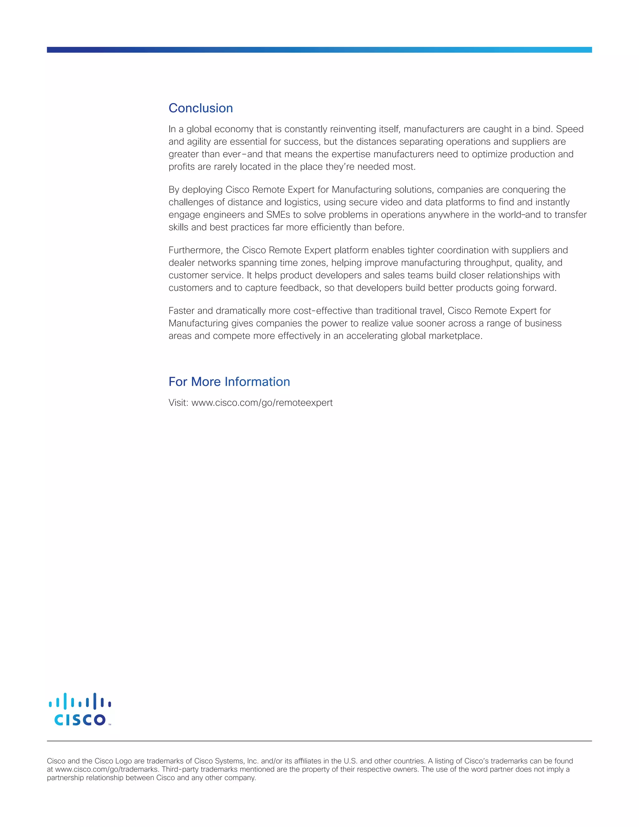 Cisco and the Cisco Logo are trademarks of Cisco Systems, Inc. and/or its affiliates in the U.S. and other countries. A listing of Cisco’s trademarks can be found
at www.cisco.com/go/trademarks. Third-party trademarks mentioned are the property of their respective owners. The use of the word partner does not imply a
partnership relationship between Cisco and any other company.
Conclusion
In a global economy that is constantly reinventing itself, manufacturers are caught in a bind. Speed
and agility are essential for success, but the distances separating operations and suppliers are
greater than ever ― and that means the expertise manufacturers need to optimize production and
profits are rarely located in the place they’re needed most.
By deploying Cisco Remote Expert for Manufacturing solutions, companies are conquering the
challenges of distance and logistics, using secure video and data platforms to find and instantly
engage engineers and SMEs to solve problems in operations anywhere in the world―and to transfer
skills and best practices far more efficiently than before.
Furthermore, the Cisco Remote Expert platform enables tighter coordination with suppliers and
dealer networks spanning time zones, helping improve manufacturing throughput, quality, and
customer service. It helps product developers and sales teams build closer relationships with
customers and to capture feedback, so that developers build better products going forward.
Faster and dramatically more cost-effective than traditional travel, Cisco Remote Expert for
Manufacturing gives companies the power to realize value sooner across a range of business
areas and compete more effectively in an accelerating global marketplace.
For More Information
Visit: www.cisco.com/go/remoteexpert
 