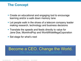 The ConceptEncourage learning and/or a walk down memory laneBecome a telecom CEO making research, technology and business decisionsTranslate speeds and feeds into end user valueBecome a CEO. Change the World.http://www.cisco.com/go/myplannet