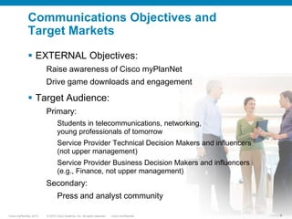 External Communications StrategyGet the word out using multiple angles: online, offline and on the go Find ways to insert into Cisco-driven learning initiativesEstablish presence in various Cisco service provider campaigns and programs Identify standalone promotion opportunities Take advantage of paid, owned and earned mediaTightly integrate with social media to increase word-of-mouth promotion