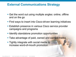 External Communications TacticsInformActParticipateForrester PodcastListenDirect EmailShows and Events (Demos, URL Cards, Signage)Web, Widget IntegrationWelcome AdCross LinksPublic kick-off at ITU Geneva in Oct 2009: game demo, URL cards, blogs, tweetsBannersContent SyndNewslettersReadBiz Card-sized URL CardDCoF* Virtual BoothFacebook Fan Page, Ad*Data Center of the FutureCisco, Event and Third Party BlogsmyCiscoCommunity JIVE Platform Integration*myPlanNet Game Support Page. Game also available from Cisco Mobility and Collaboration CommunitiesSocializeTwitter, Slideshare, StumbleUpon, YouTube, FBProgram IntegrationBookmark and ShareSales “Pass Along” Assets*Broadband Stimulus, University Relations, Sales, Partner,Launch integration*Functionality on web siteCisco Learning Network**Home Page, Game Arcade, Green IT Page, Discussion Forum, Facebook ShoutoutVideosEBC* Customer Courtesy Laptops WatchDigital Signage*Executive Briefing Center