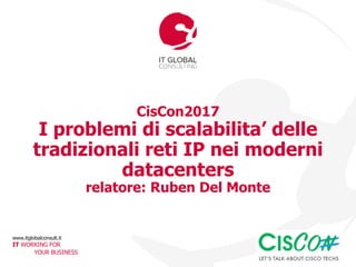 www.itglobalconsult.it
IT WORKING FOR
YOUR BUSINESS
CisCon2017
I problemi di scalabilita’ delle
tradizionali reti IP nei moderni
datacenters
relatore: Ruben Del Monte
 