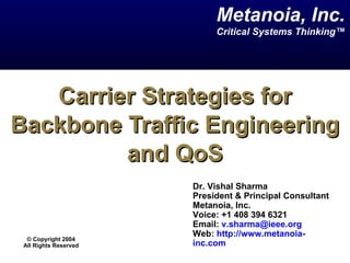 Carrier Strategies for Backbone Traffic Engineering and QoS Dr. Vishal Sharma  President & Principal Consultant Metanoia, Inc. Voice: +1 408 394 6321 Email:  [email_address]   Web:  http://www.metanoia-inc.com   Metanoia, Inc. Critical Systems Thinking™ ©  Copyright 2004 All Rights Reserved 