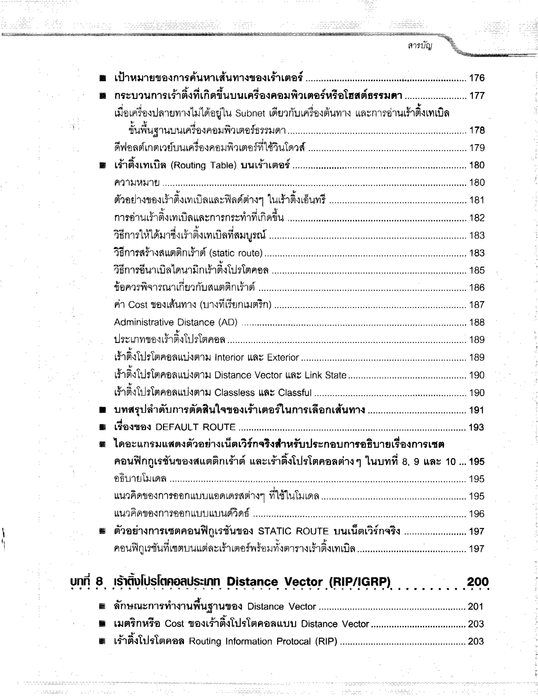 unfr
I
tti]rraulgtacnraFTumtfruilr-1{a{tf1tmo6...............
p d d q d d
m nfsil1iln16rflm{ilrnnluilurnEo{Fsr.rrirrmafuEotaedscrilnl ................
........
177
; ..i I q ,ru ,q ^ 4 v J * ' q, I +
tlJ€tFl?0'l!AlEJvl'l'l
[lJtF]nqtuSubnet [aEJ']nLtFlT€rlFluvl'l.l
t[nflnrTollltflF|.ityltUA
" - E 4 i -
nuviuSru:.rurFtio'iFlorJyirrFr€ifi?TlJa1 .,.,..178
6y"lonp'irnprreflLuraT0'iprollfrQrmoffi14nuTfl,rd............. ......179
*{
s tfrfi.rrvrrfin
(Routing
Table)
uur#rraa#........,... .............
180
Fl,l1tJ1,lu'ttJ ,.,,,,.,,,,.
180
u !
Fr,roEn,iflo,rrflrFr,iryrflaLrnyfrlnBisir'ir'lurfrfi,rr6uv# .......,...181
, ' 3 - " ; - g
n'130'tlJtirF,l'ttill1ln||'n#nlfntvvt'tiltnfiflu .,,.,.182
a 4 q q e i r
j '
efinl?r1,t
rFlrJ't{{[ilFi,irurflnfinlrurn5 .............
183
I
46nrtaffr'raunfinuFrr{'(static
route) ...............
183
t6nrr6urrflntrrurfrnrFrd.rTrlrTmnon ............18s
t u q ;
le ne?11q't?rul
[nEJr
rTuc{
r[F]fr
nr5rsfl
nircostflo'irfruil'r.r
(Lr'ifr#flnrilnTn)
................. ...............
187
Administrative
Distance
(AD) . ,.,,,.,. .........,..'188
tu
tlrsmilroqrFrfi'rTllrTnnen ........
189
rhfi'rTrjrTrrnrofl[ni'iFr1t]
tnterior
rr6u
Exterior ......................
1Bg
rfrfi'rTilrtnnroa[ti'iFr'rtJ
Distance
vector
ttnyLink
state............ .............
190
rffrfrqTr-lrTmnoa$il'irr'l+r
Classless
t!fli Ctassfut .................
190
r ilildEiltr"rm"unrrfr'rrRulqro{r#rrnaflunrerfianrdilill{ .................
191
S [fA{.t|O-:DEFAULTROUTE ....1S3
m 1aasunaru
udnrn"'ro
rirrrfinrT
#nq?.r
dtrflu rJ
tr ntrunlrtrBurfluda
{nrart n
noilslnntrt*uto.:dunfinr#rri
unsr#r6'.rtrlrlnnoasirll
luuvrfi B,I rrar 10...195
oEt-LrsTlrBrn .........
195
tt1Jefiflflo,in1?E€nttuLlL€FlLolfg{Fi't'i"l
filfi'luTrurrrn ..............19s
ttilrFnflo'inlroonLrLllrLlrlJri4prf
......,.,,, ........
196
tH rr-raEir-rnrer{na€ilSlilrrfuro.r
srATtcRouTEuurfinrt{nq?.r
.,.....,.,.,..,..,.,...,197
noufllqretTufit{mLil$Finytffrrnofvl$.olr#t,rrr'luFrfrttytlfln...'....'....'.
* i r " f *
rsrflDlt
lslnnilaU$:mn
Distance Vector.(Ffq/!q$?}. 200
J
ffi anurusnrtril{'luy{1J;5''tulto-t DistanceVector .........,.....201
ffi rnHBnuTo
costfl€.rr#1fil{Tilrlmnoarilil
Distance
vector ..........,.....203
- { o , o
m tf,1Frt-tltlfIanoff
RoutingInformation
Protocal
(RlP)............ ................203
 