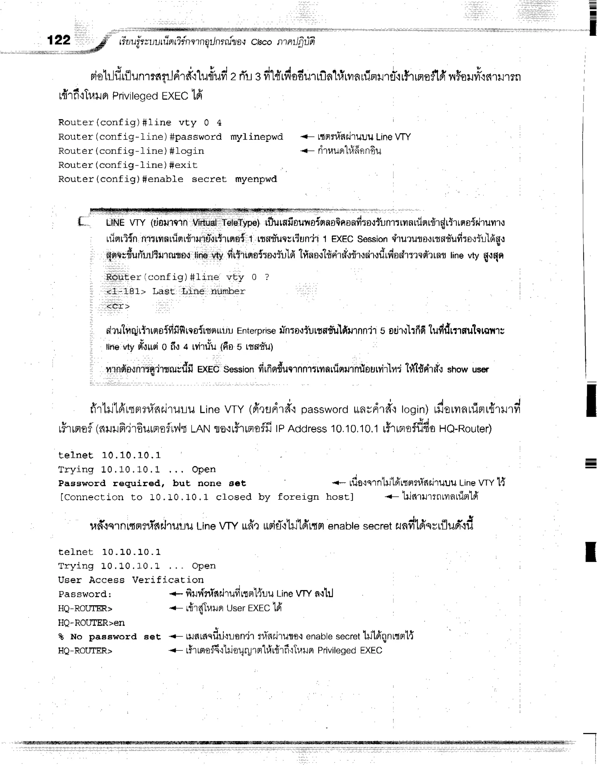 =
=
!
' l , " 1 l l
122 #
, ir:deft@
r'isiui?vr"rur
fiFr
rTfnlrn
gilnrnizo,r
ctscon ntlfif6
rie}-ldrflunmnnjdrd'rlu#ufizr{refilfrrdoa-urufia1#rvrarfirrilrret'ir$'rrmof16'n#oHvry
r{rficTlailn
Priviteqed
EXEC
tfi
Router(config)#line vt y 0 4
Router (conf ig-line) #password mylinepwd
Router (conf ig- I ine ) #Iogin
Router (conf ig- line ) #exit
Router(config)#enable secret myenpwd
rtnrfinilrulu LineVTY
o 4 9 d
nluuFt t1,lflfiltftu
LINE
vfy (rif,illalnViiluat
itetdr.vpel
rfrurafiouvro{rrnsfinonfi:o.rfunrrrvnuiqrfrrdrtrrqsirirumru
uiisrul{n
nl. rvrnuiqrdrruiffnrutrrqt$
1 lrnd'ue;riun'fit ExEc$ession
qi'rururo.rrrnd'ufiro'rr"l'ldgu
qrrerdun-urLTurrirflf,r
tinevty,
dr$irqe*':o,riild
1finsr1frr{rdrdr.rrirudrdsdlnesr*rrnr
rine
vtyfl{qn
Router rconfig) #lirre vty 0 ?
, *l;181> La$tr Irlne rlurtrber
<cr>
' I d i d {
N?rJn1[ulT'rlrraTyrilTrlcorlrelRUlr
Enterprse
n-nrort]uttndulfimnnir
s odr,:'1rfr6
lufrdrnnul*qilrr
tineotyetuusi
o f,':a rvitiu (6os rrnd'u)
, nrndn*rniCndrsrusd$
EXEC'session
firfinducrnnrfmnrfinrurnrlorlrvirlrrd
h{lddr#.rshowuser
a
fr'rtritffrqprrunr.iruru
Line
VTy(ff,rfldrd'r
password
*nrdrd'itogin)
udorvrnurTpru{mrrvi
v t | - - V q d
r?rrFro?
(alJllflerouraefM{
LANTo'irfilFrofil
lPAddress
10.10,10,1
rFrraofflfio
HQ-Router)
I
-
I
*- Lflo':s'rntil1fr
rrprnr'n
r.j'ruuu
Line
wy'H
hostl <- tilnrumnlvrnuimlfr
raff{srnr.rflr#ar.lruru
LineVTYufrr *rirT+tritdr{rl
enabte
secret
zundtdqrrfluBr*'id
t e l n e t 1 0 . 1 0 . 1 0 . 1
T r y i n g 1 0 . 1 . 0 . 1 0 . L . . . O p e n
User Access VerificaEion
t e l n e E 1 0 . 1 0 . 1 0 . 1
T r y i n g 1 0 . 1 0 . 1 0 . 1
Password required,
IConnecLion to 10.
Password;
HQ-ROUTm>
HQ-ROIITER>en
+ No paaaword eet
HQ-ROUTER>
. . . O P e n
but none set
I 0 , 1 0 . 1 c l o s e d b y f o r e i g n
*- firvflninairufrnBrl{uu
Line
VTY
n'rlil
-- r{'r{Trarer
userEXEC'lfr
*t,u^,*udriorsn.irrfinr.irufl
o{ enabte
secret
liltdqn
rtnt{
-- rHr
rpro
$6':1il
eUru
rpr"l#r{'r
fr'rTr,r
+r
n Privi
legedEXEC
I
 