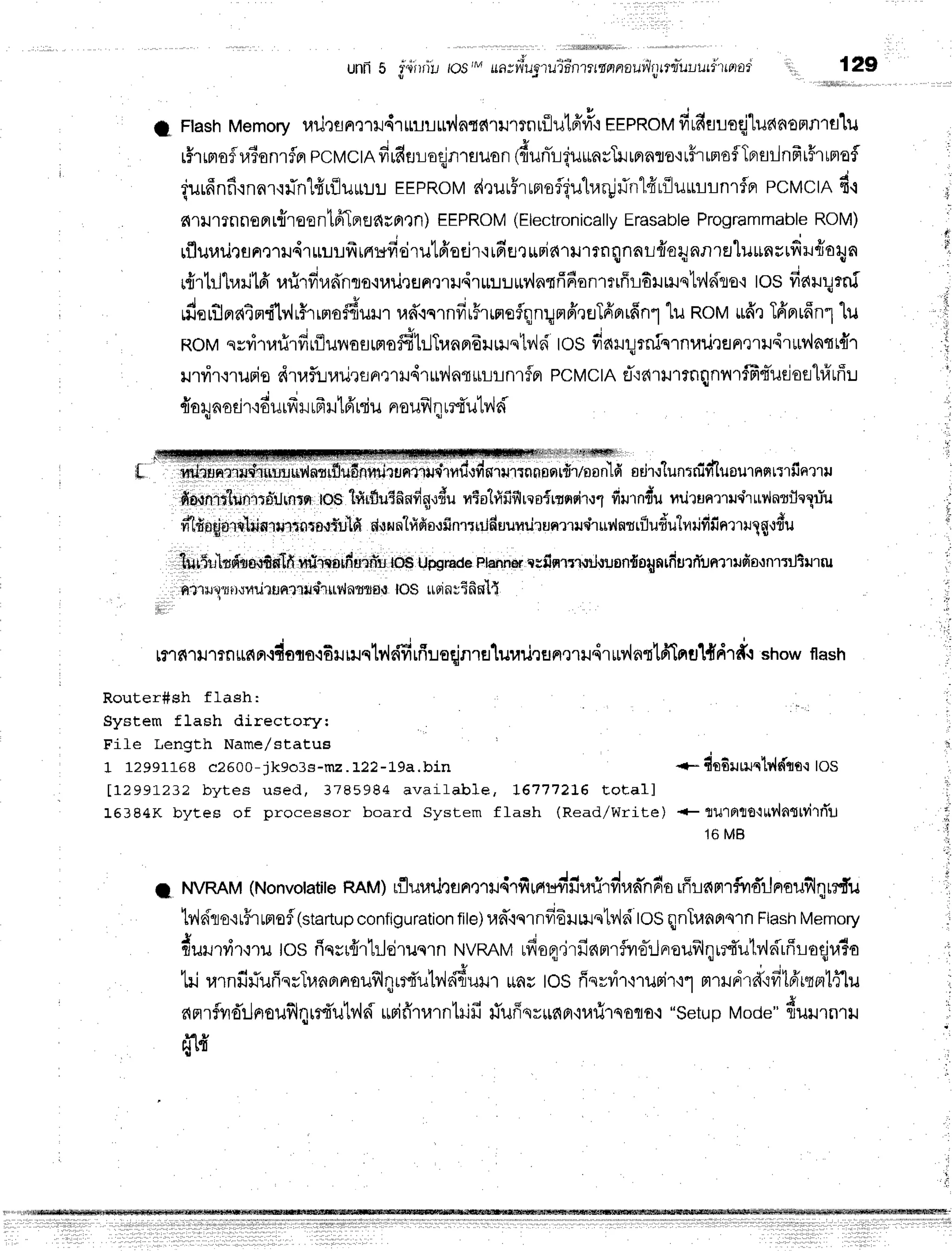 unfi 5 iti rilu tos/Mua; uiua't
uiintt mnnautilrr
tffl=ul
urtlrnor 129
t
ii.
,il
.
1 '
i
I Ftash
Memory
urirsnmr{rrnruuy{n{c{lilmnriiutff#.r
EEPRoM
firfiuuoqj1unaonfllfl}J
r#rrrtoflraionrfprpcwctRfirfitruoqjn'rauon
1{unir{u*asTr.rrnnro,rr#ruroflTBrsrlnfrr#runafl
{urfinfirnnr'rfin1fiuilurru!
EEpRoM
d,lurFrunofl{utrar!flrrlfrrilu*rrnrfn
pcvctn d.l
nrlrrrnno pr
rntoent61erfl
Araxn) EEPROM
(Electronically
Erasable
Programmable
ROM)
rfluuilrsn':'tru4r
uuufr
tnuficirulfr'sejr'r
irr'ut
$Fiarilrrnqnnl#aqnnrEJlu*n;ufiru{o4n
r{r1rJtr,njtd'
r.nirdradnlo{uil
rflnmil4r*:.r:.rrl'{ntfifion'r*ffr6rHre1v{dro'i
tos fiaruqrni
rdr:rtlnaind'[v,l,5r,nradu*n
rad'.iqrndr5rrmoflqnqmfftuTfiorrfinl
"[uRolrtufftTffnrrffn1"[u
F{oM
srvirurirdrflunasrrudhJT"u16ilrilst?,isi
tos fiarqrninlnuu,ran,nu'ir*v{otr{T
rrrirqrurio dtaflirarirsnmru4ruv,{nrur-Lrnrflpr
PCMCTA
eT':a'rtrrnqnvrrfF4'uejofll#uffu
{o4nodr'rdurfr
r rfr
rtfr niu nrauf,l
qrrfutv,ld
rrnnarlrfi,rls
onld sd'r.r'lu
n:nifiluournnnrfinu rt
fiarnrt"lunrroiJrflxn
tos lfirfluEfindg.rdu
ntolfifislresfrrnd'w1
fiurnrriu
nrirunrluchur',lnuleXriu
mldn6lorrlllinrurnnrprfi.ild
dunnhlfisofinrqiilduumilrunmlqiruv'lmrfludutrrilfifinrT
ulg,rdu
,llUr5rrhdanffiflIfi
ffrhflfllfirlln'u
iO$Upgrate
plannas
nsfiqrrrtiltuon{oqntfiurrTunluda,tnrriliurru
h,t'1ru1"1
urrni'l
unttrup'ltrv'lnmrf,
{ l0$ r,rpr
nutfifil{
il
r?'rfi1rr1?nrfin.rdara'i6ilnrqtv,ldfirfi'usqjnruluuri,run,nHdrurvlnttfiIntrlddr*.r
showflash
Router#sh flash:
System flash direcEory:
Fife Length Name/status
1 12991168c2500- ik9o3s- m 2. 122- 19a. bin +- dndurruqlv'ldlro':
tos
[1299].232 bytes used, 3785984 available, I61772t6 Eotall
15384K byces of processor board System ffash (Read/Write) +ltlJ1Ftlto'lrrv'lmtvirri'u
1 6MB
t ruvRAM
(Nonvotatire
nnu) rfluurJnanQrudrfiH#fi"fi.d"^-ndo
rffrnnrfirdrJneuillnrrdu
b'ldro{r#rrflofl(startup
configuration
file)
rad"rqrnfr6uu.rstv'lri
roSqnTunornrn
Flash
Memory
#urutir.:ru
tos riqsr{rtilejruqrn
NVMMufioq.jrfinmrflvro-rJnrouillqir4'utv,ldrffroqj
tri rarnfifiuffqrTunprnouflqu4'utdr{6uil1
rrnu
tosfisrvi'r'i'rurir'r1
mrrud'rd"rfi16'rtrr1fflu
an'rfyrdrJnrouf,lqrr{'utv,ld
rrrifrtnntrifi#uffqr*apr'nrfirsoqo.r
"setup
Mode"
duu.n.u
i
i
H g
Hr{
 