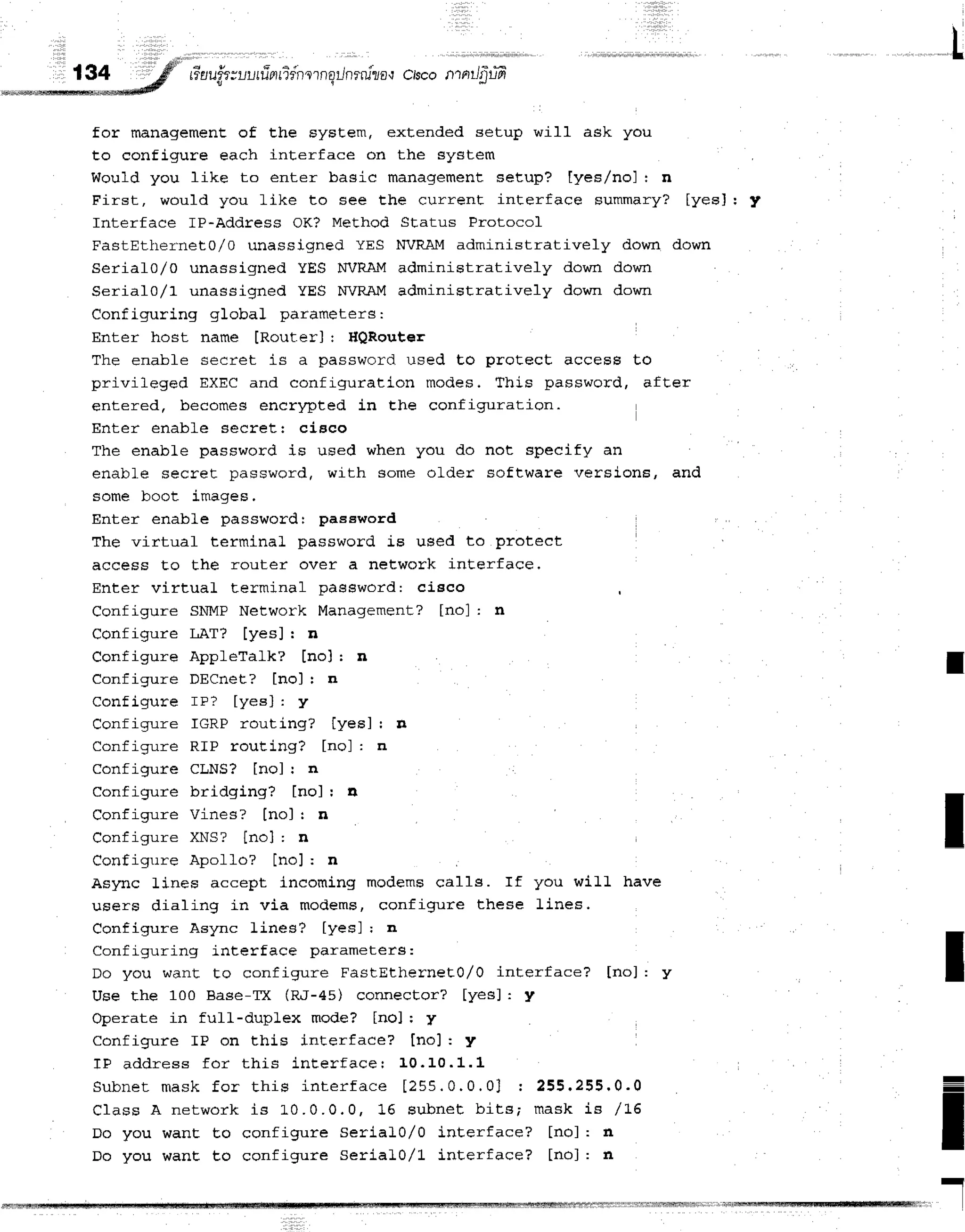 t
tiaui.t
tuufi nfien
ornqilnrrulro,t
crscontntIfiufr
v t
for management of Ehe Eystem, extended setup will ask you
to configure each interface on the system
Would you like to enter basic management setup? [yes,/no] : n
First, would you like to see the current interface summary? [yes]: y
Interface lP-Address OK? Method Status Protocol
FastEttrernet0/0 unassigned YES NVRAM administratively down down
SerialO/O unassigned YES NVRAM administratively down down
Serial0r/1 unassigned YES WRAM administratively down down
Configuring gIobal parameters:
Enter host name [RouterJ: HQRouter
The enabfe secret is a password. used Eo protect access to
privileged EXEC and configurati-on modes. This password, after
entered, becomes encrypted in Ehe configuration.
Enter enable secret: cisco
The enabLe password is used when you do
enabl.e secret password, with some older
some boot images.
Enter enable passwordr paseword
The virtuaf termina] password is used to proteet
access to the router over a neLwork interface.
Enter virtuaL terminal paesword: cisco
Configure SNMP Network Management? [no] : n
Configure LAT? [yes]: n
Configure AppleTalk? [no] r n
Configure DECnet? [no] r n
Configure rr? [yes] : y
Configure IGRP routing? [yesJ : n
Configure RIP routing? [no] : n
Configure CLNS? [no] I n
Configure bridging? [no]: a
Configure Vines? [no] r n
Configure XNS? [no] : n
Configure Apollo? [no]: n
Async fines accept incoming modems ca11s. If you wiLL have
users dialing in via modems, configure these Lines.
Configure Async Lines? [yesJ ; n
Configuring interface parameters:
Do you want to configure FastEthernet}/0 interface? [no]: y
Use the 100 Base-Tx (R.I-45) conrrector? [yes]: y
Operate in full-duplex mode? [nol r y
Configure IP on this interface? [no]: y
TF address for t his int er f acer 10. 10. 1.1
S u b n e t m a s k f o r t h i s i n t e r f a c e [ 2 5 5 . 0 . 0 . 0 J : 2 5 5 . 2 5 5 . 0 . 0
C1ass A network is L0. 0. 0. 0, 16 subnet b its; ma sk is /1 6
Do you wanE Eo configure serial0/O inEerface? [no]: fl
Do you wanE to configure Serial0/1 inEerface? [no]: n
not specify an
software versions, and
I
I
I
=
I
I
I
-
rlrlfrlfMrlt$irilli
 