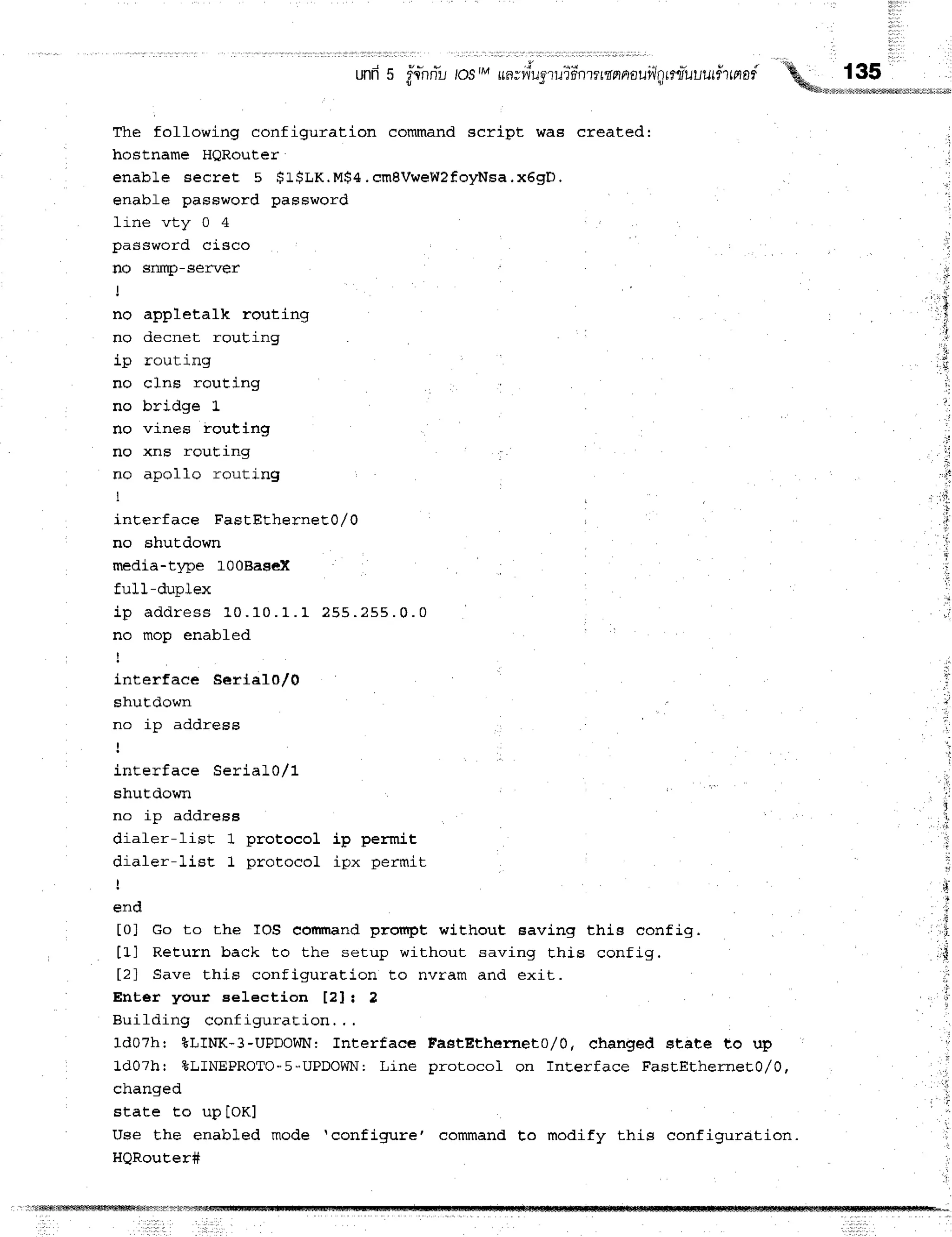 und5 r'{n
ri'ulosIMua;vv'u
aruii nttmnnauiln
rru'u
uurfirnad
i l a 1 r
The folfowing configuration command script was created:
hoBtname HQRouter
enabLe secret 5 $L$LK.M$4.cmBVweWZfoyNsa.x6gD.
enabfe password password
line vty 0 4
password cisco
no sffq)-server
no appletalk routing
no decnet rouLing
ip routing
no cJns rouEing
no bridge L
no vines routiflg
no xns rouEang
no apolIo routing
inEerface FastEtherneE0,/0
no shutdown
media-t1pe 100Basex
ful1-duplex
i p a d d r e s s 1 0 . 1 0 . 1 . 1 2 5 5 . 2 5 5 . 0 . 0
no mop enabfed
!
interfaee SerlalO/0
shuEdown
n n i n a d d r c c q
!
inEerface Serial0/1
shuEdown
no ip address
diafer-Iist 1 protocol ip permit
r ! i r ' l c r - l ' i c l - I n r ^ f ^ d ^ l i n * n o r m i t -
!
end
tol Go to the IOS eomrnandprorfipt without saving this config.
tll ReEurn back to the setup without saving this config.
t2l Save this configuration to nvram and exit.
Enter your eelection t?]: 2
Building configuration., .
1d07h: TLINK-3-UPDOWN: fnterface FastEtherneLo/Q, ehanged sEate to up
1d07h: &LINEPROTO-5-UPDOWN:
Line protocol on Int,erface FastEtherneE}/0,
changed
Etate to up IOKJ
Use the enabled mode 'configure'
HQRouEer#
'
-,_,**l_*
li
command to modify this configuration.
 