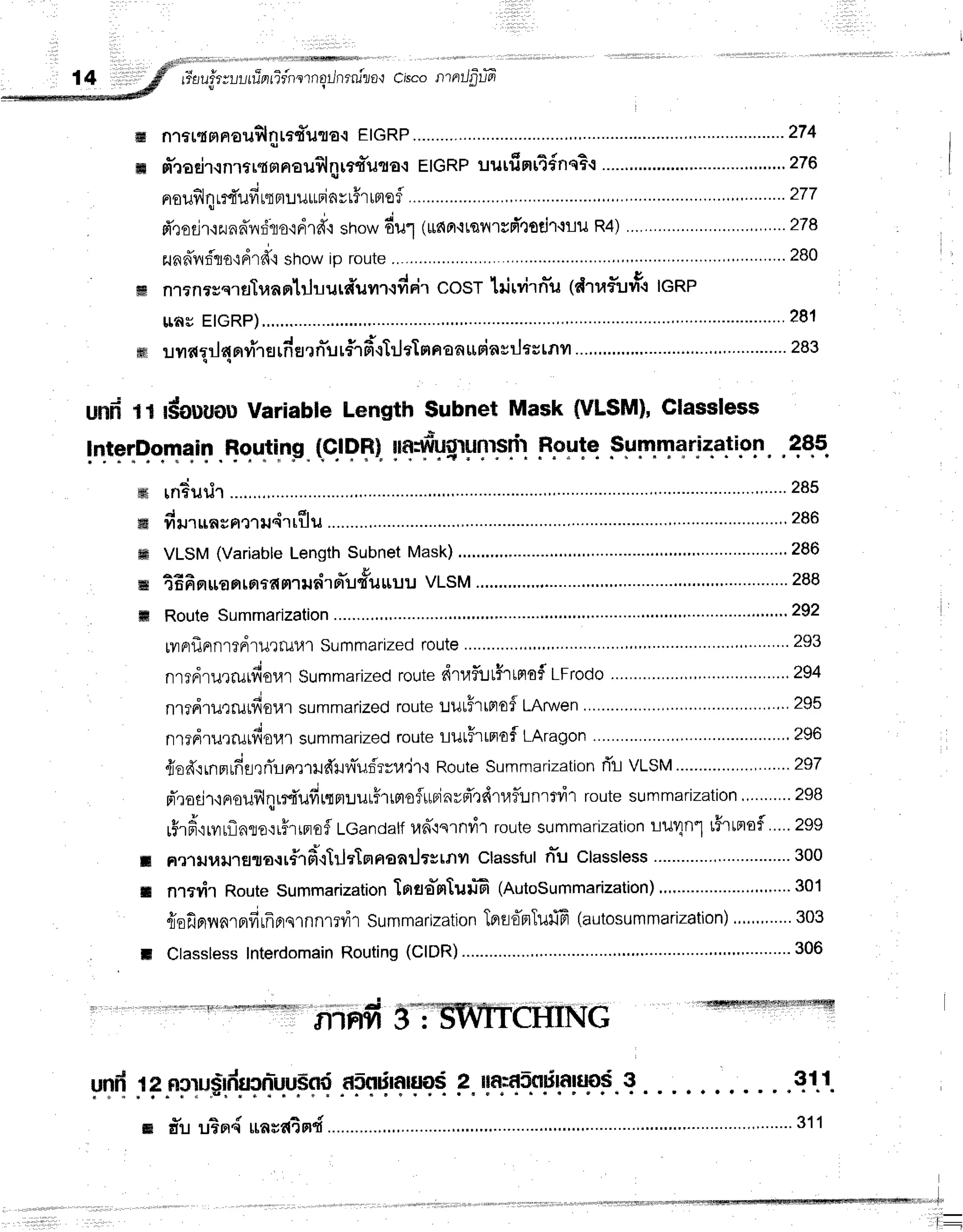 rr*aufrruuuTnrTr'rrornErJnrnilo't
crscontntJfirti
w n1rl{mn€u$lnts+'il'tltr{
EIGRP ...-..-.-.-.----.-274
ffi m-roeir.rnrtr{srnau$lnrf,{*uto.t
EIGRPuurfinrTdnqB.l
......."".".'."'-.-.....'....."'..'
276
nrouflq
rrfi'ufi
ttrtuuurinvtfr
rntef
........... ........277
d'rodr'lzunffnt'lo'ldrd"l
srrow
6u1 lutnnrtanrrd'tgdr.luu
R4)." ...........'..'.'.'.'...',.'...278
- . !
zunnlrrifla'inlrd"i
showip route .'..."",".'.........
280
ffi nlf nrgs.rflTua
qlluurn'uvtltd Fi''t
COST
lrj rvirn-u(d1a5uvtttenp
u,nuETGRP) .........281
I e d s o - s r s
frftlrvrdrlldFlvllH[nEJ?nil[f1Fl.l[u?taaEa*rinsrjastRvl
....,.'."""' ....-.....283
und 1l #ouuouVariable Length $ubnet Mask (VLSM),Classless
lqtrqQo.qqrp
.flqu]inp
"(sJ
PSI
rn?urir ......""'.....285
d o dr
...,,286
yltJ1$a g H'11lIGl'l Iu u
VLSM (VariableLength Subnet Mask) .....""' """""""""" 286
tEfisrrranrortamrudrrr-u'fi=t
uut VLSM
..'.""" '...............288
Route
Summarization """""""' 292
tvrrrflnrnrrdruttul.{1
Summarized
route "" "' 293
nrrdrurrutfioul
Summarized
route
dtaflltfrlnof,
Lrrooo ..................294
"i
tu
nl?Fl'tiltrutl{0141
summarized
route
uutfrtrtafLAnven ................".""
295
nrrdrurrufiot{l summarized
route
lutHrrnofLAragon ................'."'.
296
{offrrnmrffsrrTlrrrudlnTufrru.ir'i
Route
Summarization
rTl VtStrl .'..297
pTradl,inoufrlqrrfi'ufir.lnruurhtntoflttrjnvrTQdruflunrrvit
routesummarization.,.........298
r$rd,lrvrrflnlo,:rFrtprofl
LGandalf
ud'{srndrroute
summarization
LlJIn"l t5rtmoi.....
Zgg
RtltJulJ''rEluo{r#rfi"ililtTnnanilrstnil
classfuln*uclassless
.....'....'.'.,...............300
nrn{r RouteSummarization
lrrso-n[uruG
(Autosummarization) ,.,.....301
{sfinyrnrBrdrfrFtqlnnl?vil
Summarization
Tprl'oprTUilfi
(autosummarization)
...."".....
303
Classless
Interdomain
Routing
(CIDR) """"' 306
"nr*,Tg
_$yp.qeti4a.ti.ott
. .4Qs_
ffi
ffi
ffi
ffi
ffi
il
t
ir i iiii,t'1i-.';:r{r'h*nff#ft#ryrryIrl'ifjF|fi
ST CHING
yT{jlF-F
pp$'"dlr?'l-u.u.$f'{
.npqrq'+'g?r{
p.ryn5q55rppgop.
q 311
':'r:1
l-
 