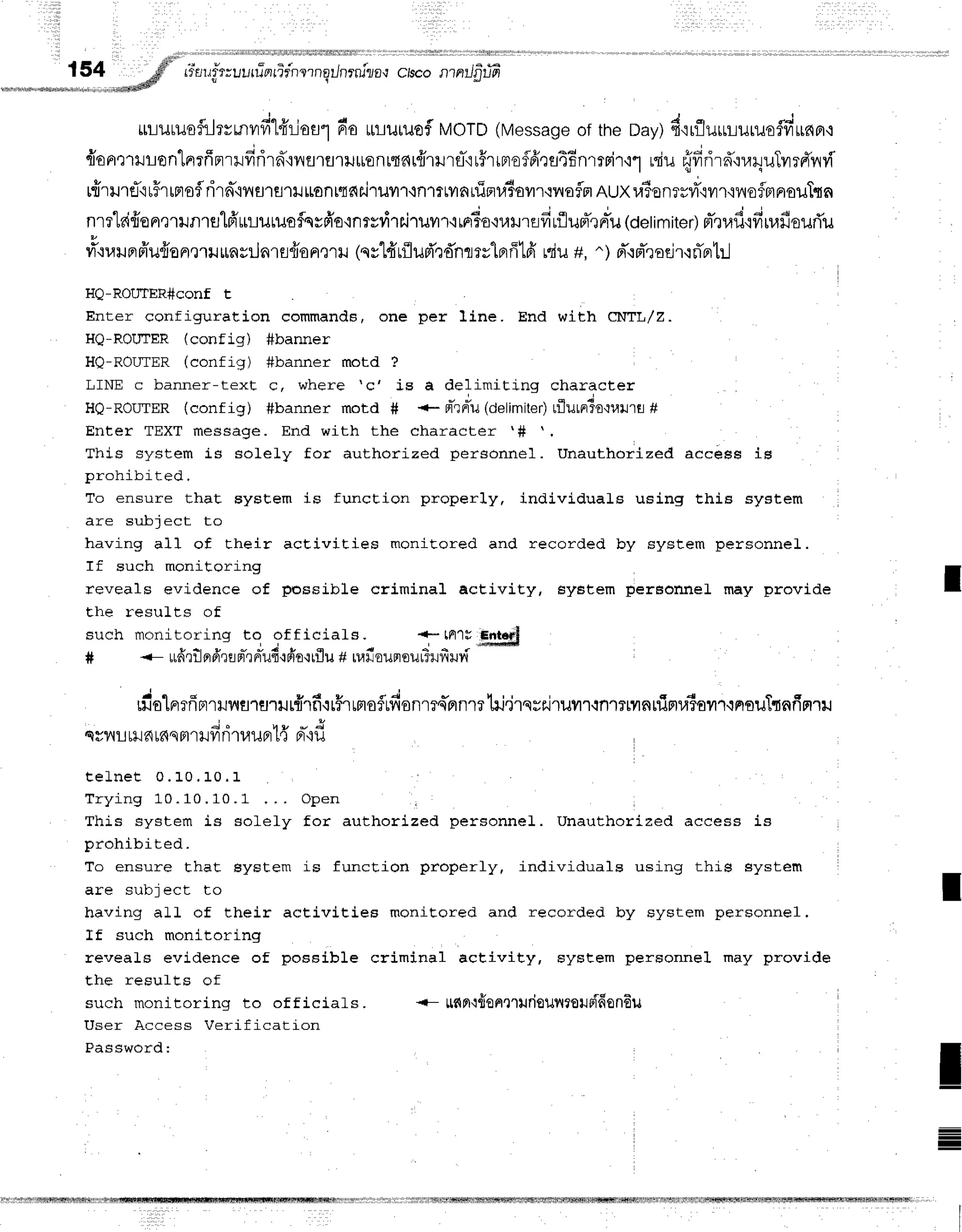 154 ;fs'',i*au#rruurfnrir'nernqilnrni?o,r
crsco
nrnrrJjT-lT
LrLilt1Jofilrvr,nvrfi"l4'riou1
6o rtruruofMOTD
(Message
of theDay)d'irfluuLuruofvr-*nor+
v 4 * ;
"
- v u y F t u + d
{anrrrlon"[orfrprrllfrrird"iyflrflriluenrfl6r{lilrfl-'ir#rrBreflfrrs46nrrri'r'i''l
niu {frrir#,:r.r4uTvrrdnvT
rfrrurfirFr
rFrsflrirn-'iilarfl1lJ
ttont"f,dr.j']xJvr1{n1rtvrarfipru6ovn.rlryofln
eux ra6onrrvf'rvn'iy{ofnaoilT{n
nrrlaifrenrrunrslfr'uulutuofqs6'o'inrvrirriT
uilr'irFrdo'rumEifirflupTrn"u
(oelimiter)
pl-,tufi'tfiuafisurTu
#'nruprfr'u{onmrurnyilnrfl{iopr,nu
(qy14'r{lud'r'f,nrry1Brff1fi
rciu
+, ^) pr"'rpTroeir'rrTntr..l
HQ-ROUTER#conf t
Enter configuration commands, one per line. End with CT{TL/Z.
HQ-ROIITER (conf j.g) #banner
HQ-ROLTTER
(confiq) #banner motd ?
LINE c banner-text c, where 'c' is a delimiting character
HO-ROITTER(conf ig) #banner motd # *- pt-rriu
(delimiter)
tflulnTo'ruilrfl#
Enter TEXT message. End with the character '#
This system is solely for authorized personnel. Unauthorized accees is
prohibit-ed.
To ensure that sysEem is function properly, individuals using this system
I re qr rl_ri enl- | n
having all of their acEivities monitored and recorded by system personnel.
If such monitoring
reveals evidence of possible criminal acEivity, 6y6tem pereonneL may provide
the resuLts of
such monitor'ing to of f icials. +-tFr1r
S*Hd
# <- ufrrtlprfrrrpr*rnrTuf
ipio'irflu
+uafisunsulSufiuv{
m'alnrfiBrrwrsltJ'rilr#lf
ir#rrmoflufisnm4'nnrrhi.irqrFi'ruvr'r.inlTmnnigtuiour.inouT{nfin'rrJ
;.
qyvut
ril6r6smr
Hfr
nTauprt{Br-'ifl
t e L n e t 0 . 1 0 . 1 0 . 1
T r y i n g 1 0 . 1 0 , 1 0 . 1 O p e n I
This system is solely for authorized personnel. Unauthorieed access is
prohibited.
To ensure that Eystem is function properly, individuals using this system
are subjecL to
having all of their activities monicored and recorded by system personnel.
If such monitoring
reveaLs evidence of possible criminal activity, EysEem personnel may provide
Ehe resufEs of
such monitoring to of f iciaLs. {- ltflFl'l{ontrurieuilrouoiffon6u
User Access Verification
Password:
t
T
I
=
I
 