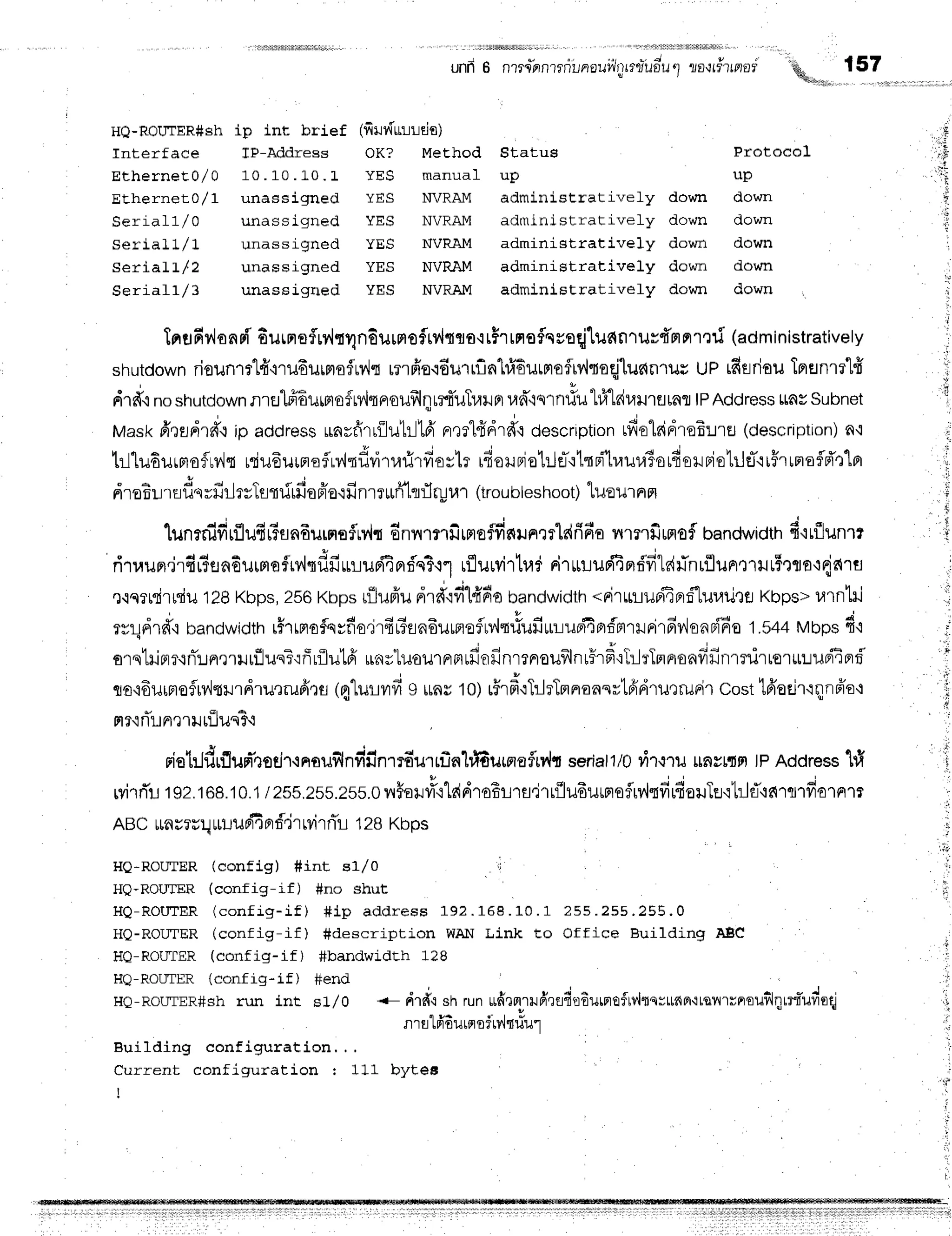 HQ-ROUTER#sh
Interface
EtherneE0/ 0
.EjEnernetu/ -L
$errar-Li/ u
q o t s l ! I | / |
Serial Ll 2
Seraarr/ J
ip int brief
J_li-Aqoregs
1 0 . 1 0 . t - 0 .t
unasslgned
unass igned
unassigned
unassigned
unassigned
i5
l.'f
t
t
'ri
lnufiv,lonEfl'6urnroflrv'lrlndurrrofrylqflfl.rrF'rrnoflcsoqilildn'rusd'g|nr':ri
(administratively
shutdown
riounrrt{'mufiurnofrv'lt
rnffe.lEurlflnlffiurnofiv'ltoqjtuelnrur
up rftsriouTprHnr?'[fi
drd.inoshutoown
nrEJlfrEuffiofMqnouf,lqurtuTrarnr
ran*"iqrnltutfi-lduilrflrnr
tPAddress
uavsubnet
Maskd,lsrtrff.r
ip address
unrfirrilu1rll6'
rr,lllfrdr*':descrrption
rfiolridroE:JrEJ
(description)
n,t
trlludurmofrv'ls
uduEuuFroflrv,hflvirrarirfioslr
rdoruBiol:leT.rtqpi'lraura]orfierBio1rjflirFrrnofld't"l
, 3 o ' + '
nroEu'rsfrqrHljrvIsnrftfi
nfr'o'rfi
nrrrufflrrflryur
(iroubleshoot)
tuou'rnm
1unrififirflufi6snfiurnoflrv,lt
dnyrrmiltrtaffis{ilnrfldrifia
nrnfiurroflbandwidtn
f irflunrr
ri'rraun.ir4#enEurrrofrrlqf,fiurluriEprd'n3t1
rflurvirtr,ld
niruuuriEBrrifitehlnrilunrnrut5rto'rne{1fl
x'islli'trriu1ZB
Kbps,
2sBKbpsrfllufru
drdtfilffdebandwidth
*rirurupi4Brrftuuil'ttr
Kbps>
u1nlil
wrldrd',r
bandwidth
r5'rrproflqyfio.irfirTrn6uunroflrv,ltrfufiur::uffiBrf,mrrrirfirdsnn{6o
1.54a
Mbpsd'r
srqtriprr.lnT!nrrilrfiusT'ifirilutfi
u.,rsluourrrFlffiofinmnouilnr5rdrT:-l:'Tnnonfifirrrnirtor*uupiiprd
qo'idurnroflrv,ltrrdrutrufioo
14'lurvrfi
I uns10)r5'rfroTtlrTr^unqrtfrdrutrudr
costt6'eeir'rqnfro+
rtr'rrTri
n,r
rilriluq3.l
riel:Jdrf,ufr'rsd,'inouflnvir.r'nrrn'urrfin}ffiurmeflrr.lt
seriall/0
ilr.?ru
rnsrdpr
tPAddress
1#
wirrTl
tgz.teB.10.1/zss.zss.2ss.0rnrFatfi'rlddroErrs,irr{ludursrqfrv'lrfirfiouTe.:hlf
ABcmu?u!
uuuffi
Brf'jr
rvirnir
tzsxnps
HQ-ROIITER(config) #int e1,/0 I '
HQ-ROLTER (config-if) #no shut
lri
' t
l
,s
HQ-ROUTER
(config-if) #ip address 192.
HQ-ROIITER(config-if) Sdescription WAIi
HQ-ROL'I'ER(config-if) #bandwidth 1?B
HQ-RouTER (config-if) #end
HQ-ROLTTER#Sh
run int s1,/0
Building configuration, . .
Current configuration : 111 bytes
I
t b u . r u . I l J f , . l J 3 - 1 5 5 . u
Link to Office Buildinq AEC
-- drdcshru
n ufr
.lpn
ru
frrflfi',r
EurF
oflv,hs
vuna{tqvr'r
unr
ouilh;
lri'udeqi
q y + n t " *
r]1fl tFlouLFloTtYlltuul
',
i
. l
unfr
6 nrrc*nnrrni,,noui,irtrru"ildu1
zo,rri'lnor'q, {57
i&li!tru,
(firvflrrurds)
OK? Method Status
Ytsis manua_L uD
YES NVRAM aiministrativefy do$,rf,
YES NVRAM adntj.nistratively down
YES NVRAM administratively down
YES NVRAM administratively down
YES NVRAM administrativefy down
FrotocoL
up
down
down
down
down
down
 