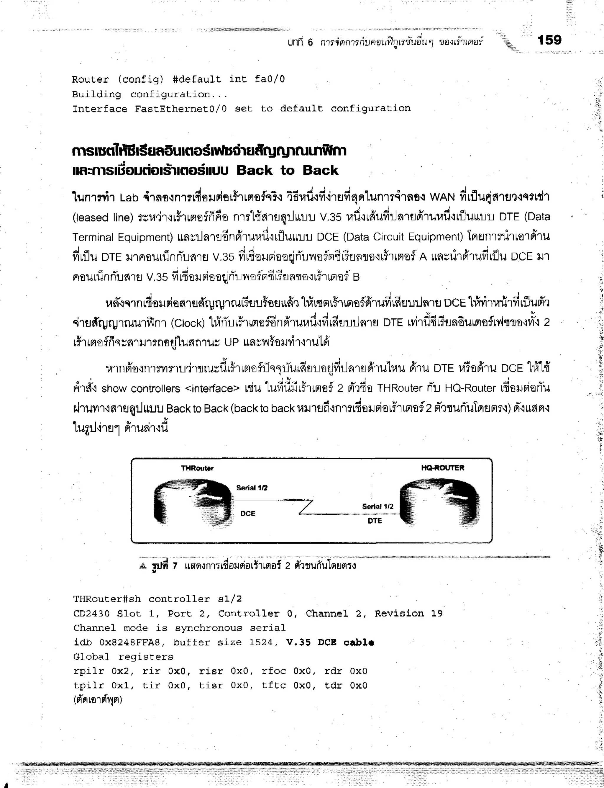 unR6 nl?innrrrillnauflntrliuo*u
t ria-rrf'unad
q l
Router (config) #default int faO/0
Euilding configuration. . .
Interface FastEtherneEo,/0 set to default configuration
THRouter HAfiO{.]TER
i,in'inii'du;;;i+;';;+
; d';il;"'T';;--*'--*-
THRouter#sh controlf et sI/2
CD2430 Slot 1, Port 2, Corrtsroller 0, Channel 2, Revision 19
Channel mode is slmchronous serial
idb 0X8248FFA8, buf f er size 1524, V.3 5 DCE e rb li
Global registers
rpilr 0x2, rir 0x0, risr 0x0, rfoc 0x0, rdr 0x0
tpilr 0x1. tir 0x0, t isr 0x0, t f t c 0 x0 , Ed r 0 x0
(d'nrrnrni4nr)
1s9
'Ei{,,
.:
ilf,rnlsrEoutioslrnoiruu Back to Back
luntrir Lab,{rno.rntlfisrrior$rLnofc3':
a6rad.rdirHd4m"[unrrirnt-i
wANdrflu{nrat.rettdT
(teased
tine)ruu.ir'lr5rurreffffio
n'rfl4'nra4rJrtr-lt-t
v.35rafl'rrfiufirlarflfirur,rf
irfJuffiL DTE(Data
Terminat
Equipment)
rrnrrlnrsdnffruuf
itfluffiL DCE(Data
Circuit
Equipment)
IprElnrrlirterfiru
drflu orr lJlneurl:nrTLfira
v.3sfirfiolniaoqjrTr"rilofndu?flnro'ruffrrmoflA
rnril1fi1u#rfiuocr rT
. . . ^ - j ' ' i o ' 4 4
noutunn:J
drr V.35 vrude
unieoqjrT:-jllo
f Brfi
Funflo'lt#rmef B
ud'.rqrnufiaurianrufrrgrgrrur"Ssu$ssnfie
hirtsruhrme5frrufirfifluilnrtr
ocE"lfivitafirfirflufr'']
oiru#ryryrruulfrn1
(ctock)
hfrniLr#rrrrefEn6'rurafifirfiuriln1fl
DTE
tvilfl4t?sndurrroflMtflo'ivt3,t
2
r#r
rrro
flfr
qvnrilTrnoqjlilc{
n1ilsUPua
vyr
Fa
Lni
r'nutfr
urnfr'o,inlryrmlL,irlruydr#rrnofiJqqlTurfiarodfir-lnrsfrru1r,lu
firu otr ri'ro6'ru
DCE
lfi'lfr
n '
drdqstrow
controtters
<intedace>
rdulufiiiiirhffiofl 2 rTrfio
THRouter
fli Ho-Router
lfioruBierTu
riruwr'rnruq:linr:.r
Backto
Back
(backto
backuilrefi.inrtudelriorFrrnofl2
d'tturTuTpreflr.:)
d"irrfifl.:
. r r , t u | E
rllflJ'i'rEr"lFllual.lu
iI
' lr.
*p#
 