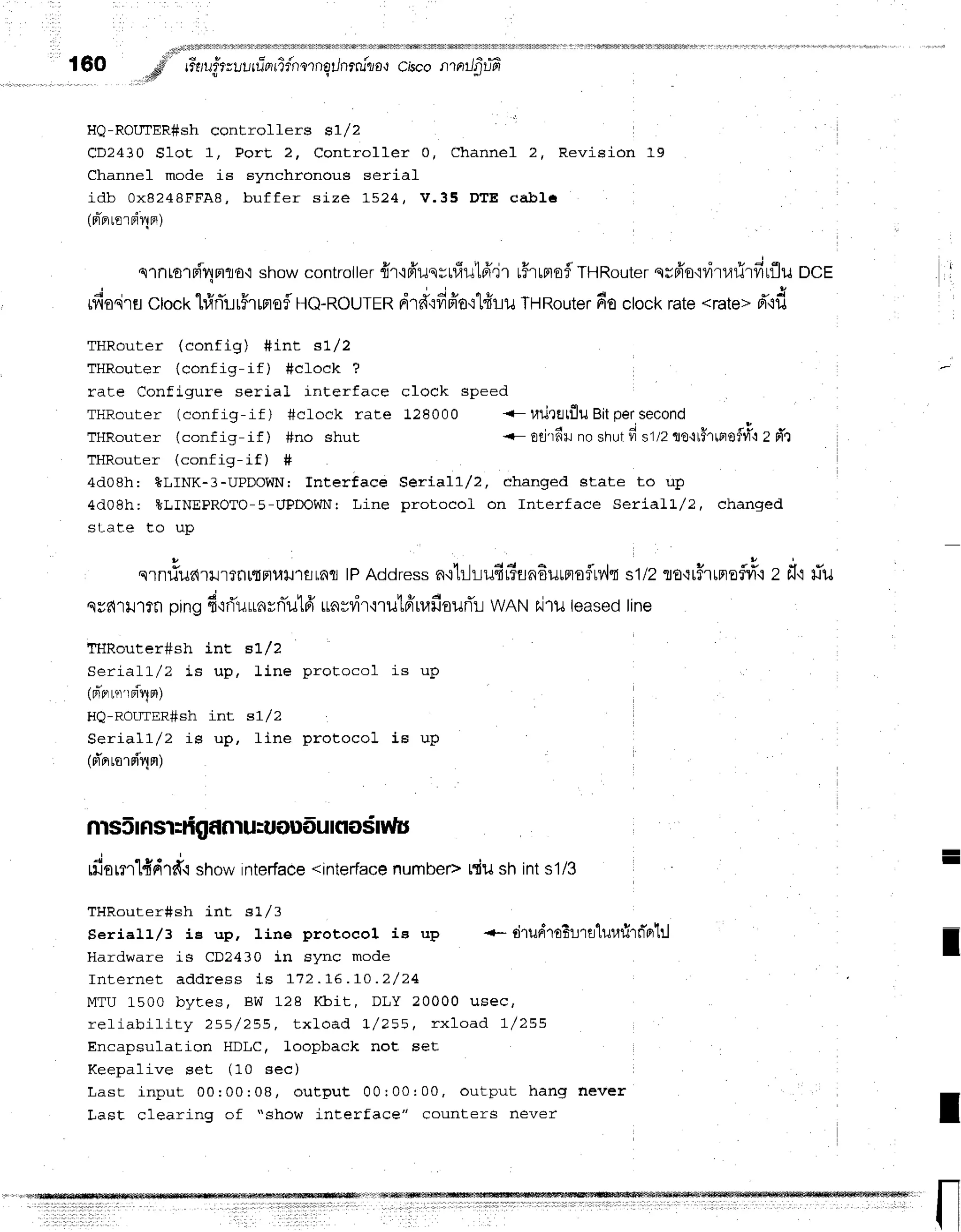 160 d rr-rruirruurrlarrTfnornq/nrru"tio'rc,bconrnrJ$lr?
;ds
rlu-rtuulr1r(Fsn concrollers s1/2
l
CD2430 Slot 1, PorE 2, Controller 0, Channel 2, Revision 19
Channel mode is synchronous serial
i d b 0 x 8 2 4 8 F F A 8 , b u f f e r s i z e 1 5 2 4 , V . 3 5 D T E c a b l 6
(nrier
lorri4er)
slntolri4Fllo,ishowcontroller
frr'i6'uqrrfiut6',jr
u#rrntof
THRouter
qr6'o'idru1:rfirflu
ocE I
rfiodrflctocthfrrTur5rrnofl
Ho-RourER
drA":fifr'ot1d1-11.1
THRouter
doclockrate<rate>
d"rd
THRouter (config) #int s1l2
THRouter (config-if) #cfock ?
rate Configure serial interface clock speed
THRouter (config-if) #cLock rate 128000 <-uilretfluBitpersecond
TllRouter (conf ig-if ) #no shut <- otj'rfi+r
no shutfi s1/2uo'ltflltploflull
Z nr
T H D n , , r o r / - ^ - + i - _ i f ) #
4d08h: BLINK-3-UPDOWN; fnterface Seriall/2, changed state to up
4d08h: *LINEPROTO-5-UPDObJNr
Line protocof on Interface SerialL/?, changed
sl-.ate to up
o l ! '
slnfiildlilrtflrtFlutJ'rflrnfl tPAddressn.i'hlt-lufir?Eln6uunoflrv,lt
s1/2To.:r$rrpreflri"r
z fl.rriu
. d u u A v o I e 4
ssdlill?fl pingfr'tfiuunvniltdtLa#vrr,i'ril'[FrrrafiourTr
WANhjlu leasedline
ff{Router#sh int BL/2
C a r ] r ' l
' l
/ ? i e r r n I i n c n r n l - a n n l i q r r n
- - " 8 r ! v + g
(d'r"r
nlrriqnt)
HQ-ROUIER#shint s1l2
Seriall/Z is up, line protocol is uP
(rTrrre'rd4nr)
rfiornl{drd.rshowinterface
<interface
numbepniusnints1/3
THRouter#sh int sLl3
Seriall/3 is up, line protocol ie up -- tilud'roEl'ra1ullrl'rn"o1:l
Hardware is CD?430 in sync mode
Internet addres s is 172 . 16. I o. 2/ 24
MTU 1500 bytes, BW 12s Kbit , DLY 20000 u se c,
refiabifity 255/ 255, t xload I / 255, r xload 1 /2 5 5
Encapsulation HDLC, loopback not set
Keepalive set (10 sec)
Last input 00:0 0: 08, out put 00r 00: 00, o u tp u t h a n g n e ve r
Last clearinq of "show interface" counters never
-
I
I
I
 