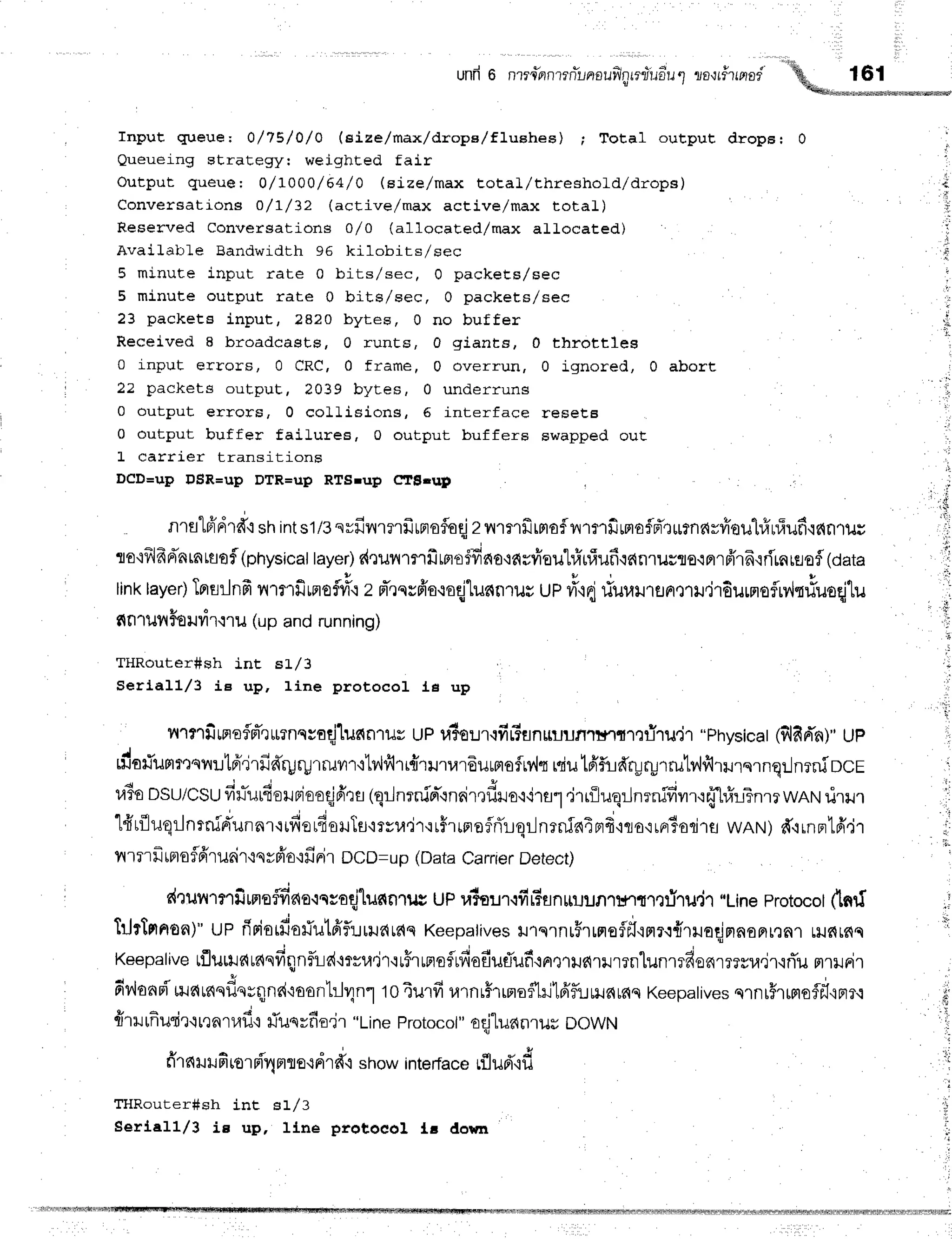 unfr6 nrrc"flnrrn*r-,nouflnreliirdu
q zo{rirrfiod
! ,
16r
Input qlueue; 0/79/0/0 (eize/max/drope/fluehee) ; Total output drops: 0
Queueing straEegyr weighted fair
Output queue t O/IOOO/6a/O (size/max total/threshold/drops)
Conversatioyls 0/I/32 (active/max active/max total)
Reserved Conversations 0/0 (allocaEed/max aLLocated)
AvaiLatrle Bandwidth 96 kilobits/sec
5 minute input rate 0 bits/sec, 0 packeEs/sec
5 minute output rate 0 bits/sec, 0 packets/sec
23 packets input, 2820 bytes, 0 no buffer
Received I broadcasts, 0 runts, 0giants, 0 throttles
0 input errors, 0 CRC, 0 frame, 0 overrun, 0 ignored, 0 abort
22 packets output, 2039 bytes, 0 underruns
0 output errors, 0 collisions, 6 interface reseEB
0 output buffer fail-ures, 0 output buffers swapped out
L carrier transitions
DCD=sp DSR=sp DTR=up RTSrup CTBrrrp
q l " * d $ , 6 . , c A
n1fl"16'Frlfi
shints1/3
svfiilmrfrrrrefloqj
zvvrflfirrrof
vrmfirmoflrTrurnavfroul#uf;ufi'lc{nrut
lo'ifrlfrdnrnrfl0f
(physicattayer)
d,lunmrfimo$dno+arvieutrinf;ufi{an1usflo.iarffl6.irirnuHafl(oata
linklayer)
Tprflilnfr
vrrmfirrlof#q
z d'rnrfr'o,roqjtunnrur
up #'idriu"u.u^o.u.ir6ur"nofrv{rrluoqjtu
g{nrultFourir.ilu
(upandrunning)
!
THRouter#sh int sLl3
Seri.all/3 ie up, line protocol le up
;
nrnfiffioflFTerlnssaqjlunnrur
uPuSeur'ifir?flnruunrnltT,rfi'ril,jl
"Physicat
(flfid'n)"
Up
{ s h u t 4 u
fio#umrtqnutfrdrfid'ryry1r.uvn'ilv{fi1r{'ril'rl4rEuffiofry'lr
miu
tfifud'ryr-urrutv,lfirrurs1nq:..1n?niDC
r,l5o
DSU/csu
firTurderBieoqjfira
(qr-Jnrnin-rnnir,lf,rlo'r'ira1
,lrriluq:Jnrnidvrr'rffl#rTnm
wANil.ur.r
q P d l t . i . . j . i
lfrrf,JuqrJnrnid'unnr'itfietfioHTfmvu.ir'uffrrrrnflrTrqr-Jnrniniprf
iqo'iraiodlawnNt)d,irnFtfr'jr
rrrrrfrrpro
fld'ruair'lq
ypio'1fi
niroco=up (DataCarrier
Detect)
drunrmfimeflfrno.rnroqjlunnrus
up ralaur.rfiFsnuuuntnrlefilu"j"l
"Line
protocot
(1nrf
TrJrtnnon)"
up ririarfis#ulfrfl:.:rrauaq
Keepatives
rr1q1nrFlrrroflfl'rmr.i{ruoqjnnonrrnnr
Lilflrs{c
, , o i - b d
Keepalive
ufluulrlurlnfiqnf,tid+rvu.jr'irFrunoflrfiofiuflufr+nrnruarilmnlunlTfiofir??sl,r,jl,iflu
rt1lJFi'r
dv'lanuf',ua,nudu*nnd'roon'L:J1n1
toiurfi urnr$rrnofhilfrf,r:rununq
Keepatives
qrnr#rffiofl*.intr.r
frrrurfiuqirqrrnruf
i #uqrfio,jr"Lineprotocot"
oqjluanruu
DOWN
tl
J .
l;
fr'r
nrrufirornf,'4
ntro{
drd"ishowintefface
rflud'td
THRouter#sh int s1,/3
Serlell/3 is up, llne protoeol le down
i
 