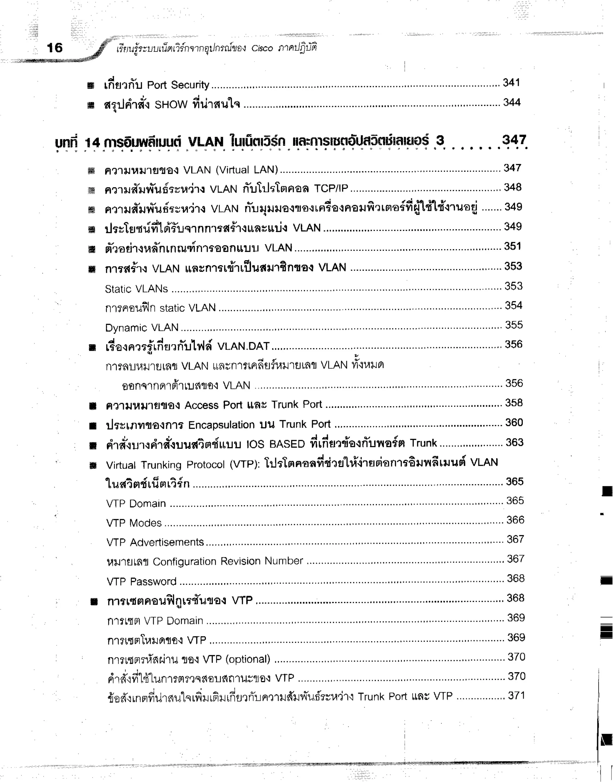 ffi
m
16 gfl" rr'r,trirtr-,lrri-arridntrnqt/nrnirro't
clscolTrrrJ$uE
"-**+n*ffi
rfisrrlu PortSecurity ....'....."..'
341
ariln'rnr.r
SHowdriraulq -'.344
uffi n4nrsEtryvdilrrlti
V!-AHtruriieil5dn
ilnrfnsfitrtolJnSffirinnlflCIS
.3.. . . . . .q17.
ffi a'l']lJ1,1$l1elfla{
VLAN (VirtualLAN)............ .........-.....-......347
ffi a?1ild"rJv{*ildtvra"jrt
vt-AN n-uhltTnpraaTCP/IP ...'.""'348
ffii ntr ua*r.rr{uiesu.ir{vLAN ffu4uuaco"o,"da-t naufi 'rtoro{fiftft#lruod .......
g+g
m rlarTflqddld'fruqrnn.rrd#1.runguri.t
vlAll ...........'....".
349
ffi n"raeir,tufntnruvinlaaanuiluVLAN ."'....351
ffi n'lrd#.r.t
VLANtraunrtudruTiuA+nfinqaq
VLAN.......... .......'.'.""'.....353
Stattc
VLANs ' """ 353
'
nlrnroufln
static
VLAN .'.."".,...354
Dynamic
VLAN.........., ..'......".."
355
n rdacnrrfrfiurn-ulyld
vLAN.DAT., .....'."."..356
nl?nLulJrrJrfilJ
VLANulncnrrmdafi,til1fl
LaflVLANli"iuila
oonqrnnrpirrlldflo'i
VLAN ........ ,...........356
Ft?1lJ1,tlJ't€llla{
AccessPort [tn# Trunk Port ......'..""""'.358
ilffitnilna{n1t Encapsulation
ul{ Trunk Potl "'.'.""'.....360
"
J ,
"
o i d - d d . . - - V - - - * - - - . . - - { - -
n"ra".lurtrila*{ililr{4H"iltilU
IOSBASEDfrtfrflQ{a.lnunoirtTrunk
........,..,.,........
363
ot(wp):lrltTm
naadrir
efl
ri'irsoitnrt6unfitru
ud vmr't
luatmdrfisirt{n
............ ..........365
VTPDomain .""" ' 365
VTPModes ....."""
366
VTPAdvertisements .......".,.'"""
367
l,llJ'lfltnfl
Configuration
Revision
Number ""' 367
VTPPassword...........,,.,,. " """ 368
nrttqmnauflill?{*ufl€.1
VIP,............ ...'..".368
nlfL{Fl
VTPDomain ...'.....'."""'
369
nrru.inTurunqo.l
y1p ...,,............369
nriltrrni'ariruta'l WP (optional) .'.'.........'..370
drd"ifi"lfr"lunrrgt?eqdorlfifl't1Jr1to't
wP ...........,. "'.............370
u v -j ' q o
flo?{.trfiFmulnutery{iltgiil[frgrrT:-lrrrrrufftlllTurS'rrtl'irt
TrunkPortttngVTP...............,.371
I
I
il
ils
I
I
-
I
=
U
il
 