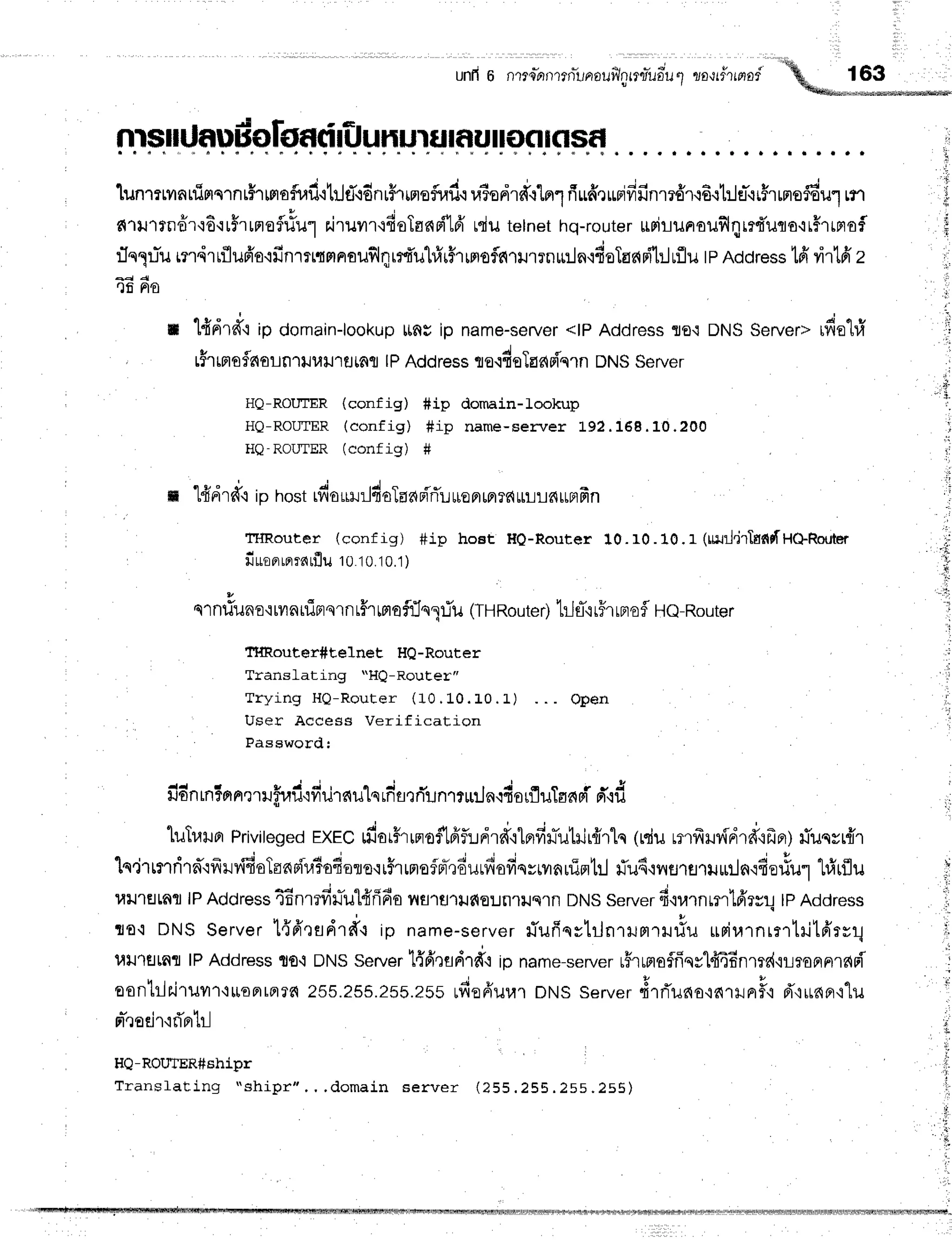 unfr
o nte-nntn-urrouilnmry'udu
1 zour#rrnof'ffi,_l__**;
nrsrdf,udoloatirfl
unurnf,urr]nrflsr
lunrttvatfinq1nthHofinfi.itilfl'ldnr#rrnsflraf,.r
r,lSedr#rln1
fiuffrrmifrfinm6'r.i6{t:l€l-{rFrrnroffiul
rtr
n'ru'rrndr'r6'rr5.rnrofl#u1
r.iruvrr{fioTsnsfl16'
rdutetnet
hq-router
$rirunouillqmduno'rr#rrmof
:In1.rTu
mrdrrflufr's.ifinlrttflnouflqrr{'uhfrrFrwrofln.rtlrrnu:ln,rdsTas{dl:Juflu
tpRcoress
tfi virtfr
z
rlfi Fto
n l{drff{ ip domain-lookup
ting ip name-seruer
<tPAddressflo{ DNSServer>rfia'l#
tfr ffisfls{aLn1iluu'r
fltnfl |PAddresste.l4eTac{
sf,'qln
DNSServer
HQ-ROIITER (config) #ip domain-lookup
HQ-ROIITER(config) fip name-server 192.168.10.200
HQ-ROIJTER(conf ig) #
m Hdrd.rip hostrfio*Hrl4aTaa
pi'rTu
*epr
mr
rs{
rliLc{unfrn
THRouter (conf ig) #ip hoet Ho-Router 10. rO.10. r (reJil.irtsfitf
H+Router
fiuoprmrrarflu
1010.1
0.1
)
v
q'rnfiilno'iryr
nuinqrnr#rmef:In1riu (TH
Route
r)h-l
fl,irFr
rFr
ofl He-Router
Tmouter#telnet HQ-Router
Translating'*HQ-Rout.er"
Tr ying I I Q - Rout er ( 10. 10.L 0 . L )
User Access Verification
Password:
Open
fidnrn5prn.rtrffrafu
fiurnulsrdfl
rrYunrnuJn.rdo
rfluTansi
ft d
luTr.rr'rpr
Privileged
rxec rdor#rrnoflfiftrdld"itnfirTutilr{rlc
(rdurmfril{drd'ifrpr)
riucsr{'r
'[q'irrrrfirn'ifrryidaToapir,liodelo'ri5rrnafpr-,]6urfisfiqsmnuirrtrl
fu4'rvrsrfl'ruur.lnqfierlur
t#rflu
l,llJ'tElLflfl
lPAddress
46nmfin-u1frfi6o
nfl'rflrilfiEUnlilqln
DNS
Server
f iurnmrlfrr#!lPAddress
rto.:DNSServer1{6tfldrd.l ip name-server
liufiqstrlnrrurtTH#u
uriurnrrrtrit6'rrr1
utJ']flLnr
lPAddress
to.i DNSServer
l{'fusdrfr+io name-server
rsrmoffiqsldiEnr#'iLroptFll?{Fi
aontririruvl{uoFrrrr?fi
2ss.zss.2sb.zss
rfiefruul DNSserver#lrTuno'iarilnF'i
d'{irnn'i"lu
n-,1a€.ir'irTnhl
HQ-ROUTER#shipr
Translatinq rshiDr"
+
;
L
c
t:
1:
. d o m a i n s e r v e r ( 2 5 5 . 2 5 5 . 2 5 5 . 2 5 5 )
 