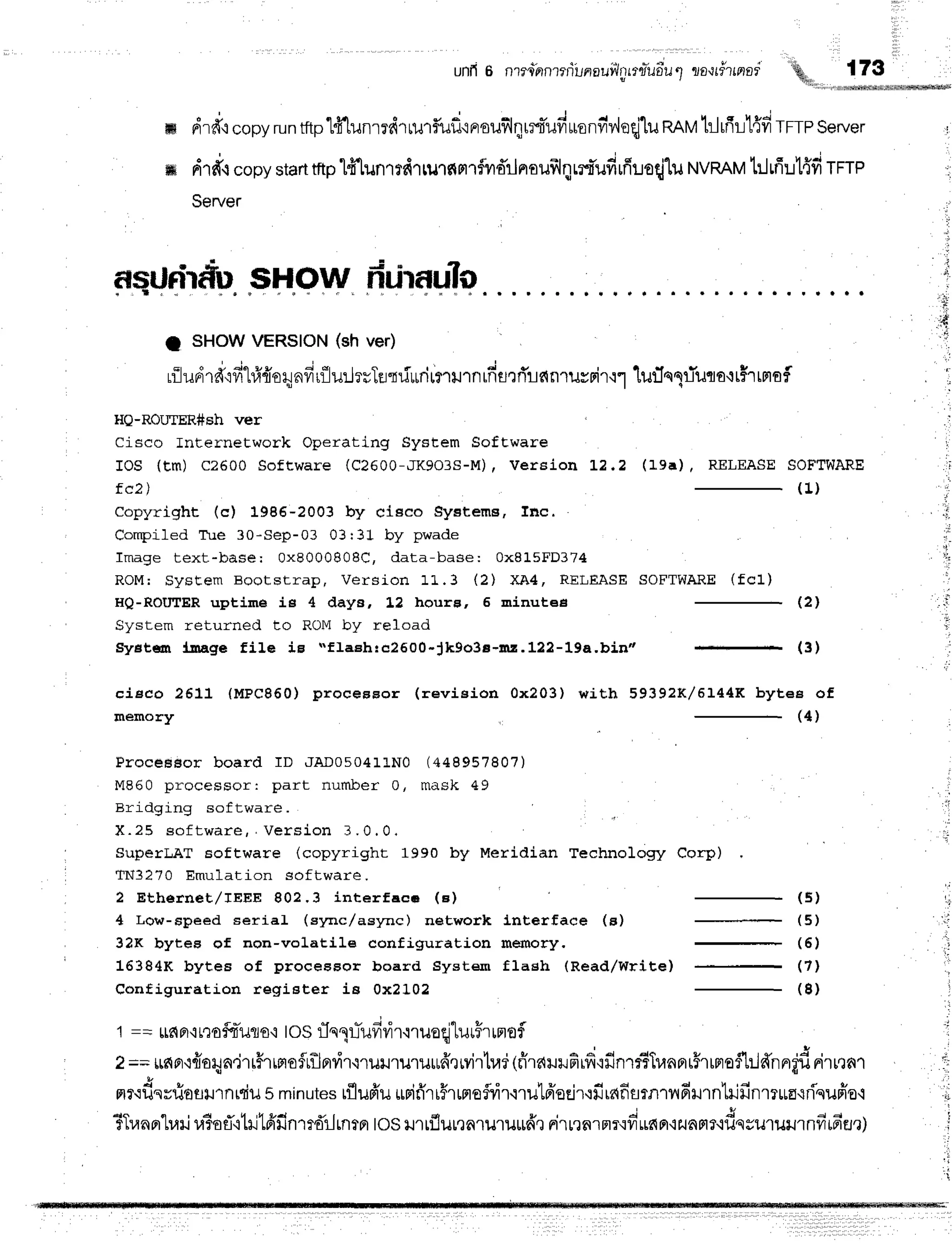 unfl6 nrll"ianrriLnauiinrrry*uriu1
ttottdrtnor 173
ffi drfr,r
copy
run
trtp1fflunmdrrurfluf
ierouflqrrt-ufruonfiv,leqj1u
nnvtrJrfir1{fr
TFTP
server
ffi drfr,l
copy
start
tftp'[t"lunrrdrrurnmrflvrd'rlnaufrlqrrt'ufirfimqjlu
NVRAM
t:1fiul{firrrp
Server
asuririiil sHow ririraul0
I SHOWVERSION(sh ver)
* ' o J - j q t t i o ' | +
j - i q u t t
rilunrd'ivr-Lfiiio1tnvrr{lu:JrvTu"dd*rirnurnrfisrffianrurrir'r1
1u:In1riuta'rt5rtmsf
HQ-ROU'IER#Sh ver
Cisco Internetwork Operating System SofEware
IOS (Em) C2600 Software (C2600-,lK9O3S-M)
| Version 1.2.2
fc2 )
copyrighL (c) 1986-2003 by clsco gystems, fnc.
Compiled Tue 30-Sep-03 03:31 by pwade
Image text-base: 0x8000808C, data-base: 0x815FD374
ROM: SysEem Bootstrap, Version 1L.3 (2) XA4, RELEASE
HQ-ROIIIER uptime is 4 days, 1,2 houre, 5 minutee
System returned to ROM by reload
Systffi l.uuge tile ig t'flaEhrc2600*Jk9o3e-mr.122-19a,bin"
lrra), RELEASE SOFTWARE
( 1 )
SOFTWARE (fc1)
( 2 )
4
cieeo 2611 (MPc860) proceBBor (revieion 0x203) with 59392K/5144K bytee of
memory (4)
ProceBBor board rD JADO5041LNo (448957807)
M860 processor: part number 0, mask 49
Bridging software
X . 2 5 e o f t w a r e , . V e r s i o n 3 . 0 . 0 ,
SuperLAT Eoftware (copyright 1990 by Meridian Technology Corp)
TN3270 Emulation software.
2 Ethernet,/IEEE 802,3 interface (e) (5)
4 Lor,,r-speed serial (sync/async) network Lnterface (s) (5)
32K bytee of non-volatile configuration memory, (5)
16384K bytes of proceeeor board System flagh (Read/Write) - (71
( 8 )
Configuration register ie 0x2102
1 == lrdFr,i
nofoauls'itOSrTqqlTufi
rir'lruoeiturFr
irtofl
2==tffia,rfioqa,irr#rrnosrtlprrirmuilruruffi'eryiltud
(firaililfirficfinrrTTr,rnprrFrrnrafl:Jd'nnrt'd
nittnt
mr.rdsvfioflurnrdil
s minutes
rflufr'u
*rifr'ri#rrmefvir.nutfroEir'rfirnfisrnrnfimntrifinrtrua{riquffo'i
d o o ' 4 v q f i t u 1 *
'
C
f LuafiLvttJ
u?Etl,itxJ
tnxJn'lf.f,l-JLntn
los lJ'ttflutealu'tutlfre rirtrnrmr'ivt'ufinrlilaFtf{ilqgu1ilil1flfiffI'Ei?)
t;
t .
, i
 