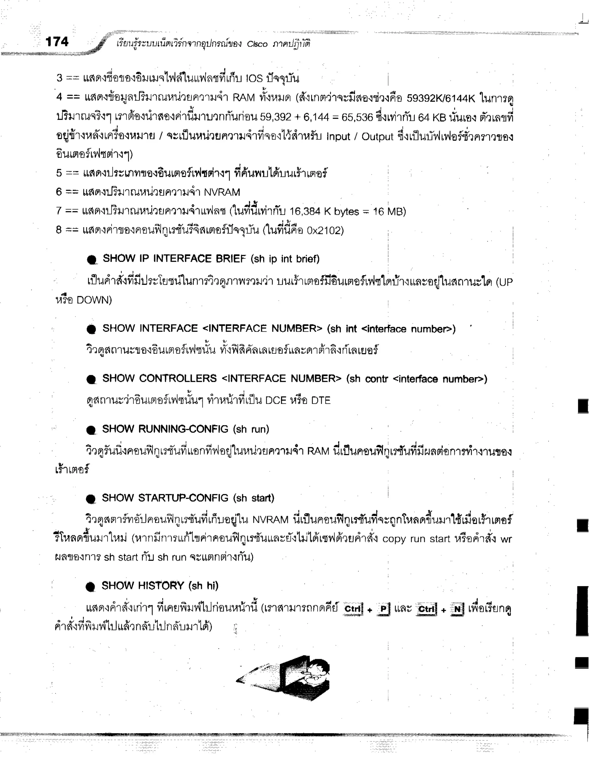 174 gfl' rTauir;uuru-errirnlrnqilnrnita,r
chco ntarJ'ptffi
""..".-..rr*#
3==ufinqdorro{Eil
rilsty,l
si1uur,,lnrfi
rfr
r-L
tos fleTTu
4 == tidnt{otiJnilT}J'rr-lJ1/uqgFrtril.ir
RnMvrL.iuilFr
1d'lrnm,lrnrfifio{ri,r.irr'o
s93s2K/6144x
tunrrq
" l
tJBlrrrun?t1
tmfr'o'rdrno'rri1flil'n:QnrTurioil
s9,392
+ 8,i44= 6s,s36
4qrvirnfu
64KBrlurs{pT,rrnrfi
t t u - ; t A u o v
oqj{r'lran-trnrTo.t1,,tu1fl
/ qsrfluuriQflnelild1frsE'itffeitrfu
Input/ output6'irfluti?,,liv'loflmner,tro.:
6urptofrv,lqpir'ir)
s == Lttl
Fr,iil
rr milro{fiuinoflp.h
rirrr fifrurutfirurh rmofl
6 == lrdaq:-Filrruuilefln,llil41
NVRAM
7 == rrdpr'rLJTlJ'r[ul,r1J,]rrFr,r'ril41trv,inq
tluvidrvirnTr
16,384
Kbytes
= 16MB)
8 == udpr
qpi
rflo'iFr
oufrl
I L:{-1J56
nrm
oflflo1:iu flufifinr'
e oxz102)
l" SHOWlP INTERFACE
BRIEF(sh ip int brief)
rfludrd"rfifirJtrTusrilunrfirq1rnvrfl]xJ,jr
rur5rrmaf:l6urrrof,rv{qlflfirrun*oqjluanruslo]
(up
ra5s
oowtlt
t SHOWINTERFACE
<INTERFACE
NUMBER>
(sh int <interface
numbee)
4r qdnrurflo'rdurpraflrv'iq#u
ilx{f,lfr
Fia
rnrflof rinyBrr
frr6,:ri'rn
rEJefl
t SHOWCONTROLLERS
<INTERFACE
NUMBERT
(*t' contr<intedace
numbee)
qanrurjr6urnr
ofu4t#u1
ritarirfirfl
u ncer,liootr
I
I SHOWRUNNING{ONFIG
(sh run)
trqlflufltrroufrlqrrt*ufiuonfiv'loqjlulrurunmru4r
nnltldrflunrouf,qrrfufifizunsionrrfr.iruror
v f
Lf'ltFlof
t SHOWSTARTUP-CONFIG
(sh start)
4rqrlnrflvra:Jnrouf,lqrrtufiufi:.:eqj-[u
NVRRM
fiuflunrouflqrrfuvinrqnTranndull'rlfirfiorfrrnof
c + . C o , 4 w
TTranprfrurr'lllri
(urnfinrruri'ltrirnrouflqrrd'u*nrflrtrjt6'rm46',lEJdrd"l
copyrunstartuTodrfrlwr
flnflo':n'r?
shstart
rT:l
shrunqg*mnBir'lniu)
I SHOWHISTORY
(sh hi)
, " + ! = { t 1 u 4 , , 4 r { r , ! , , . " J -
tlaF'iF]ln'itnl"l vllnafl].lv{[Lnoill4lJ'l1J
(lflnr]JlfnnfiFru F-tj"f;+;S ltflU Qtt]t* J] l?otfan$
" . : i - d r r v q r v q u ,
Ft'1fi{vlvlJTttlltralflaLJiLJflfi11}J'tLFt) ;
I
I
I
I
I
I
 