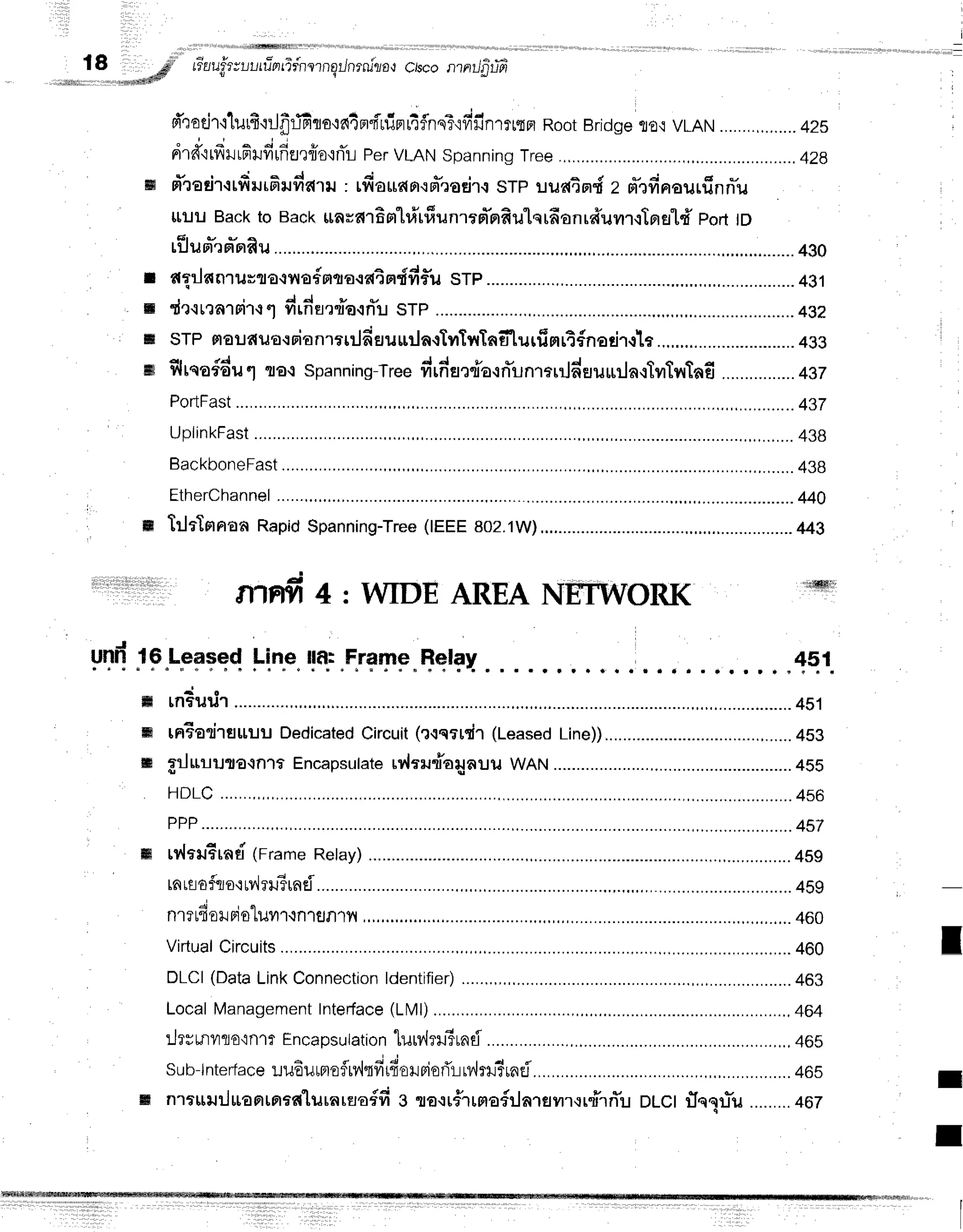 i
,=
18 *p #uu#ruutfinfifnernErJnrnilo{
c/scontntJfirtts
.**##tr
I
m
ffi
ffi
Y I i + t a * i F - - d - d d
FltoEJ'1.1
llJ[T'iljflljFlflE'ln,]Ft"titUFl[']?.nS:.,tytiln'lfmfl
RootBridgeflO,tVLAN........,........42s
drd'irfrilrfiHfirfia,rfro'inTL
per
VLAN
spanning
Tree.,........... .................,428
sTra
dr.r
rfiilrfiru
da'rru: rfioudfi.{Fr*roti1.i
srp uuai srdz d'rfirrou
rfrnn-u
llil u Backto Back$aud16
Ft"[#[#u
nrrpTnfi
ulq rfionra*umr.tTn
st'i' portID
tflun*'rFr*nRu ........4g0
flflnnrurr€{y{afnflo.ratndfif,u
srp ............. ............
431
r I d d !
dr.irrargirq"lfirn-urdarrTu
srp ...............4g2
srp maudua.:rianr*ilfieruurlnstyrtyrTnElurfimrtfnedr.rta .........
4gg
flrqa#du 6l flo.r spanning-Tre"
vrtrnoenda-:n*un'rarrJderururla.:lilTvrTafi
................
+ez
PorlFast ..,.............437
UplinkFast ,,,,,..,....438
BackboneFast................. ,,..,.....438
EtherChannel
......,............ .........440
trltTnnonRapid
Spanning-Tree
(IEEE
802.1W),............ ................44g
ffiFIfi4:WIDEAREAN ORK
m
itirt
ri,lltil|it,t,li'|,, 1i{l$Hgffr:li
yTdlF.LFf,Teq
!-in.e"
r!+.qr+SF.Bql+rt .....{ql
ffi rnBurir ................4s1
m tnEarireruuu
Dedicated
Circuit
(?{srrdr(Leased
Line))........... ..,......4S3
ffi flluriura.tn'tf Encapsulate
rr'lrrudailauuWAN........... ....................4Ss
HDLC
.......,,, .........456
PPP.............. .........457
rv{euErnti
(Frame
Retay) ........4sg
rnnofqo'rrv'lrn?unei.......... .........4F9
. i ' "
n1?r{0r.rF10
[1Jyr'l.1n1fln1yt ...,.....
460
Virtual
Circuits................. ..........460
DLCI(Data
LinkConnection
ldentifier) , ,,,,....... ............463
Local
Management
Intedace
(LMl) .............,,464
:Jrsrnyro,rnr?
Encapsutation
lurv'huirnd............... ......,,.46s
sub-lnterlace
r.ruEumofliv,lqfirfieHpiofir:rv,lrru?rnd......... .....46s
nrruu:l*anrnrfi'lilrnrErodfis ra.rrfrrmofilarsilrurdrrTu DLCIflnlu*u .........467
I
I
I
 
