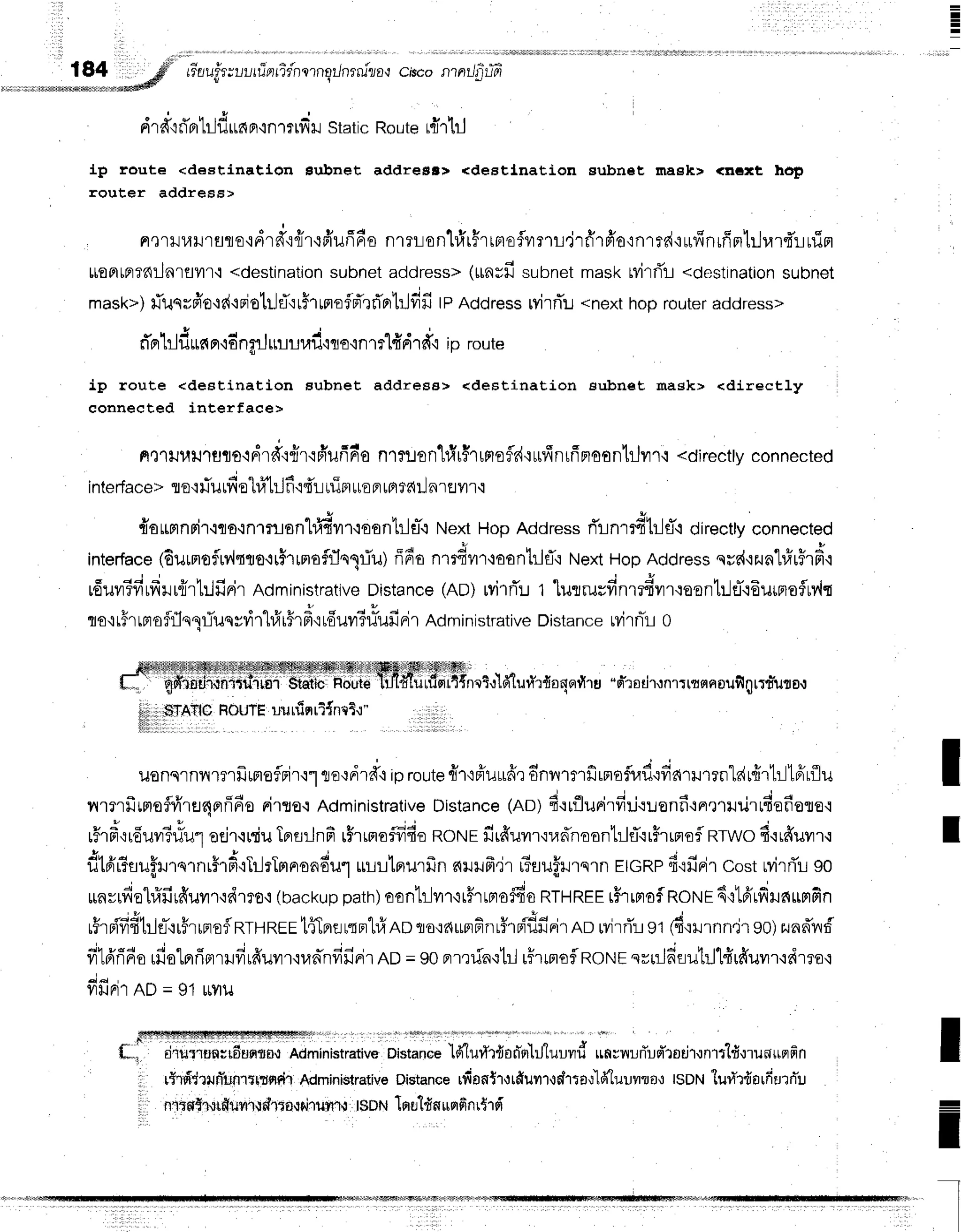 I
rr-a
uirrrur firn
rTdn
qrnsilnrniza{ciscon ntlfrtfr
a t
dra"id'F
lilfrr,n
^on.r,*tu
static
Route
drlil
{p route <destinatl,orr Bubnet addrenr> <destlnation subnet maeh> <nGrt hop
router address>
nerlJl,rlJrflfle'idrd'.:{r'rffufi6s
nrrrontirFrrBlefvrmujrfrrfi'o':nrrd'urffnrfin'lrjrarfiurin
ttontalfiilnrflvllr:
<destination
subnet
address>
(*ntfrsubnet
maskwirrit-t
<destination
subnet
mask>)
riusrfro+r{+dotr]fl':rhrmofrTrri'rrtrj#fr
tpAddress
ryirflu*nexthoprouter
address>
* I r l d | . l q t o J
n F tllil|tn n'io nflJ ttlllll,tXJ'ifl O'in1T tTI
Fl'l€fi ID route
ip route <destination aubnet address> <deEtination aubnet mask> <directly
eonnected interface>
ne1lJ1,ltJ''ru'uo{drd'r{r{frufrnr'o
nttlon'[rir$rrmefld'iurlnrfirtoonlilrr'i
<directly
connected
a q 9 4 1 4 u 6 |
tnrerTace
> 10.1
lJurv{
e r#trjfir{r urin
rrE
Fl
[Fl
f dil nraflf i
#offinrir.iqo'inTrlranhl{r'l,roonhlfl-':
NextHop Addressri'rnrrdtr-lfi directtyconnected
interface
(6urmofulqrrn.{rirrmofflspiu)
ff6o nmdur'laontrifl'rt'textHopAddressqvd'rzunhfirFrd'r
u6uvrTfirfrlr{rhlfinirAciministrative
Distance(Ao) rvirrTrt
'[utrusfinr#vrr':aon1lifl{6urnofluv,lq
flo'irhLrroffln1riunrrir"hfrr#rf
irfiuvrT#ufinir
Roministrative
Distance
rvilnTL
0
i $tettcHoutb
| t a l t ! r ' l v e w
T{ncT,r
td-tufi'r{onFltlrg'-srT'rsdr.Jnlt
trsrnpufi
ntrduto,t
,,$TAflO
HOUTE
uuuiqrl{ntt"l"
uenqrnill?rfrrrtoflrir'rt
trordrd+
iproute
{r'rffuufirdnvvrrfirnaflr,tflodarrurrnldr{rllllffrflu
nrmfrrntoflrirEJ4flfr6o
rirse'rAdministrative
Distance
(no)4'rrflurirfi:-iruonfi+n,nililrrfiefiere'i
. 3 * o u -
r?'rFr{reu?r?uu"l
orJ'r{rru
Tprflilnfi
rFrrnoflfrfio
norurfirffuvn'rrannoont:lfl.ir$rrnofl
RTWo
fi.irffuilr'i
E n u ^ r
' r { o
'
o ' a v
lrrFtr?fl1rilJ1q1nrflm,irilrTFlFroadul
ur-rrlflurfrn6ililfr,ir rTsuHrrqrnEIGRP
f ifiFir CostMrri'LgO
{ l
- i
" - a
v e q I
llflr[1,'ie
tuilr?{uyt'],ifi'1fo'i
(backuppath)oonh]vnrr#rrnoffiaRTHREE
r#rrnofROtrtr
6'rlfrrfilnrrmfin
rFrrf,'fifi1:-lerFrrnoflRruREr
t{terarqnhf,AD
qo,:f,rmfinrfreiflfinir
no rvirri'r
st (d'rxJrnn4r
90)zunn*nf
fi16'ri6o
rfiotprrinrrufirffuur'rua-nfifirir
no=90prmria.:trl
rflnoflnorrre
srriln'flu1il'lfirffuvn'rrirro'r
fiffdrno =91uvril
nii lt;.ii;;;o;;;;; ;;';';ilri'; o'-,""i.ia'lurryrqo,inhluuvd
un;nrflud'rodr.rnrtld.rrunuqfin
, rffrpTd'lurfunrtrtndr
Administrative
Distance
rfiontrotffuur':drta'l'k''luuyrrra':
tsorvlur{r{orfiurrTu
I ntrwgrurguvrl.tdl{f,,rhi1r{?r1{
t$DN
louldnurrdnr$rd
I
I
I
-
I
I
 