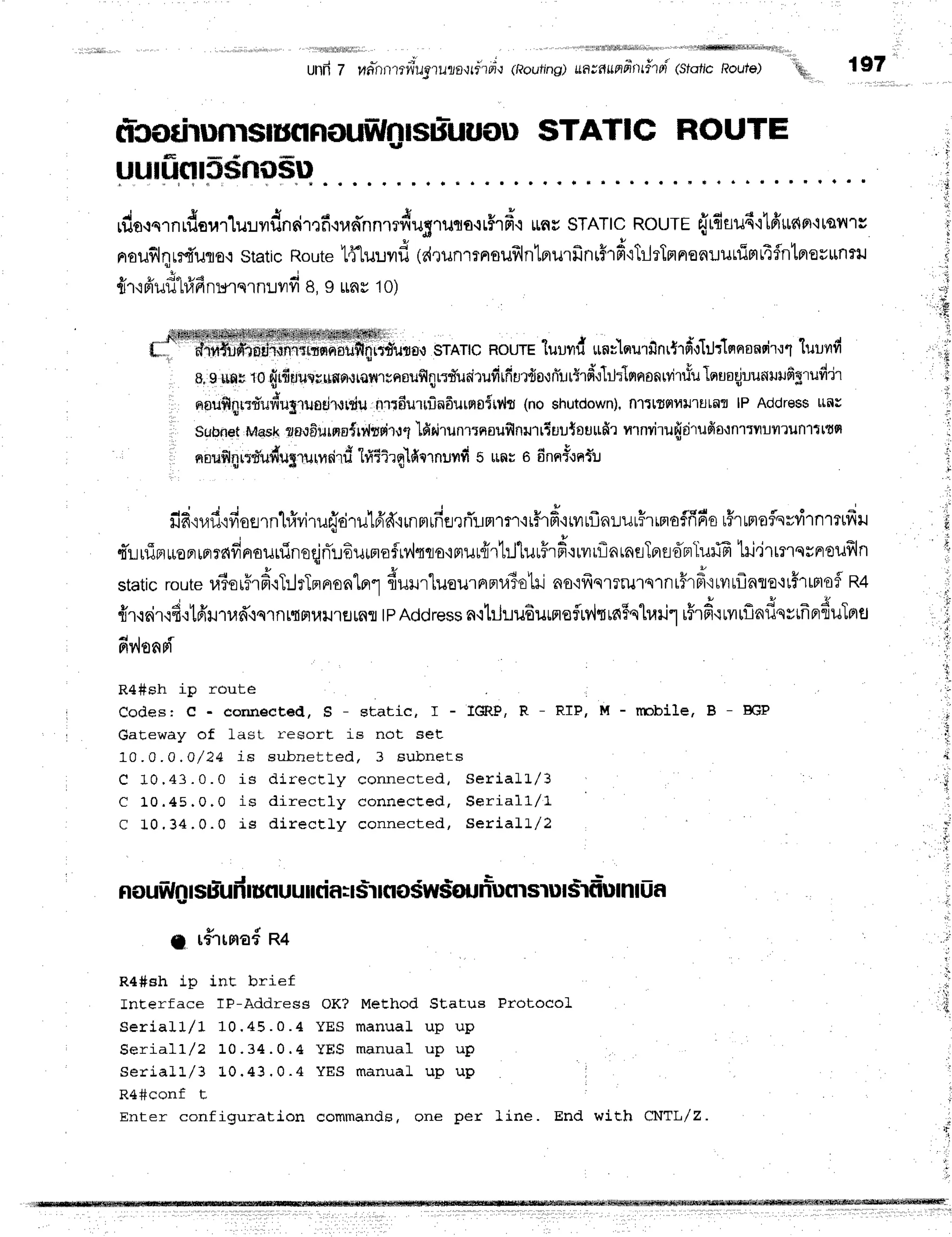 unfr7 rR-nrrmil'ugnuzoltrrul"r
(Routing)
ua--auniinthfr
(sfoticRoute)
"q
197
ficodrunrslunnouw4lstiuuou
STATIC ROUTE
uutufltssnilsu
,duo^.n,f,uurlulvrdnsir,rfi'rrad'nnmdugruto.rrFrfr'{
rnuSTATIc
RourE{rdtud'llfrrrnFr,irqil'ls
nrouflqrrfi'uno.i
staticRoute
l4l"uuvrf,
(dtunrrnsuf,ln'Lprurfinr5rficTilrTnnonr.runimrifntprorttnru
{r'iFiufl1#fin*u.nurd B,I $nv1o)
"
S4rfir4s{leq$SewffiM#WdWw+ruWw$gmm,
o*,,, fl1rfi?ilrnflrn{rniliffi;,i;{iln;#rrnfl,1
srAlc nourEluundunflqu'rfinrtrdoltJrtmerondr.rl'tuunfr
g,9uffg
to{r{uurruwor,lrarlrreouf,4nd'ueirufirfiur{o'rniurtrd,:I*lrrrronrvitfu
lnuaqjuunlrrufigT
uddr
nauf,qr:d'udupuadruniu
nrrdurninfiurnoitvltlno shutdown),
fl1tl,sslfiulutal
lP Addres$
trnr
.ll Sron*t tvlesk
?BrEurqru{n4urdru1
'lfiqi'runrrnouflnrurrTtrutoutrfir
nrnvirufidT
ufia'tnrrnumruflltttq
nnufl4rtdudugruurdrti
hfiTirqlfimnuvrfr
5 *nus dnnf-:nfir
fifi.iufi.ifiosrnl#viru{drulfiff'rr"nnrrfierrTunln'irffr#'irvrtflnLurHrrnaf,fr6o
tFrunraflsvflnrttfril
qTLulTfluoFrrrrndprauninoqjrTr.rEurnofiv,lqqo'imur{rtillurffrfr'rrvrrflarnslprstTnluffi
tri"irrmqsnroufrln
staticroute
raior5rfr.rT:JrTmnronlorl
{ulrluou.r'pna3ohns,ifrqrrru1s1nr5rfr',triluflnre+tflr$tofl
R+
fir.:nir.rfi.rtfiurufr+qrnrtnuil'rHrnfl
tpAddress
aqt:hu6urfleflrv{qrn5qlrarir
i$r6.ifftflnflqvrfrr,duTnfl
dv'leopi
R4#sh iP route
Codesr c - eonnected, S - static, I -
GaEeway of last- re$ort is not set
10.0.0 ,0/24 iE eubnet t ed, 3 Eubnet s
C 10 ,43 . 0 . 0 is dir ect Ly connect ed,
C 1 0 . 4 5 , 0 . 0 i s d i r e c t l y c o n n e c t e d ,
C 1 0 , 3 4 . 0 . 0 i s d i r e c t L y c o n n e c t e d ,
Iffi,P, R - RIP, M - nnbile, B
Serial L/ 3
Se ria l 1 / 1
Se ria l I /2
- J
nouwnlsuruRlufl
uu[rlfl:rslrfloswstrunuflrsrulsrflumluf,
MeEhod Status Protoco]
manuaL up up
manual up up
manuaL up up
g rfrrma{n+
R4#Bh ip int brief
InEerface TF-Address OK?
S e r i a I l l l 1 0 . 4 5 . 0 . 4 Y E S
S e r i a l l / 2 1 0 . 3 4 . 0 . 4 Y E S
S e r i a l L / 3 L 0 . 4 3 . 0 . 4 Y E S
R4#conf t
Enter confiquration commands, one per ]ine. End with CNTL/Z.
 