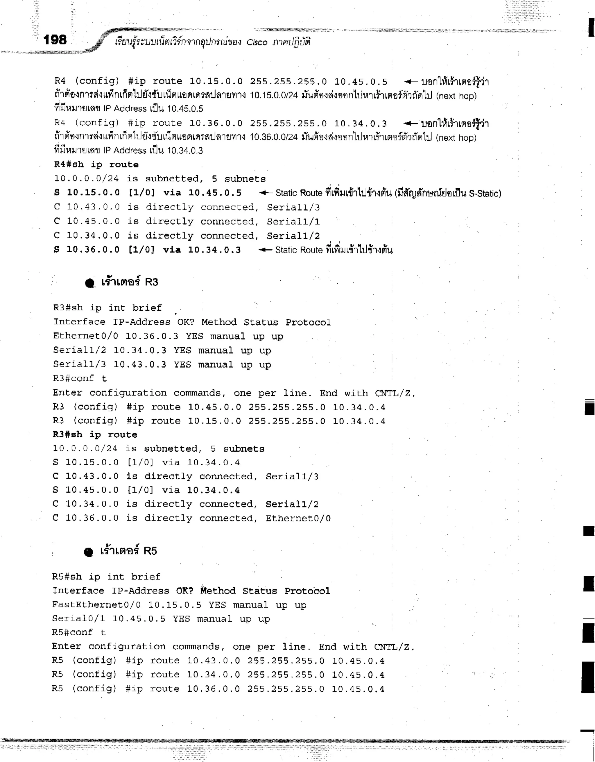 I
,d#Nlffiffir11rffi1$Mmrfrrrlll1r
'r riil$fis#lMfrfrrfr!ffirilrl
f98 ,6f'" rr'aufr;r-,l,rr?arrir'norngrJnru'rya,r
ctscontntJfitiil
' '''-!-mmii!"u*
"ta@
R 4 ( c o n f i g ) # i p r o u E e 1 0 . 1 5 . 0 . 0 2 s s . 2 s s . 2 5 5 . 0 L 0 . 4 s . 0 . s - - l o n 1 # r f f r r r o f f f J r
ff'rpr'orn'rrd'rrfinrfrm}1fl{d'!rfiflr€f,rorrfiila1sflf
i 10.18.0.0/24
rTufi'o'ld{eontilurrfirrrofpr-rrTpr'lil
(nexthop)
; a
11lJl.ru'rfltflfl
|PAddressnlu '10.45.0.5
R 4 ( c o n f i g ) # i p r o u t e 1 0 . 3 6 . 0 . 0 2 s 5 . 2 s s . 2 s s . 0 1 0 . 3 4 . 0 . 3 + u o n " l t I r $ r r n s f f , i r
fr"rfr'o{nmd'tufinrffBrlrld'rdlrfieruEFlrFllfiilnrflvn{
1036.0.0/24
rTufr'o'lr{-roent:-lurrirmo$d'rri'otil
(nexthop)
fifiurrrrnr tPAddressrflu 10.34.0.3
R4#sh ip route
10.0.0 .0/24 is subnet , Eed, 5 subnet s
s 1.0.15.0.0 fl/oJ via 10.45.0.5 +- Static
Route
firfirr{rtj{r'rpr'u(fidrpd'nuniriarflu
S-Static)
C 10.43 . 0. 0 1s dir ect ly connect ed, Ser j .a lt/3
e 10 .45 . 0 . 0 is dir ect ly connect ed, Ser ia ll/1
C 1 0 . 3 4 . 0 . 0 i s d i r e c t l y c o n n e c t e d , S e r i a l l / 2
S 10.36.0.0 [1,/0] via 10 .34 .0.3 + Static
Route
fr1firur{rtrl{r{du
; r#"rrma#
ns
R3#sh ip int brief
Interface fP-Address OK? Method SEatus ProtocoL
EtherneE0,/O L0.35. 0. 3 YES m anual up up
S e r i a l t / 2 1 0 . 3 4 . 0 . 3 Y E S m a n u a l u p u p
S e r i a l l / 3 1 0 . 4 3 . 0 . 3 Y E S m a n u a L u p u p
Rf#conf t.
Enter configuration commands, one per line. End with CNTL/Z,
D a / a a r r { *  # i - - a u t e 1 0 , 4 5 , 0 . 0 2 5 5 . 2 5 5 . 2 5 5 . 0 1 0 . 3 4 . 0 . 4
 v v r r r a Y / E r y t r
R 3 ( c o n f i g ) # i p r o u t e 1 0 . 1 5 . 0 . 0 2 5 5 . 2 5 5 . 2 5 5 . 0 L 0 . 3 4 . 0 . 4
R3#eh ip route
L 0 . 0 . 0 . 0 / 2 4 i s s u b n e E t e d , 5 s u b n e t s
S 1 0 . I s . 0 . 0 t I / o ) v i a 1 0 . 3 4 . 0 . 4
C 10.43.0.0 is dir ect ly connect ed, Ser ia ll/3
S 1 0 . 4 s . 0 . 0 L r / o l v i a 1 0 . 3 4 . 0 . 4
C L0.34 .0.0 is dir ect ly connect ed, Ser iall/2
C 1 0 . 3 6 . 0 . 0 i s d i r e c t l y c o n n e c E e d , E t h e r n e t 0 / 0
A r#Trnad
n5
R5#sh ip int brief
Tnterface lP-Address OK? F{ethod Status Protobol
FastEthernet0/0 10. 15. 0. 5 YES m anual up u p
Seriafo/l 10 .45 , 0 . 5 yES manual up up
R5#conf t
Enter configuration commands, one per line. End with CNTL/Z,
R 5 ( c o n f i g ) # i p r o u t e 1 0 . 4 3 . 0 . 0 2 5 5 . 2 5 5 . 2 5 5 . 0 1 0 . 4 5 . 0 . 4
R 5 ( c o n f i g ) # i p r o u t e 1 0 . 3 4 . 0 . 0 2 5 5 . 2 5 5 . 2 5 5 . 0 1 0 . 4 s . 0 . 4
R s ( c o n f i g ) # i p r o u t e 1 0 . 3 6 . 0 . 0 2 5 s . 2 s s . 2 s s . 0 1 0 . 4 5 . 0 . 4
I
I
I
I
 