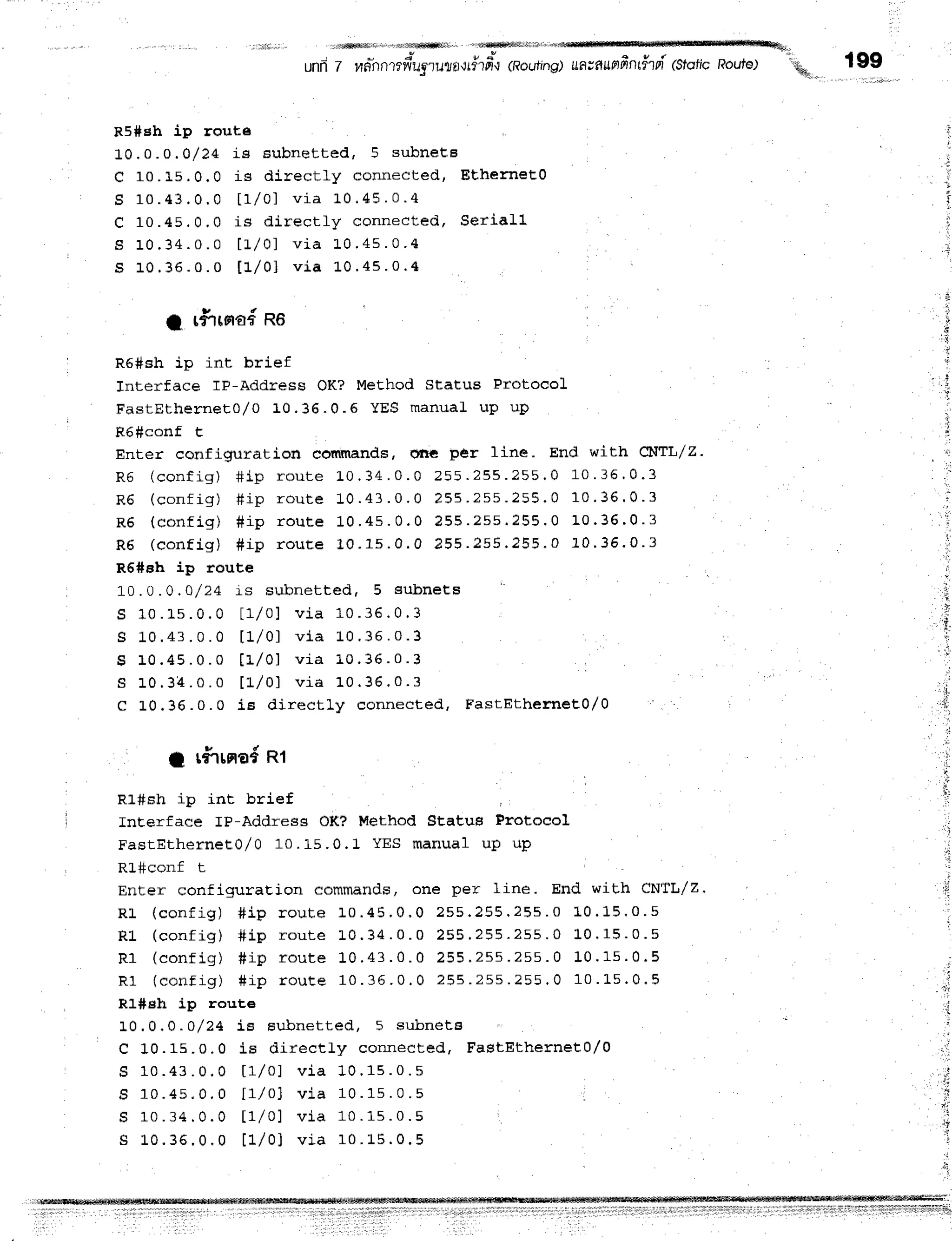 ' i m l W l i ] ] i ' i l ' d t | | $ f f i l ] ] . ' i ] M i l l i l ] l i ] I ] ] i ; ] a @
unfl7 fid-nrrr?fi"ugrur,ao,#tt'"0
(Roulng)uawunfrn#tpi(stoficRoute) .uo I gg
%
R5*eh ip route
10,0.0 .0/24 i s subnet t ed, 5 subneEE
C 10.15.0,0 is dir ect ly connect ed, Eth e rn e ts0
S 1 0 . 4 3 . 0 . 0 t 1 l 0 1 v i a L 0 . 4 5 . 0 . 4
C 1 0 . 4 5 , 0 . 0 i s d i r e c t l y c o n n e c t e d , S e r i a l l
S 1 0 . 3 4 . 0 . 0 l t / 0 1 v i a 1 0 . 4 s . 0 . 4
S 1 0 . 3 6 . 0 . 0 t l l 0 1 v i a L 0 ' 4 s . 0 . 4
1 r#-rrna{
no l
l
R6#sh ip int brief
Jnterface lP-Address OK? MeEhod Status Protocol
FastEtherneEo/ o 10. 36. 0. 5 YES m anuaL u p u p
R6#conf t
Enter confignrration commands, one per line. End with ct{Tl/z'
R 5 ( c o n f i g ) # i p r o u t e L 0 ' 3 4 . 0 . 0 2 5 5. 2 5 5 .? 5 5 . 0 1 0 . 3 6 . 0 . 3
R 6 ( c o n f i g ) # i p r o u t e 1 0 . 4 3 . 0 . 0 2 5 5 . 2 s s . 2 5 5 . 0 1 0 . 3 6 ' 0 - 3
R 6 ( c o n f i g ) # i p r o u t e 1 0 . 4 s . 0 . 0 ? 5 5 . 2 s s . 2 5 5 . 0 1 0 ' 3 6 ' 0 - 3
R 6 ( c o n f i g ) # i p r o u t e 1 0 . 1 s . 0 . 0 2 5 5 . 2 5 5 ' 2 5 5 . 0 L 0 . 3 5 ' 0 - 3
R6#sh ip route
1 0 . 0 . 0 , 0 / 2 4 i s s u b n e t t e d , 5 s u b n e t B
S 1 0 . 1 s . 0 . 0 l r / 0 ) v i a 1 0 . 3 6 . 0 . 3
g 1 0 . 4 3 . 0 . 0 t 1 l 0 1 v i a 1 0 . 3 6 . o . 3
s 1 0 . 4 5 . 0 . 0 t 1 l 0 1 v i a 1 0 . 3 6 . 0 . 3
s 1 0 . 3 4 . 0 . o t 1 l 0 1 v i a 1 0 . 3 6 . 0 . 3
c L0.36.0.0 iB dir ect ly connect ed, F a stEth e me to /o
1 r#rrnod
nt
R1#sh ip int brief
InEerface rP-Address OK? Method Stsatus Protocol
FasEEtherneto/ 0 10. 15. 0. 1 YES m anual u p u p
KJ_++COnr t
Enter configuraEion commands, one per line. End with CNTL/Z.
R L ( c o n f i g ) # i p r o u t e 1 0 . 4 5 . 0 , 0 2 s s . 2 5 5 ' 2 5 s . 0 L 0 . 1 5 ' 0 . s
R ] - ( c o n f i g ) # i p r o u t e L 0 ' 3 4 . 0 . 0 2 5 5 . 2 5 5 . 2 s s ' 0 L 0 ' 1 5 . 0 . s
R 1 ( c o n f i g ) # i p r o u r e 1 0 . 4 3 . 0 . 0 2 5 5 . 2 5 5 . 2 s s . 0 1 0 . 1 s . 0 . 5
R 1 ( c o n f i g ) # i p r o u t e 1 0 . 3 6 . 0 . 0 2 5 5 . 2 5 5 . 2 5 5 . 0 1 0 . L 5 . 0 . 5
R1#sh ip route
1 0 . 0 . 0 . o / 2 4 i B s u b n e t t e d , 5 s u b n e t s
C 10.15.0.0 is dir ect ly connect ed, F a stEth e rn e E0 /0
S 1 0 . 4 3 . 0 . 0 t a / o l v i a 1 0 . 1 s . 0 . s
S 1 0 . 4 s . 0 . 0 t | / o l v i a 1 0 . 1 s . 0 . s
S 1 0 . 3 4 . 0 . 0 t 1 l 0 1 v i a 1 0 . 1 s . 0 . 5
S L 0 . 3 6 . 0 . 0 t 1 l 0 1 v i a 1 0 . 1 5 . 0 . 5
' i
i
ii
ii
'i
t'j
, t;,:;:i
- I
 