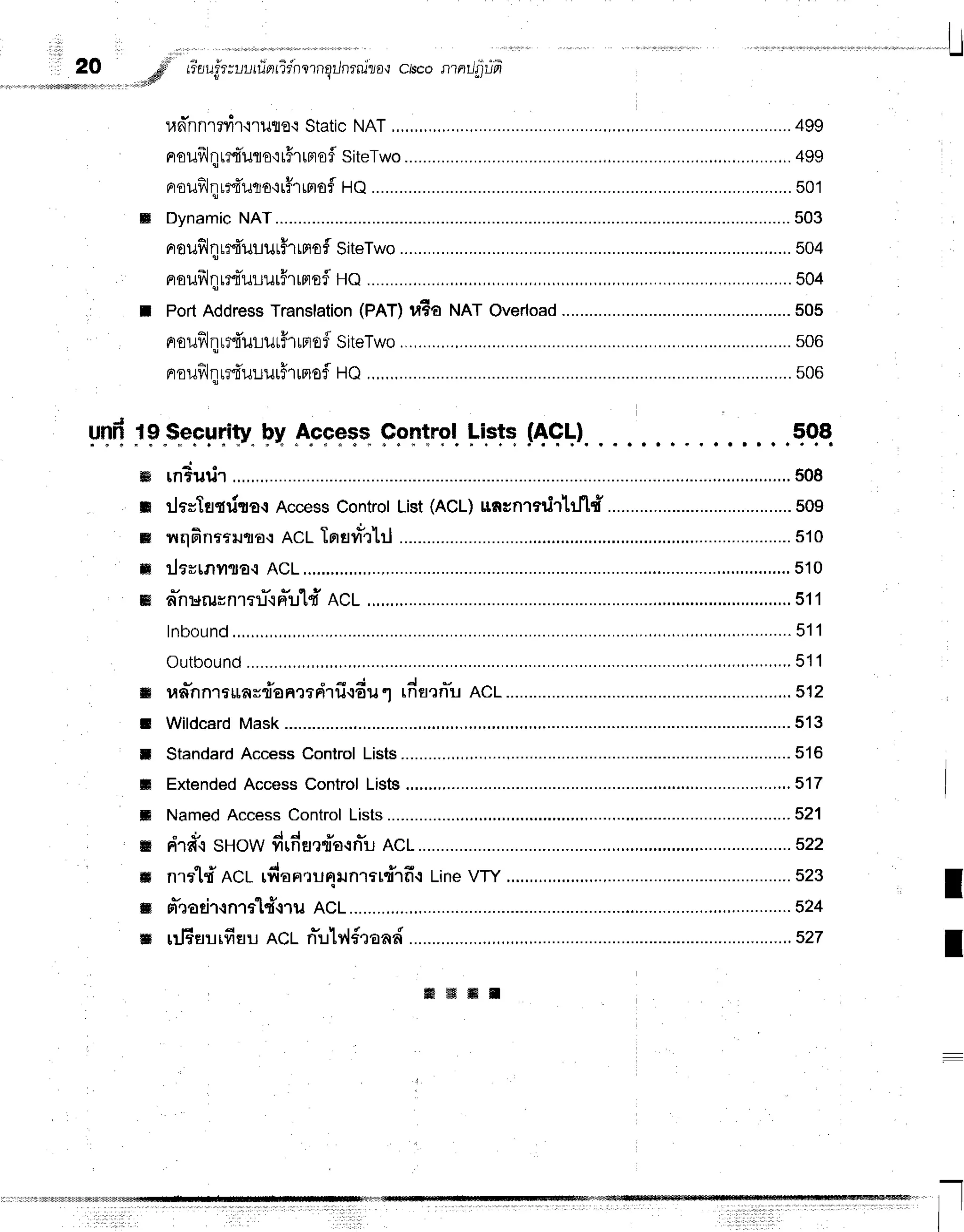 L
1 i
eo # tiuufuruutfrntidnrnqilnrnlza.r
ciseonniliiun
.*dfl
t I
un-nnrrvir'nute'i
Static
NAT
,.,.,,,,,,.,. ...........499
nouflqrmiuro'rrFrrnofl
siteTwo ...................,.
499
nrouflqrl{uuurfrrnofl
SiteTwo ......................
504
eroufrlqr:tTur-rurHrrmof
He.............. ...............504
t PortAddress
Translation
(PAT)uEa NATOverload
.................. ...........505
noufilqudururff'rrmof
siteTwo ......................
506
nrouilJqr*fi'u:.rurFrrnof
HQ,,,,,,,....... ...............
s08
y[f,"19"s"eF.uTi1y"
FV
.a.cpeqs.
FpT't'gl
l-'Ftq
nqll. . ,qqa.
rnrutir ........,..,.,..508
rlarlsqrira{Access
Controt
List
(ACL)
nncnradrlfl#........................................
509
rruqfinmrurra.:
ACLTrrsvr*rtl .,....................510
ilevrnilTa{ACL,............ ....,....
510
a"nuilHnlr1J".rn*u1d
RcL .....,..
s11
lnbound ,,,..,..........
511
Outbound ,,.,....,,.,.
511
un-nnrrunsdanmdrfi.r6u
1 rnoarn"u
AcL............. .......
512
Wildcard
Mask........... ...............513
Standard
AccessControlLists..........,., .........516
Extended
AccessControlLists.,.....,.... .....,.,.517
NamedAccessControlLists............. ............521
"
d , J J
dr#csuow firfienrTa.:n*u
Ac1............. .....522
nrrld ACt rfian.:unilnr*d1fi.r
Line
VTY ....................523
sr*eati'l{n'la'[d{ru
nct ............824
rrjEnilrfisu
ncl n*ulv,l{raad............ ........527
ffi
t
m
ffi
w
t
I
il
t
m
ru
ffi
m
ffi
I
I
f f i f f i f f i n
 