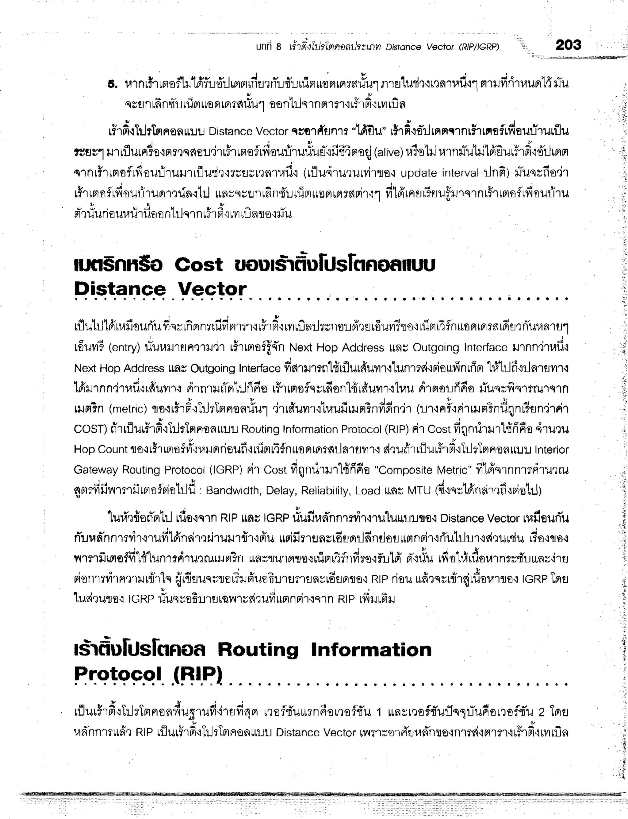 unfr 8 rf'rer-qliltlnnaathxtnn Dhfsnce vector (RIPIGRP) 203
t. ulnr$1ffioihilfffuo-rlprmrdfl,rnTrlq*LniaroFrrFrTa{lilr1nra'[ud,:rnnlufi.i"]mrrfiritauprl{rTu
qssnunnrrrfiFttoFr
tar6fl1JroonlilqrnH1fl {rFrfiqrilrf,n
, v
rf,rfi.rTrjrTmnenr:J!
Distance
Vector
qsarrTilnm
"lfifiu"rHT
fi{dlirnnmnrHrrnafrfisurirurflu
q
" i
v * ) v
ttuy'l ti'rtflum3otflresr{Erj,nrirffioirilouriruriue-'ififi4nloqj
(alive)r.rislrjrarnr.r-utrjtfrfrut5rFi'ia-r-ltnr
r . . * i r 6 r !
j q , | 4 ,
q1n[5']rmofrfreuriruurnute.ilstru[?nluil'i
(Lfludlileilrvi1flo,i
updateinterval
rlnfr) iliusrno"ir
v r A * r q I
tsrtntaftfrouriruBrrrrin.il:J
unvqrsnrfinfriuirruoprrflrc{Fir'i'l
fr1d'rnrutfuu"flil'rslnLSltrroflrfiouriru
* Y , u A u , u E
Fr'lulJfrouuuru?lo
n Lllqlnt?'lFl'i
tyl[Ln10'i]Ju
run$nn$oGost uoulsrfriulrJslonofifltru
H,ietg+F.e
.Yeqlqr'
...,. .r
q h r h ? a - j - a r t I
rflut:l'[drraHauriu
frsvrfrflnrruvrrtmr'r
rfrn'rryrn.rnilrsnorfr.rs
rdurnBqo+riprL4$n*oortprtn
6etnTuunrfl'"]
rduvr?
1entry)
tTuuilrflntudr rffrrmo$ff{n
NextHopAddress
ilnyoutgoing
Interface
urnn.jrufi.r
NextHopAddress
ms outgoing
Inter{ace
fic{rilrm'Hrfiurfiurr.ilunmdtpio*finuipr
"lflrJfi{rlnreilr.r
q ? ' a v o u h r d 4 v n d q D L q o d 4
rnlJlnn.t'rl.ru,irnilil'r.i
drnrrlflprl:Jri6oi5rimoflqyrdonlfrrfruvrr'itlau
nrmoLnno iluqrilq1rru1q1n
rurrTn
(metric;
no+r#rd"rTrJrTnrn'onrlul
.jrrfruvrr'ituufirrumtsnfi6n'j'r
(LT'inF'iFirrHm?ndnnr3en,j'rrir
COST)
fr'rrilurHrd'l}JrTmrron*:.t:.t
Routing
Information
Protocol
(RlP)
Fi1
Cost
dqnrirHr1fiff6o
,iruQu
HopCount
clo'irhrmof#':r,r$rnrieuf
itlTn14flnitoprmrrnilnrayrf
i drufirrilur$rd'r}-lrTmnanrL:JL
tnrenor
Gateway
Routing
Protocol
(lcRP)rir Costfiqnriurlfr'ffdo"Composite
Metric"
fitffqrnnrrdrulru
- - - + + - . . - - - 3 . - - r - , - ' a . r & , , ^ a . r r r , , , + . . 1 4 y . . , s , 1 4l r
6F|TTlJvl'lT'llJtFlofFloHu
: Bandwidth,Delay,Reliability,
Load ttRr MTU ({{sflLanArtnlnoLtr,;
v
luri',r{sfi'ntil
tflo'is'rn
RIP
ttnsIGRP
flufivn-nnmyrr,iruluttlilflo.r
Distance
Vector
rrafiourTu
njurannnrrvir.irufilfindmniruilrr{f
ifr'uurifirrensrdtlprrlfindos
umnrir"iri'utilrrrdruniu
rlo'rro.:
nrnfrmoffi"l{"lunmdrurrumn3n
rflnnu'rFnlo.ruiprrTinfim'if,!16'
n"i#urfiol#daurnrvmiunr{rEr
rionrrvirprmilrcir'lq
{rdtunrterTilpiuoElrHnflny16flprcJo'i
Rtp
riouufirori{r{rf,oulrq{
tGRp
TnEr
ludruro'r IGRP#uqysBmfltail1rf{rufi*mnritqrn RtPrfrlrfrlr
drfr"ultlslcrnoa
Houting lnformation
Hqetqp.ol.
IHlql
rflur$'rd':TrlrTmn'onfrugrufiirefi4n
noflrTuurn6orQofl{'u
t unrrrofl#ufln1riudor,:ofl{u
z Tfla
un-nnrrtrfr,:
ntprilurFr#'rTrJrTrtnronuu!
Distance
Vector
umrrolffevanro.inmd'irtrn'iuFrd'ruilrf,n
f
r'[
 