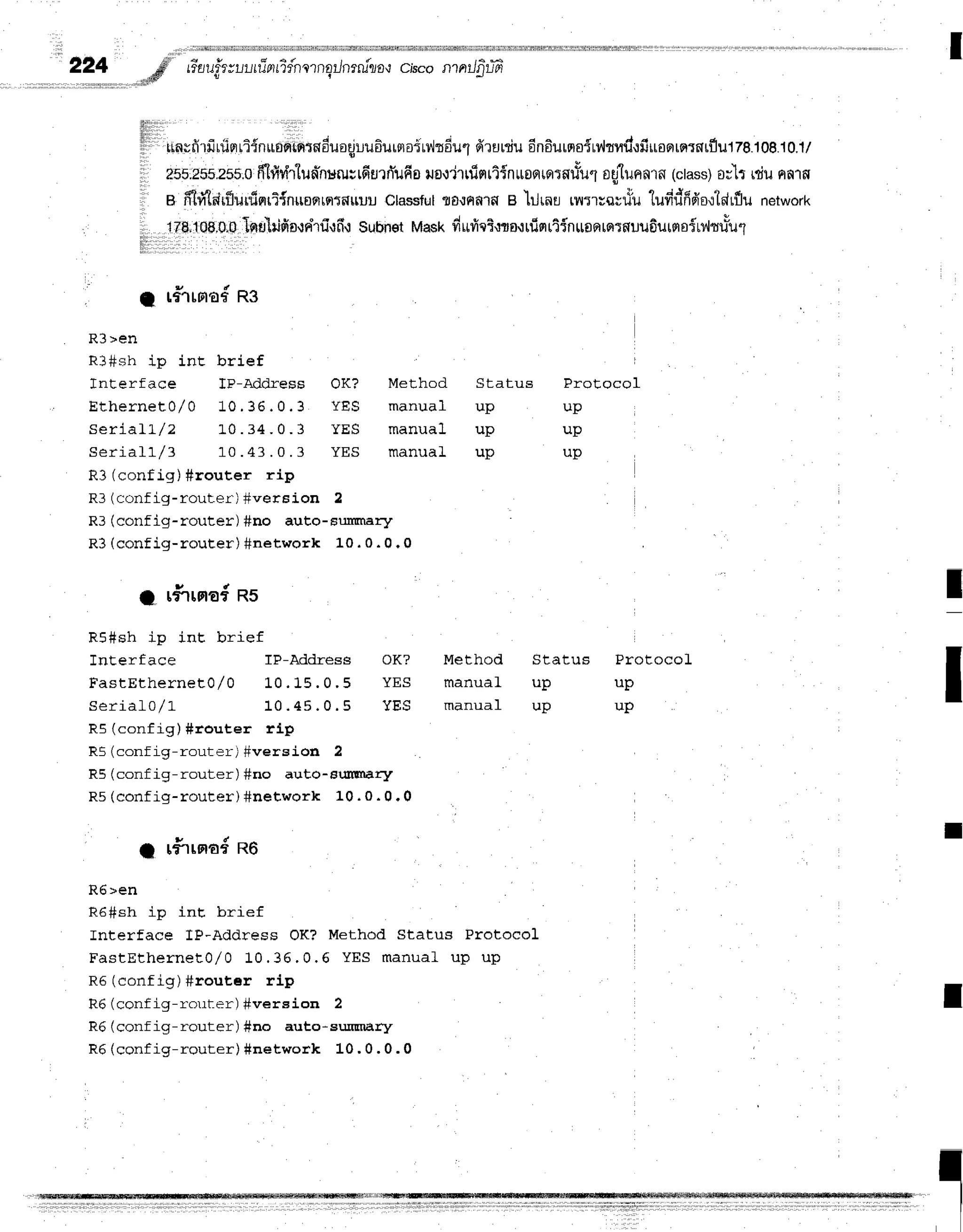 I
2?4 # riarr.fr;r.,r-lrTarrTfnlrnEilnrru"rro{
c,bcon ntJfitfr
..dl#' !
rlnvfirfiriiprliinuonintnduaqjuu6ursroirdrdul
firaniu6n6urnoirv'lrud'rfiuosrrqrnrflu178.1o8.10.1/
2FF;25F.255:0
ff-ltlr{r1un*nururrfiurfi'ufia
uo.l'jtfinriinuofllariluuul
oglunnrn
(ctass)
o;'lt rdunnrs
a ffi#Tlr{lurfiflri{nuoslrqttnuuu
Classful
flf,ilnf,lfle
'lilrnu
,nr',rorriuludriffgo'ltArflu
network
178;108,0;0
llqlg'ilifio,rnhfi{fi{
Subnet
Mask
drtrici'rro'tuimrtfnusntnrfluufiutrroitt{tuLul
lllir l
C r#rrno#
ng
R3>en
R3#sh ip inE brief
Interface lP-Address OK?
E t h e r n e t 0 / 0 1 0 . 3 6 . 0 . 3 Y E S
S e r i a l l / z 1 " 0 . 3 4 . 0 . 3 Y E S
S e r i a l l / 3 1 0 . 4 3 . 0 . 3 Y E S
R3 (config) #router rip
R3(config-rouler) #wersion 2
R3 (conf ig-router) #no auto-Fulftnar-y
R3 (config-router) #network 10 . 0 . 0 .0
lltltr
l
llllll
it
1 i
a rfirna#ns
R5#sh ip int brief
Interf ace IP-Mdress OK?
F a s t E t h e r n e t 0 / 0 1 0 . 1 5 . 0 . 5 Y E S
S e r i a L 0 / L 1 0 . 4 5 . 0 . 5 Y E S
R5 (config) #touter rLp
R5 (config-router) #version 2
R5 (conf ig-router) #no auto-sufiwury
R5(confiq-router) #network 10. 0. 0.0
Method Status
manual up
m r n r r r ' 1 r r n
manual up
Method
manual
manual
Protocol
up
up
up
I
Status ProtocoL
up up
up up
I
I rfiroradnO
R6>en
R6#sh ip inE brief
Interface IP-Address OK? Method Status Protocol
FastEthernet0/o 10. 36. 0. 6 YES m anual up u p
ne (conf ig) #rout,er rlp
R6 (conf ig-ro1rl-er) #vereion 2
R6 (conf ig-router) #no auto-surrEnary
R6 (config-router) #network L0 , 0 . 0 . 0
I
I
II
 