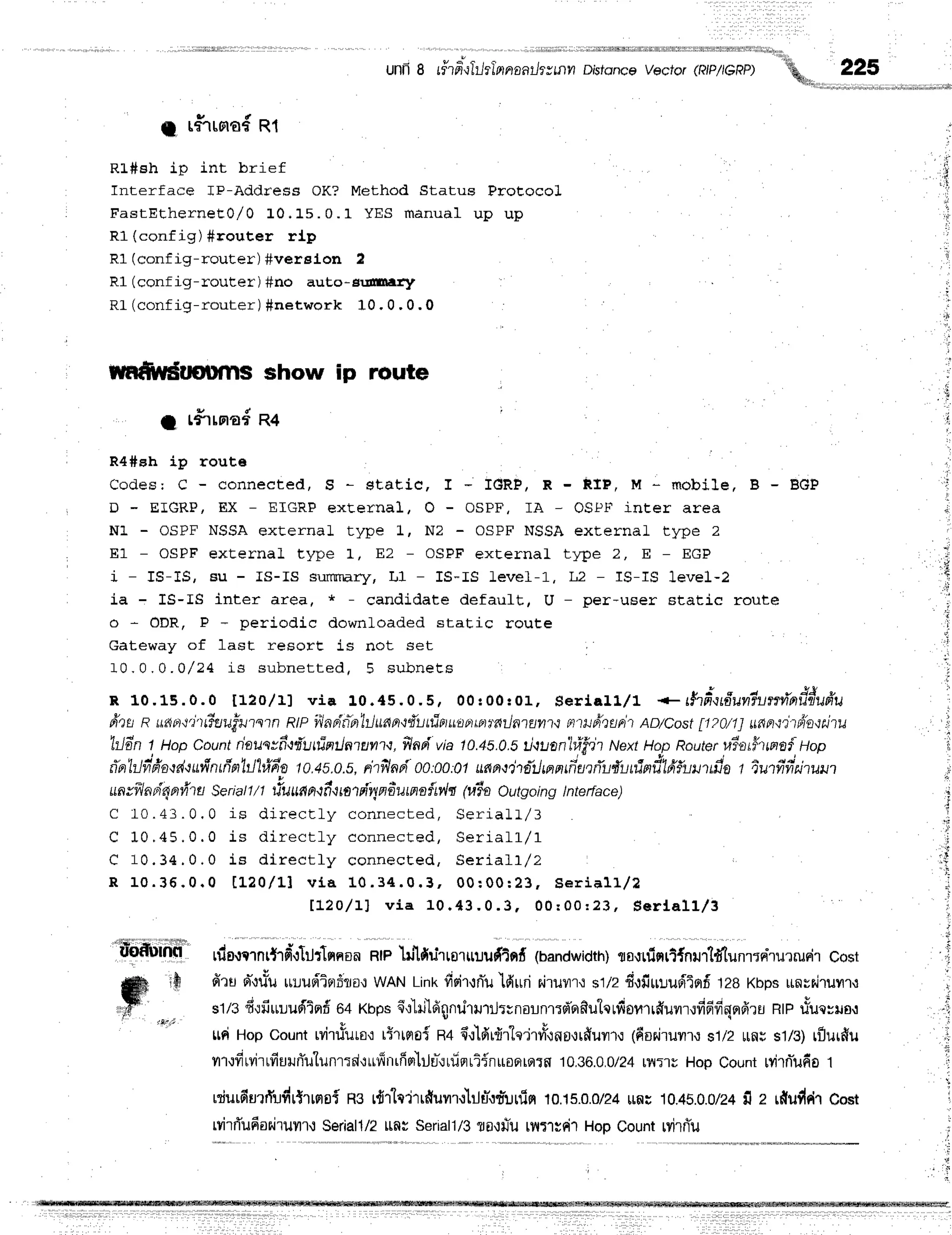t
,:
unfrg rfter-lTr-r
tlnnaathymnDr'sfdnce
vector(RIP/IGRP) :h 225
q l i '
. . . . . . - . . . . . - . . , . - , . . J ;
a r#rrora{
R1
Rl#sh ip int brief
Interface IP-Address OK? Method Status ProEocol
FastEtherneEo/ 0 L0. 15. 0. 1 YES m anual u p u p
R1 (config) #router rlp
R1 (config-router) #verelon I
R1 (conf ig-router ) #no auto- gr-ffitrr:f
RL (config-router ) $netwqrk 10 , 0 , 0 , 0
rwfi,Ydttournsshow ip route
1 r#rrna#R4
R4#eh ip rout6
Codes: C - connected, S - static, I - IGRP, R - RIP, la * mobile, B - BGP
D - EIGRP, EX - EIGRF external, O - OSPF, IA - OSPF incer area
N1 - OSPF NSSA external type L, N2 - OSPF NSSA externaL type 2
E1 - OSpF external type L, EZ - OSPF externaL type 2, E - EGP
i - IS-IS, Bu - IS-IS surrrrnry, I,1 - IS-IS Level-1, L2 - IS-IS 1eve1-2
ia - IS-IS inter area, * - candidate defauLt, U - per-user Etatic route
o - ODR, P - periodic downloaded static route
cateway of last resort is not set
1 0 . 0 . 0 . Q / 2 4 r s s u b n e t t e d , 5 s u b n e t s
R 10.15.0.0 t12o/ 11 via 10. 45. 0. 5, 00 r0 0 :0 1 , Se ria ll/l * # tfrq tfru n iu :lrvia d d u fru
frts a u*rpt.t'ittiuufwmn RIPyiladitn'liludn.tiluttirituupttpnfitlntuntn Ft'tuphupt'i
AD/Cost7ttOn1 unn.ti-triin'tahu
'hJdn
t, uop Count nausvfr,liluttintlntunt,t, ilad via 10.45.0.5il'tuan"ltifh NextHop Routeruia#ttatfli,Hop
tra'h.lfrfrad.tufrntfta1il'l#fra
10.4s.0.s,
rhilapioo:oo:Ql
uaa$tiltJtantfialfiuffuninil'lfrfumfia
t iutfifitiruut
ua
tfl atirlavha Se
riatl/1 tluua
n,tfu
mtdvy
adutnn{ry,h@iaOutgoing l nte
rface)
C 10.43 . 0, 0 is dir ect . ly conr r ect ed, Se ria ll,/3
C 10 .45 . 0 . 0 is dir ect ly connect ed, Se ria ll/1
C 1 0 . 3 4 , 0 . 0 i s d i r e c t l y c o n n e c t e d , S e r i a l l / 2
R 1 0 . 3 6 . 0 . 0 t 1 . 2 0 / L l v l a 1 0 . 3 4 . 0 . 3 , 0 0 : 0 0 : 2 3 , S e r i a 1 1 , / 2
t t z } / L l v i a 1 0 . 4 3 . 0 . 3 , 0 0 : 0 0 : 2 3 , S e r l a l l / 3
rdo.rqrnr{rfi'.:1rtr'lnnon
Rtplrjlfiutrraruruf,iof,
6andwtdth)
flfl,il1inrl{nur'li'tun'r:niurrueir
Cost
firu el,lu"u
[r!upiip]6rir.:
WAN
Link
fisir,:nju'lduri
r.iruyrr':
stiz fi,lfitrt-rur,iiorf
tze Kbpsunvriruyr,r
st/sfi,rfiuLudinf
e+xnpsd.ilri'ldgnrltltJrunounrrd'Frfiutqrlfiofirrffuflr.rfrdfiqnfiru
Rtprfuc=ila,r
ttriHopcounttvirttuto'r
tfrtrroi R4{',ildrfl{q'j'rvry{ns,Jrffur'},:
(6or^jrurrr
$1i2rlflr sl/g) tflur#u
nr,lfirvirrfiururiulunr:drufinrfisr'liln-.:Lfiflriinroerqrfl
10.36.0,0/?4
r?r:]uHopCount
rvitnjufio
t
rdurdurrTr:firtrrfloi
Rsrd1"lc'irrfiuil.r'r}Ju".:r*:trfin
10.1s.0.0/24
rrfli 10.45.0.0/2+
il z rfiu#drcost
rvirr1ufianiruu'r't
Seriall/2
ttfl; Seriall/3
?O,trJiu
rllTlrdrHopCount
rvirniu
, f J '
L " f i r i
uoflutn(l
WI
 