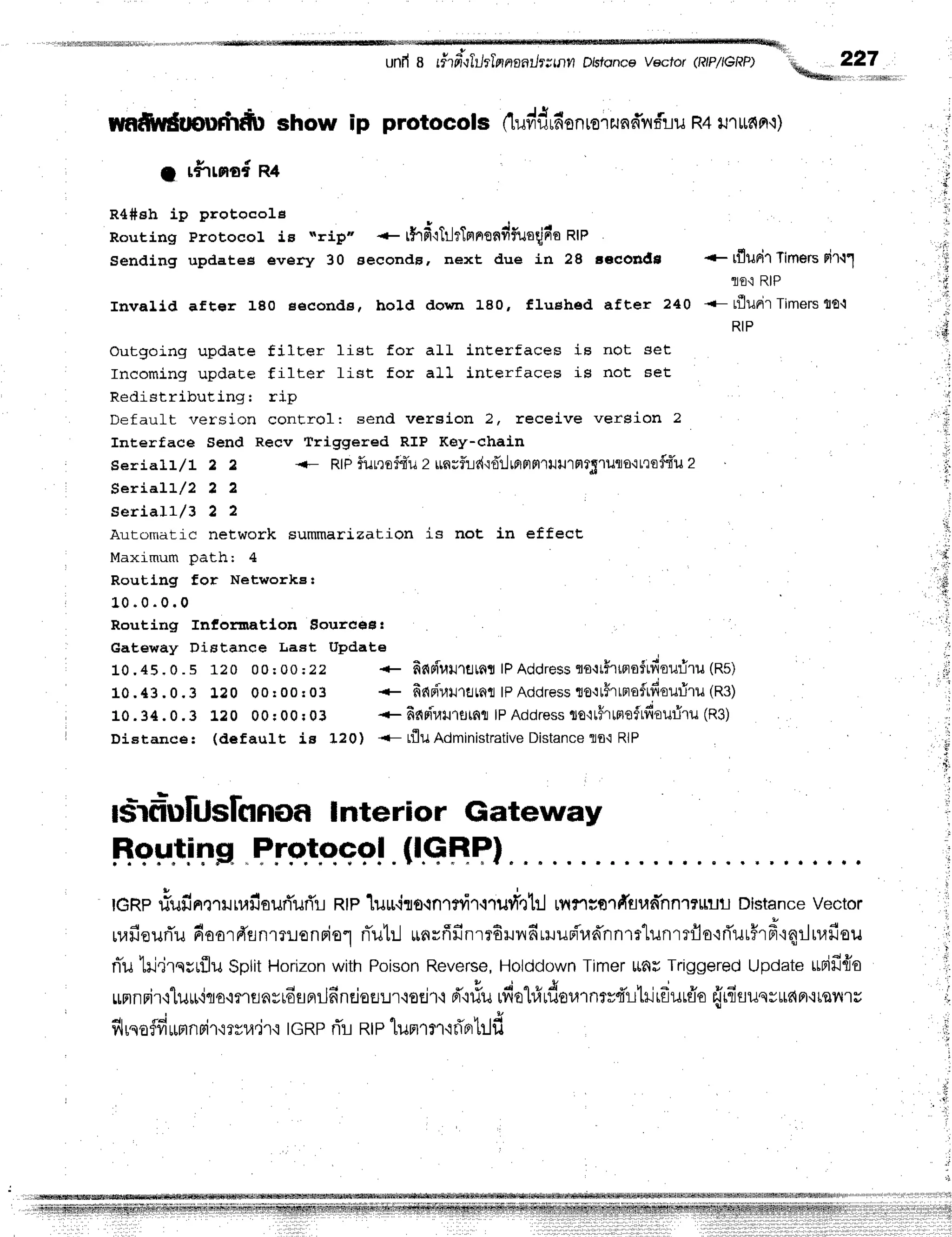 unfrB rfifitilil,nnnntlrrutn Dbfoncevecror(RtP/teRP) ,*^ 227
*{hdeetu,'
..ffia
rmC$rdtpuft'tdfu
show ip protocols (tuvidrn'on
ror
runfnfrlu
R4
u'r
ufi
n'i)
1 r#rrnoin+
R4#sh ip protocole
Routing Protocol is "rip"
Sending updatee every 30
* rfrif;'rlrlrTn
nondfuoqin'e
nte
seconds, next due in 28 gecondn
Invalld after 180 seconde, hold down 180, fluehed after 240
outgoing updaEe filter list for aII inEerfaces is not set
Incoming update filter fist for all interfaces is not 6et
Redistributing: rip
Default version conErol: send vereion 2. receive version 2
Interface Send Recv friggered RIP Key-chain
Serialr/1 2 2 <- RIPf,utrsfdu z rrn;flrie{'idilrfiFlFl'luulFlr5'luflor:t'lofdu
2
Seriall/2 2 2
seriall/3 2 2
Automatic network summarization is not in effect,
Maximum path: 4
Routlng for Network8t
1 . 0
. 0 . 0 . 0
Routing Infornatlon Eoure€H!
Gateway Diatance LaEt Update
10 .45. o . s 120 00:00:22 * finpiuilrstnslPAddresstts{tFrtflsftdou:iru(Rs)
* finpir,tilrflLfft
lPAddress
to'ttflrtnoftfiouriru
(R37
* finrirarurstnr
tPAddress
to'ttilr$refrfiouriru
(R3)
DiEtance: (def ault is 120) <- tflu Administfative
Distance
lo'i RIP
+ rflunir
Timers
nirll
lE'i RIP
<- rfluri'rTimers
{E,i
RIP
...
r:'lr
,'rli
':ir,
' lir
' , L
t ;
1.
lii
1 0 . 4 3 . 0 . 3 L 2 0 0 0 r 0 0 : 0 3
1 0 . 3 4 . 0 . 3 L 2 0 0 0r 0 0r 0 3
{i
-,'i
ls:rdb[UslnnoaInterior Gateway
EsFlins"
Fre!.qqef
.{l.qBPl
tGnprlufinmruuafiouri'urTr
Rtpluuiro.rnTniT.rrurl'nttl
rnrrrorC[sun-nn''r?uilil
Distance
vector
ruafiourTu
doordrLnrrronFio.l
nTub.J
*nrfifinr?6rlrfrrruun"'r,rn*'nnrr'lunrrflo'id'uu#rd'rqrJ
niulrj.jrqsrflsgplitHorizon
withPoison
Reverse,
Holddown
Timer
ltfir Triggered
Update
rrrifi{e
rumnrir'rlurr'iqo,iflflay16flflrjn-nrieEl:Jr'ior.ir'r
d'.rrlu
rfiol#uf,er,nnrvd'r-L'lrirf,urffo
frifisuqvurapr,:ts?''t'ru
fl rqo
flfirmn
si'r,mv1,r,i1{
|GRPrTrntp lun'ryr.q
flntrlf,
1;
;l
 