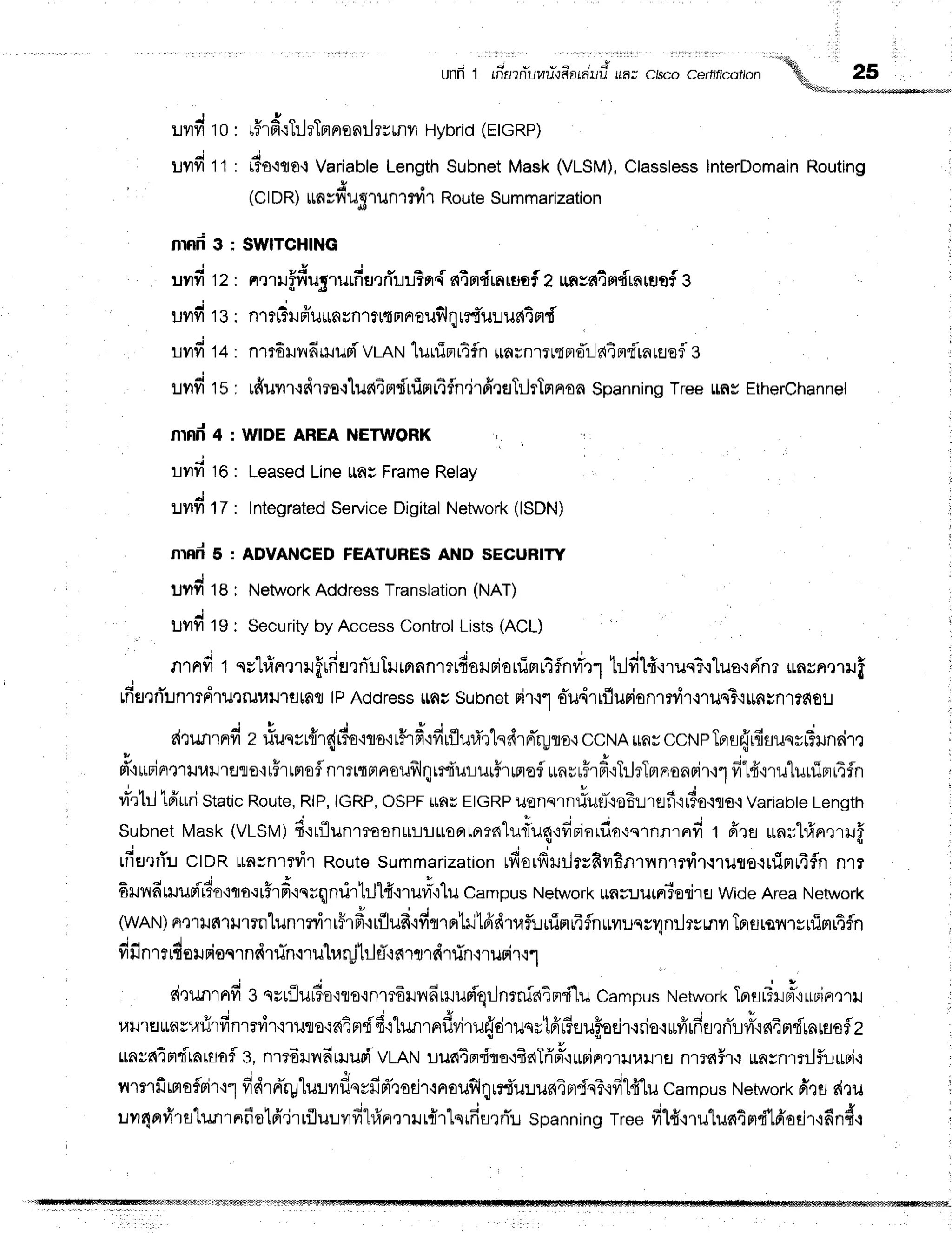 Lvtvi10
ltvlvl 11
nrnd 3
ilvlfr 12
Uilfi 13
llmfi 14
:Jflfi 15
nrnd 4
]lilfi 16
:Jilfi 17
nrfid 5
unn'ta
r.rvrfi
ts
nrnd t nr'lrinrmlffrfia,]rTLTilrnnnmrdoruriorfimr4flnri'.r1
trJdlfi,nuq?q1ue,rri'nr
*nrnmli
j *
Lnfl'lnun1TFl'lutil1,,ltJ''laLnfl
lPAddressrlnuSubnetrir.rf oTil,irrflurionrrvir-nuqT'i||ngn1ffiou
l 9
r{runrnrfi
z riunrrffr{rto'iro'ir#rf
ifirflurirtnr{rnr"ryflo.rccNArarccNpTFrsr.irfisuqrrTru
" * t t u d * u
rr't*rin'ltuurlrers'ruirtrtoflnrrtqrtnoufrlnrrfr'urur5rrnoflunrrFrF'iTilrTmnonFir'r1fr14'rru1urfip
ri'rtrltfruriStatic
Route,
RlP,
IGRP,
OSPF
rauEIGRP
usnern#utl'ieErjrflf
ilTo'iqo.t
Vaflabte
Length
subnetMask(VLSM;
d'rulunrreonr:J:JroaLnrnlurfu4'rfiniu,flt'ru',nn',nd
t ffre unrlrfrnrrruff
,t
rfiel'lflu
clDR ttnsn1ryir
Route
summarization
rfiorfrruiltsfiil6Rrl,inrrvi1.rruro.trrimr4fln
nrr
+ 4 { 4 t f o H r q e X q
stJnnmuni5o'lcto.ttirH'iquqnurhJ'H.rruvrT{'Lu
Campus
Network
$nsuuin3odlH
Wide
AreaNetwork
(wAN)
ae1ilfi1tr'tTillunmvrrr#r#trflud'ifiqrnltilfrettrfunirr14flnriluqcytnrlrsmr
Tprflrsfl'rsrflmr4fln
4 4 . 1 ' q u q , t 4 r v s
ililnltrtotJ Ftoqlnfl1iln'i'tlt t1,{tu
t]lfl.i6'}1J'tfi
.tiln{1ilFt.trl.l
d'lunrndg qrtflu#o'iro{nmdHilfiHuriqrJnrnfatn"i'lu
campusNetwork
TprflrTil#,ruruin,]ru
ulnfl$nsllfirfin'rmir'i'ruro'ratnrdfi'rh.mrndvirur.idrunrtnir?uufloeir.rrio'r
ruvirdfl,rnTrjvry'r64m{rnrflsflz
mva{qptdtatuofl
g,nrr6rnfimuriVLAN
uu64pri'qo+fiaTri'#,r*rinqriluilrs
n1lfii'l.lmynrnlfi-Lrrpi.:
! o -
nmrfimoflrirqfrdrnrylur"rvrflqvil*d',todr,rnrouflqrrf,ulua4prdq?{frld1u
campus
Network
drfl r{ru
uvrnprvirs'l"unrnfio16jrrfluuvrfi"hfin,]rilr{rtsrfifltflu
spanning
tree fi14'qru"[un4nr"f'lriodr'ifind.r
unfi t rfisrriilHri{fi'arniluf,
,,or ao.r a*"o.olon
'-
}E
-.
-v
'qffitil*r*o'stmsowwr
rHr
dqTrhTBr
nonilrrmr Hybrid
(EtcRp)
t1uolo.t
Variable
Length
Subnet
Mask(VLSM),
Classless
InterDomain
Routing
}t
(ClDR) itnsvt'u51un1ryrrRouteSummarization
SWITCHING
u E . i *
nmuffru5rufi HrflillFn{ s{in{mruofa u,n
sfiafl{rnrflof 3
nrrt3ru
ffuunvnrtrtn
rroufl
qre{uuua4
nd'
nm6Hvr
firlud vrnruluuimrtfln*nrnrnr pre:-l
atrri'rn
rflofle
tfruilr{drra{lus{4
rtfifim
tAfln"jr
ffrerTilrTm
nonSpann
ingTreettnsEtherchan
nel
WIDEAREANETWORK
Leased
Line$aEFrame
Relay
Integrated
$ervice
Digital
Network
(ISDN)
ADVANGED
FEATUHES
AND SECURITY
Network
AddressTranslation
(NAT)
Security
by AccessControl
Lists(ACL)
 