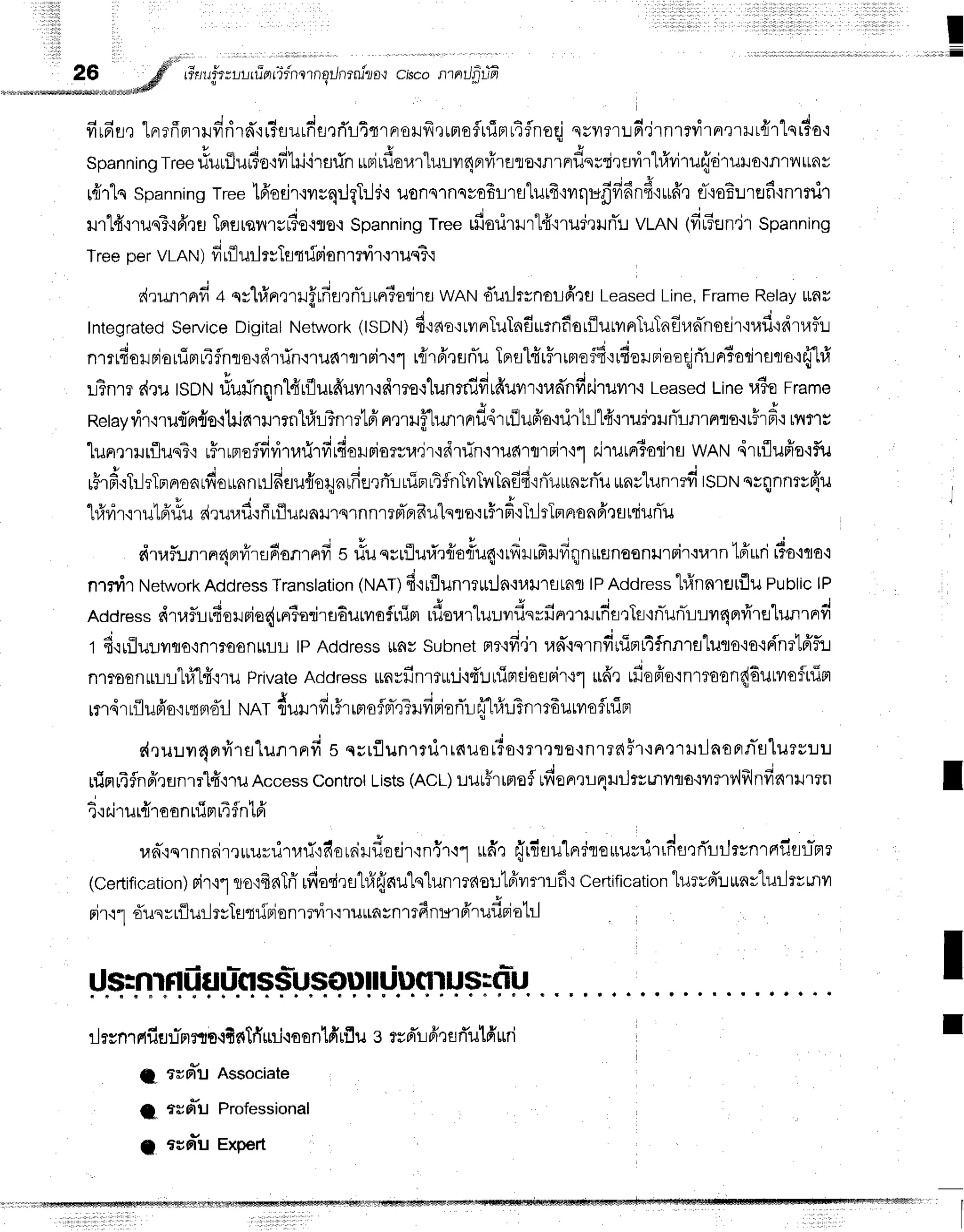 I
i l l i i I
d d o 6 d o v d i * - E c 6 a d ' d e . l 4
yttFlEJ,t
Ln?nFt1ililn16'itffluLnfl,tnL,tTlaoily't,ttao?[lJFl
t']?noq sgT?rLntlnlfyl'tn'trilLfl1 Lqrfo'i
u t t u f ,
Spanningtreeriurilur3orfrlil'irsrin
urirflor,n"luryr4FrfirEilo{nrnrilesTirflilr1#viru{druHo,ifl''rv,{tLnv
ruirlnspanning
Tree16'orir.rvrrq:JgTrld.r
uonornsv€f;r1atilrfr'rvrqufrfi6nd'iurfr"r
fioEuref inrrilr
ilrl4"nuqT'ifr,rtL
Tnurqilryrdo.rflo,r
spanning
Treerfiorirlrt4"irur'rufl!vLnN(firEEJn'jt
spanning
TreepervLAN
) firflurlrrletfrio n1?vi'r.r1us?'r
drunrnfi a qshfrprrrrf,rfiflenTltrriadltr
wANdurltsnolfrrflLeased
Line,
Frame
Relay
ltfir
Integrated
Service
Digital
Network
(ISDN)
fi'tao':tvrnluTafiutnfiorflurvrnTuTnfr,lahsejr'iuf
idrltflu
J ' s q c e v Y
'
n'lldolJFrorlJm14fnlo'idrfln'i1il6'rfl1Fi1.i1
uiT6'rurTu
Tprsl{r#rimof4'rufiorrlaaqjrirnr*roriraro'rfflr1
L?nm
d,rulsoru
rfurinqnlfrrfllur6'uvrr.rdmo{lunrnifitduvir'nrdnd*i.t
r.o Leased
Line
u6oFrame
Retayvir.lrurTor{o,ilriarurrnhfrlTnmlfi
nmHfh.mrnrfl4rrfJufr'o':rirhll#'nud'rilnTLnrnls'irffrf
i rflfls
lunqrrurfluq?,r
uHrrnofdyitrrirfirdor.rriorsra,ir'idrfin'i11rd'rfl'rFi'r'it
r.irurrr?odrfl
wAN,irrfluffe'rf,u
t A o ' o J
tfrF,:}-lrlnnoarfrounnulfiuufroqnrfierrTr-lnipttfnTuTvrTnffi{nTurnrnTu
*nrlun'rrfitsotttntqnnt*{'u
q ? o U u u - , i o q y =
*
114?r'r'ilurauu
nrur,lurffrflur.JaxJ'rslnnl?pTprfrulqrra.:r$'rfi'{TltTmAonfr'rflrsiuflu
dtai:rnrnr4nrvirfl6onrnfi
s rfuqsrfluri'r#orlu4'rrffrffirdq1n*unoonrtpir.:rarn
tffurir?o'iqo'i
n.tili'tNetwork
Address
Translation
(NAT)
fi'rrflunrrrin'lr,rlrn,^o
,, Address
hlnnrflufluPublic
lP
"
- J ' , 4 d c C q i a i + d d , v q d
Address
s{ruflLrdoilFio{rnio:iru6urvraflnim
rilsur"luuvrilsrilnmxJrfrti']Tf
inlunlLLvlqervirelunrnrfi
t d.rrilulyqo{nlroon$t-lL
tpAddress
lrflysubnet
flr'ifi.irran'rqrndrrifit4flnnrsluta'io{r{'nrtffi:J
nltoonrLL"hflfi.nu
Private
Aadress
rLayfinltrtj'idr.ruindossir't"l
$fferdopio'lnrtoon{6urvraflninr
rurdrrflufr'o'ir{aoil
NAT{urrffr5rrrroflpr-qTlfiriori'r-r{'l#riBnrr6urvroflniBr
r{ruuvr4nvi'rs"[unrnfi
s qsrfluntnilrnuorio.rlr,]sE.rn1?dffr+n':rruilnsnn-s"[urv:.t:.t
ninrifnfrrflnrrlfi'l'ru
Access
Controt
Lists
(ACL)
uuu#rtmof
ufionrrrlqlrJrsrnilfla.irmv'lfrlnfiarrumn
; ' t u c q r h v
1.1
tJ'tlJt1J10
0n tilFtt,t3n tFl
lrn-,rqrnn6irruurrirr.nT,rfiorniilf,orjr':n{r.r1
udnffrdru'[nrleuurrirrdsrrTlilrvnrnfrsl-nr
(Certification)
rir'11
norfrnTri'
rfiorirstrfrfrnu"lnlunmaouteivrmr:fiq
certification
luerd'u
ttnvluilrvrnvt
nirrl'ffunrrilurltvTstr[Biontnir'rruuasnrrfi
nt*r
frrufi
tiuttl
I
I
I
rlrsnrfifie:r"mflro.ltnTfi
rni{aantff
rflu e trd'l-i
firerTutfi
rri
a arrr*u Associate
I fuol"uProfessional
a *or*uExpert
11,r,rr,r:,;,rffim1rywnrr16*nwnwnw*s6iffiffiF,wffiiMili*mffitffiffiffiwiffi,r, I
I
 