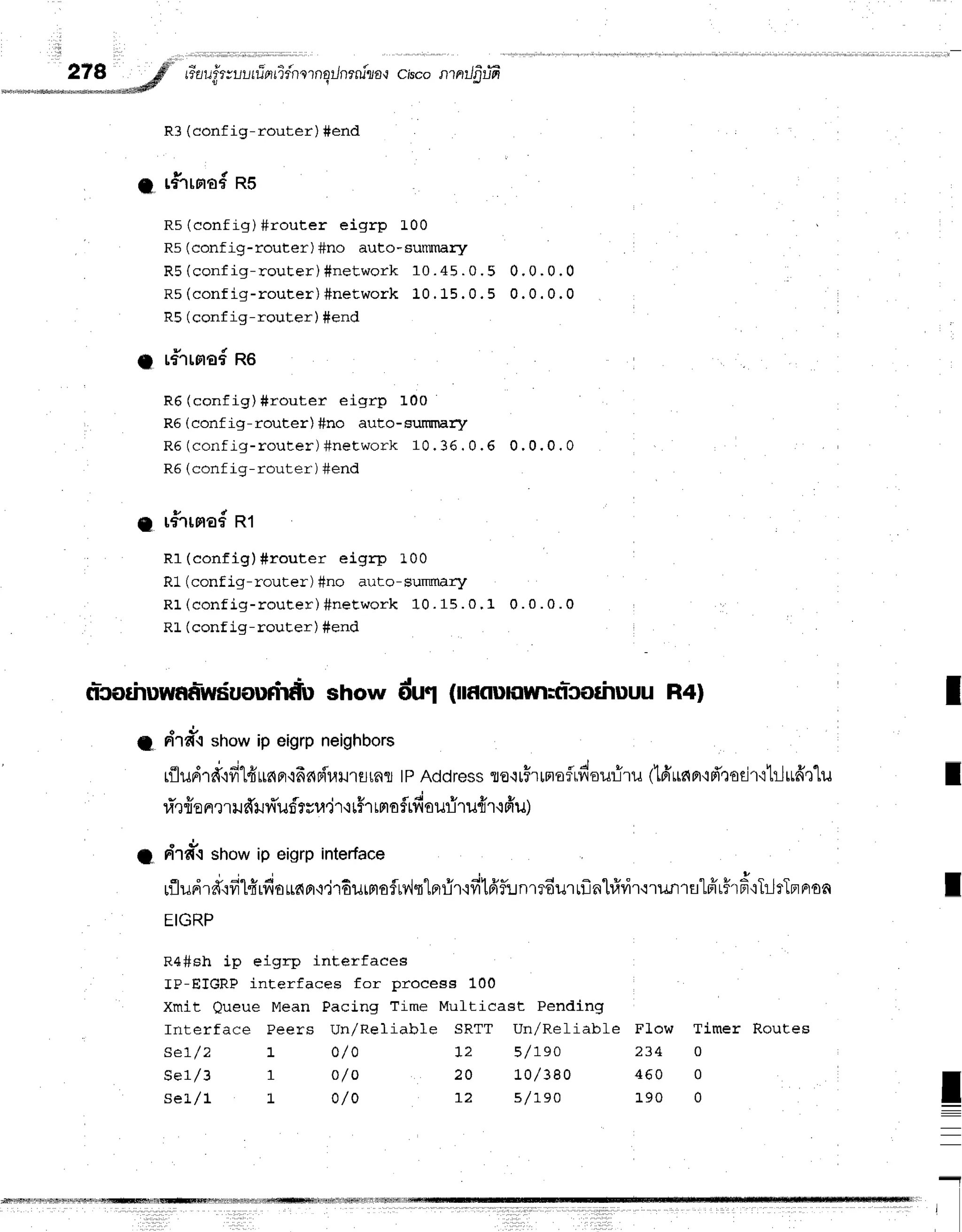 278 ;#' riau"fr;ul,rrinridnornqrJnrniraq
ciscontntJfitffi
*.*--sd
u r
R3 (conf ig-router) #end
a rfirrra#RS
R5 (config) #router eigrp L00
R5 (conf ig-router) #no auto-surilnary
R 5( c o n f i g - r o u t e r ) # n e t w o r k 1 0 . 4 5 . 0 . 5 0 . 0 . 0 . 0
F t r/ n ^ n f i n - r n r r t - c r ) # n e t W O r k1 0 . 1 5 . 0 . 5 0 . 0 . 0 . 0
RE(conf ig-router) #end
a r#Trnad
Ro
R6 (config)#router eigrp 100
R6 (conf ig-router) #no auto-surr[nary
R5 (corlfig- r out er ) #net wor k 10. 36 . 0 .6 0 ,0 ,0 , 0
PA (cnrf i o-rnrrf cr') fignfl
g r#rrmad
Rt
R1 (config)#router eigrp 100
R1 (conf ig-router) Sno arit-o- summary
R 1( c o n f i g - r o u t e r ) # n e t w o r k 1 0 . 1 5 . 0 . 1 0 . 0 . 0 . 0
RL (conf ig-rouEer) #end
nicorhuwaa-wduourirdu
show du1 lnaonnrrrrticothuuuR4l
a draiirshowip eigrpneighbors
rfltudrd'rfi1frLr6Fr'i66Fir.uJ'rErrRTl
tpAddress
ro'rrFrrmafrdoufilu
dfruner'ifr"roEir'ihlufi'r"lu
ri',rfro
nmudilr{'uf,rvra'jr'r
r#rrno$rft
ouriru{rtfru)
" d ,
I tilt{-{ showip eigrpinterface
rfludrAtfitfirdouapr'r,j'rdurmoflrv,lq"lnfir'ifilfrfirnmdurrflnl#vir'irunrnlffrh#{TlrTpr
EIGRP
R4#sh ip eigrp interfaces
IP-ETGRP interfaces for process 100
Xmit oueue Mean Pacing Time Mufticast Pending
Interface Peers Un/Reliab1e SRTT UnlReliable FLow Timer Routes
se7/2 t o/ 0 12 5 /7 e o 2 3 4 0
s e 7 / 3 r o / o 2 0 L 0 l 3 8 0 4 6 0 0
s e i . / l L O / O 1 , 2 s / r s o 1 9 0 0
I
I
I
!
-
I
 