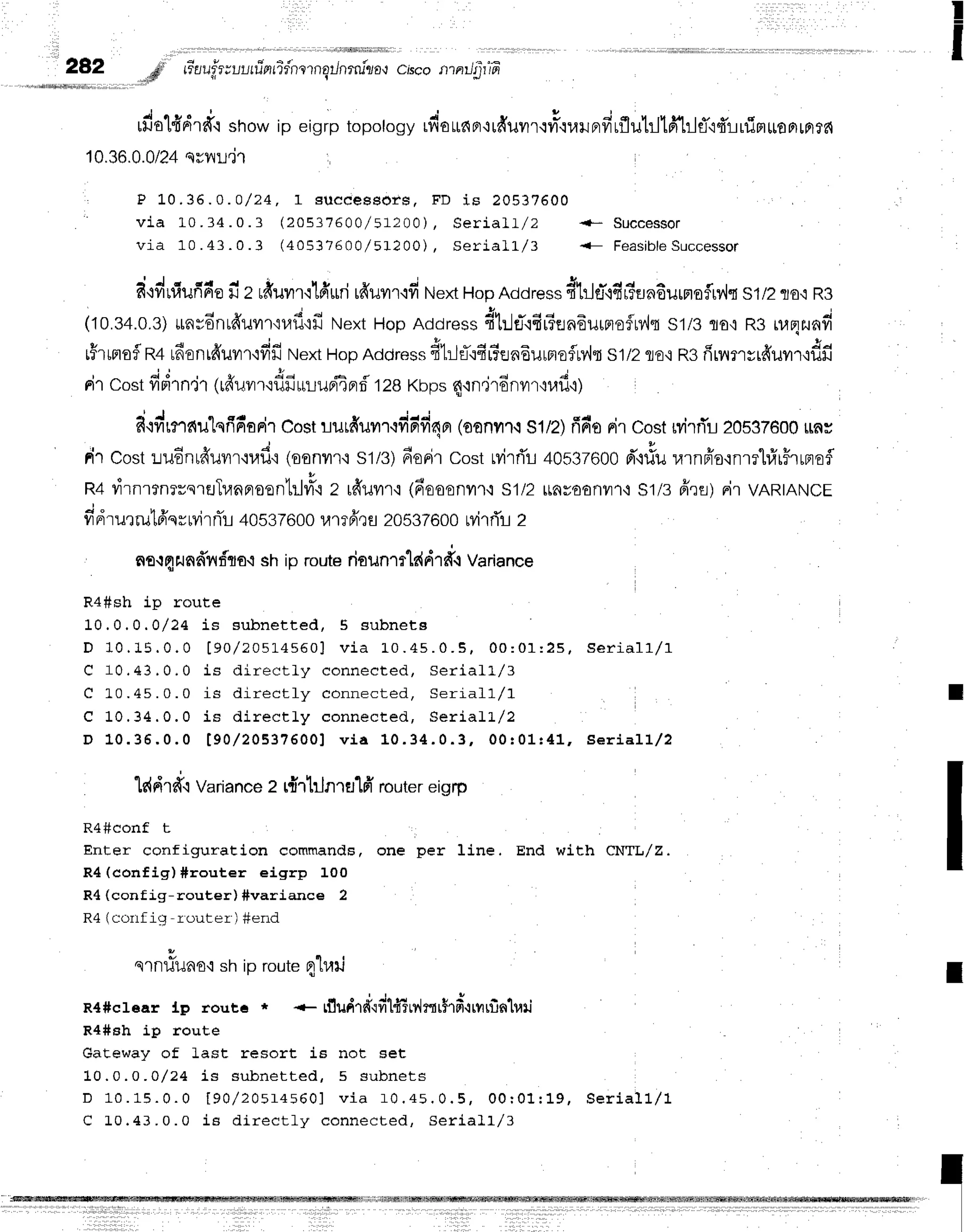 !
I
28,2 .,,#ii Gaufpvuufintidnrngilnrru"za{
ciscontnJfiffl
rfiolfidrd'.rshow ip eiqrp topoloqvrfi'ardFr'irfruurqyrs'ruruprfirflutrjtfi}1fl'r4'rrfimuoprrnrn
10.36.0.0/24
qryljel
, P 10.36.o.o/24,1 suceessors,
FD is 20537600
'
v i a 1 0 . 3 4 . 0 . 3 1 Z O S Z I A 0 0 / 5 1 2 0 0 )
, S e r i a l t / Z { * S u c c e s $ o r
via 10 .43.0. 3 ( 40537600/ 51200), Se ria lL /3 <- F e a sib le
su cce sso r
. ' J c c r 4 ^ i , t ! | u ; .
q
d+frulufide
il z rdurr'r'lfrilri
rdilr'r.ivr
Next
HopAddress
fitl#'lfirtErndurrloirv'h
s1/2flo'iR3
(10.34.0.3)
*nsdnr#uvr'n,lfl'rfi
NextHopAddress
4trlti'lfir?enaurnofn{{
s1/3flo,lR3ruqrlfid
rFlrrofR+rfirnr6'uvrf
idfi Next
HopAddress
#t:-l+'rfirTen6urfloflMfl
s'l/2flE,iRgfirnrsrfr'ur.odn
-i d , v
rir costfrrnn,jr1
rduvr
r'1fl
firrlupiE
pr
rf'128Ktrps
qrn"jrd
nur,rufi,r;
?itvr'rnnu"Lqfi6srir
Cost
riurfruvrr'rddd4r
loonvrr.t
s1/2)
firr'o
nircostMrrTl20s32600
uns
rir cost:iu6nrfruilr'nad'i
(oonrr{s1/3)
6orircostrvirri'r-r
40s37600
d"rrfu
rarnffo'rnmhfrrFrrnof
R4virnrfnrvsrr,JTunfloontrlflr.r
z rfruur,r
(6ooonrr,:
s1/2rrnyoonilf
i S1/3
firfl)FirvARTANCE
fidrurru16'qrrvirnTr
40s37600
urrfr,rs
20s37600
rvirrTr
z
no{qrJndnftro.i
shiproute
rioun,tlddrd{
variance
Ra#sh ip route
10.0.0 .0/24 is subnet t ed, 5 subnet e
D 1 0 . 1 5 . 0 . 0 [ 9 0 / 2 0 s ] . 4 s 5 0 1v i a 1 0 . 4 s . 0 . S , 0 0 : 0 1 : 2 5 , s e r i a l l / 1
C 1 0 , 4 3 , 0 , 0 i s d i r e c t l y c o n n e c t e d , S e r i a l L / 3
C L 0 . 4 5 . 0 . 0 i s d i r e c t l y c o n n e c t e d , S e r i a l l / 1
C 1 0 . 3 4 . 0 . 0 i s d i r e c t l y c o n n e c t e d , S e r i a l L / 2
D 1 0 . 3 6 . 0 . 0 [ 9 0 / 2 0 5 3 7 6 0 0 ] v i a 1 0 . 3 4 . 0 . 3 , 0 0 r 0 1 r 4 1 , S e r i a l l / 2
lc{drtr.t
Variance
z r{rhJnrt:1fr
router
ergrp
R4#conf t
Enter configuration commands, one per f.ine, End with CNTL/Z.
R4 (config) #router eigrp 100
R4 (config-router) #variance 2
R4 (corlf ig -router') #erid
sln1iilaoqsh io routen"luil
R4#crear lp rout6 * {- rf,udrfifilfrTrdmrhfi.trvufin'luti
R4#sh ip route
Gateway of Last resort i6 not set
10.0.0 -0/24 Ls subnet t ed, 5 subnet s
D 1 0 . 1 5 . 0 . 0 [ 9 0 , / 2 0 5 1 4 5 6 0 ]v i a f 0 . 4 5 . 0 . 5 , 0 0 : 0 1 : 1 9 , s e r i a l l / 1
C L 0 . 4 3 . 0 . 0 i B d i r e c t l y c o n n e c t e d , S e r i a ] 1 / 3
I
I
 