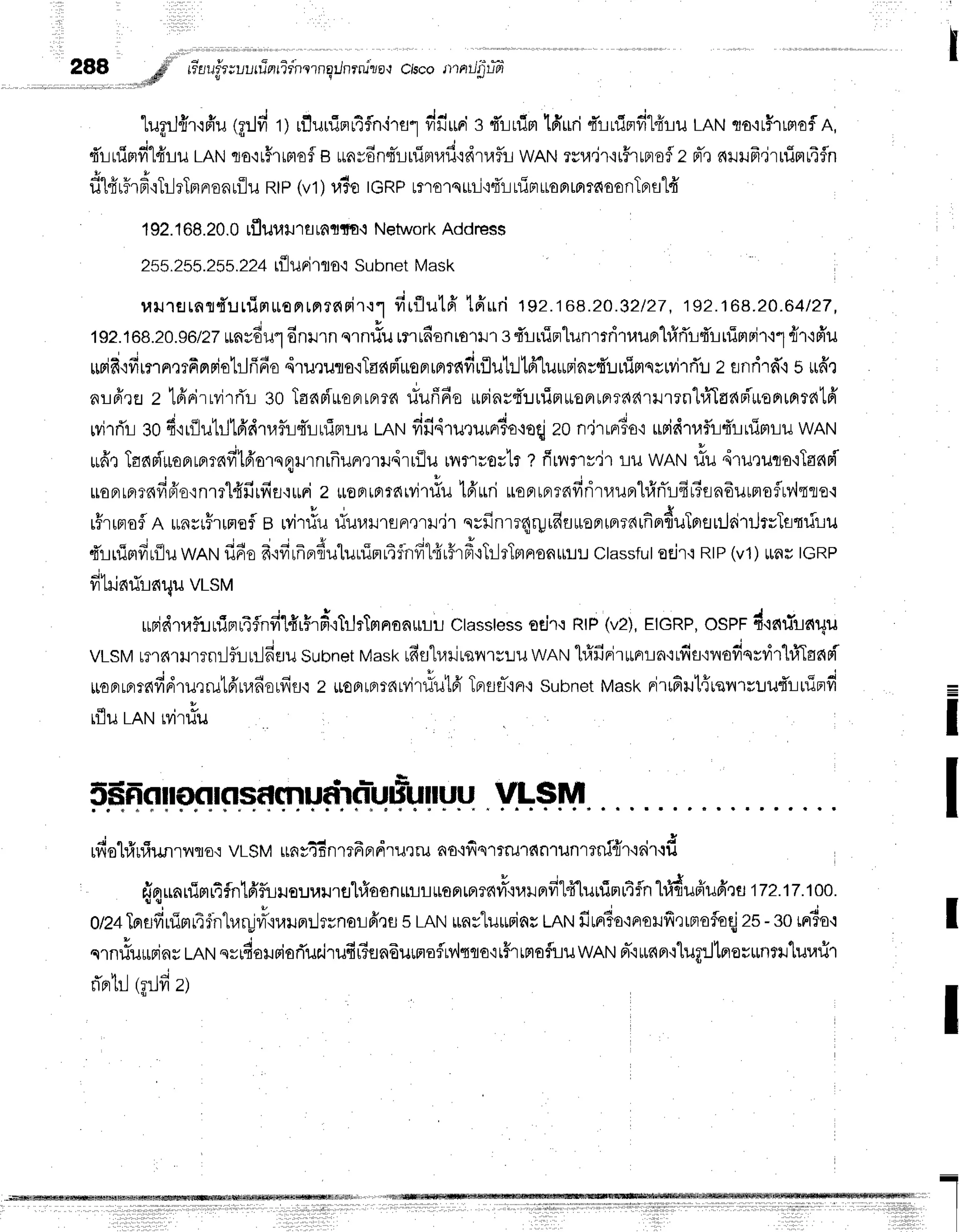 288 # rr"lufr;uuuTnrTrnrrnqilnrnjzo,t
ciscotnatJ'gtifr
...",fl v e
q r e v , , J - . q s 5 4 | J r | ^ q d l t l r
'[ugrJ{r'lfru
tA:1fi
rl rfluuinr4flnirrlfi:.r'uri
e fLrlimlfruriqrulprfr"Ldru
LAN,ro'1r51Lnof
A,
dr-luimfi"l4'ru
LANqJo'ir#lraof
e uavdnsTluiBrrafi'rdrlaflL
wANTvu.j'r'ii#ruBrsflz
rt-,r
nilufr.irniflr4fln
filfirF.FoTllrTnnsnuilu
RtP(v1)uio tcRprrorsrli{dllfirruoBrrprrfioonTprstfr
192.
168.
20.
0 rfluuiltr
flrnrfo'l Network
Address
255.255.255.22+
r{lunirno,t
Subnet
Mask
ranrsrnsduuin*orrrnrnrir'rt
firflutfrtffud
192.r68.20.82/27,192.1G8.20.Ertzr,
1s2.168.20.gotzz
unrdul6nnrnu.nrturmr6on
rorHrsfiuintunrrritruBrh1rTr{r
uTmnir'r1
flr'rfr'u
rupid':durr',rrfinpiolrjfifio
drururo'rTas{Fi'ueFrrnrndrflutrllfr'lu*riar{'rruiprsswilrTr-rz
flndrfi s 16'r
nLfirfl z tfirirrvirrTr
30Taap'iueprrBrrn
riufffiourins4'ruirtuoFrrflTd?{'uJrrn'lr,TTaelsi-*onrfitr{lfr
wirrir 30fi'rr{lutllt6'dt,lf,risir-irl:nrlu
mrufifi4'ruturnr?o+oqj
z0n'jrrnrBo'r
uridt,lflr-l4'ruimLlr
wAN
v + t A u v
*dr JanmuoBrmlflvr'tAolsqrrnrfrunrtrdrrilu
rvrmrorlr
t fitnrrjr Lil wANllu 4ruru'ilo'iTadd
ruoFrrfiTnfidio'rnrrl{firfiEJ':uuni
2 *oprrBrrnrvir#u
tfruri uoprrprrnfirit,luBrhfrnTrfir3sn6utnofltnmro'r
rrnrfinduTorr
rilri'nhrTsnriru
dlnimfiriluwnrufi6ofr'rfilfre,fiuluuinrtfinfft4ir#rd'iTilrTmnenurt".r
classful
oEn'i
RIP
(v1)uaulcRP
fihinrirnr4u
vrsv
rupidtafliniru4flnfi'lfir$rftTrJrTmnanurrL
ctasstess
or.i']'r
RtP
(vz),
rtCnp,oser drelrTrar4u
vLSM
rT'16'trJrrnr-liLurl6Eru
Subnet
Mask
rfis"lr,lrirsvnulru
wnruhXfinirurprt-ln'i1fifl'tilofiqrrir'l#TadFi
rroaLpr?fifid1uqru1frua6orfis'l
z uonlprtnrvir#ut6'Tprflr-'iFr.r
subnet
vtast<
rirufiut{revrruut'1:rfiFd
rfluLRtrt
Mtiu
5#frorlonrrsdmudrnlufiuruu
VLSM
rfiohirfiunrl rto': VLSMrrns46n
rt6 pr
dru'tru ao,ifi
qrrmd nrunrrni{r'l 6ir{d
sin$nrlimr4flnlfif,lruourarrtrhfaanmrL*ur,rr^#o"uprfitff[urrimutfln
h]dufiu6:u irz.1T.1oo.
0/2a
Insffuimr4fntraryvrs,narn:..lrrnorfi,rrl
sLAN
rnrluminsLRtrt
frrr?o.:norufirrmofoqj
zs-gorrr3o,t
qrnrlu*riny
LnN
qrrdousiorTuairufirsfln6umoflrv,lqqo'rt#rtnofluuwAN
Fr-'iur{Fr'ilupJtnovunrl'lurafir
v l l | , 1 4 - .
ila rL (f,ljyrZ)
=
I
I
I
I
 
