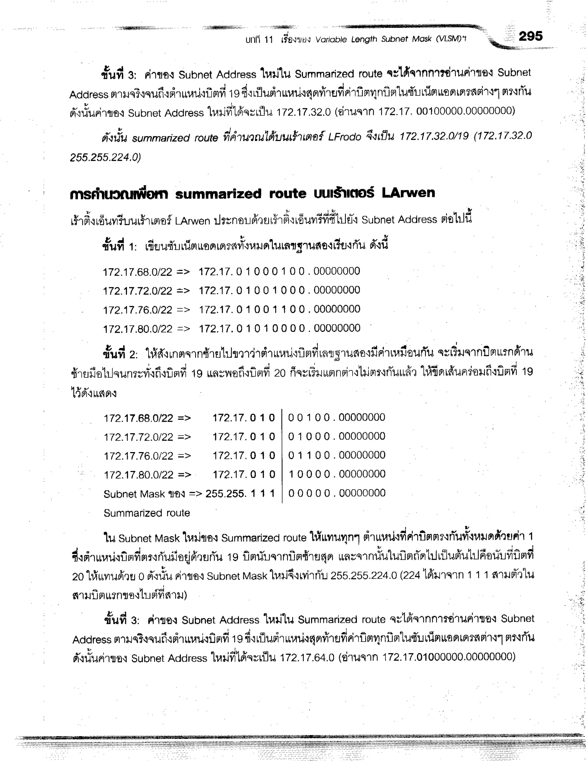'xffiiliii tllffitiitir ,ifrffit|
4,
unn 1t tto*t'td,t
Voriobie Length Subnel Mosk (VISM)'1
ftril e, Rilro{Subnet
Address
1urilu Summarized
routeqclfiqrnnr#ruriTlo,i Subnet
a 4
"
, - i - J c r o t J - , - e - - - - - - a - - . 1 - . 1 / - . , - q - , . ^ ^ , ^ ^ - . l ^ ^ -
Address
rlllJq?.$qilfl{Fl.rrntil'iflfifr
tgB'r
riiumruurjt4ervirufinirflnr4nf,mlufri
tflnuontntari'f
i"'lFlT.trTu
a-{riunirqa,i
subnet
Address
h,rrjfr16'qrrflu
172.17:zn
(druqrn172.17.00100000.00000000)
ilqrlu
"u..arized
route
frdrucruLfruutfum*{
LFroda
flttflu ttz.t7.32.0ngU72.17.32.0
255.25s.224.0)
msrlnj3nrntgrnsummarized route uul*rlflo$ LArwen
rHr
fr,irfiuv#uuuffr
rplo
$LArwen
:l*noL fr,r
Er
rhF'irfiuilBff
ffbl eT'i
subnetAddress
riolilf,
ntrd r, rfi
eufirrflrlroFr
rn
?a{#'iu
unlurnt;ruet
o.l
r?firi'ud'{d
172.17.68.0122
=> 172.17.0
1 0 0 0 1 0 0 . 00000000
172j7.72.0/22
=> 172.17.0
1 0 0 1 0 0 0.00000000
172.17.76.O122
=> 172.17.0
1 0 0 1 1 0 0' 00000000
172.17.80.0122
=> 172.17.0
1 0 1 0 0 0 0 . 00000000
t
rft d z'
'l,#d,rrnnqrn{rsh.hnljT
sirLr}ru'if,mfrrnrgruao'rfinirnailourTu
qvFruqrnilmurnffru
fr'rsfio1r-lqunrrri'.rfi'1finfi
19uaynefi'rf,mfi
zoriqvrTrutmnBir'ltrimr'inTilrufr'r
"[ri6prrfrundonfiqfinfi
tg
t{d"irnnc
i1
t:;
172j7.88.O122
=> 172j7. O1 O
172j7.72.0122
=> 172.17.
O1 O
172.17.76.0122
=> 172.17.
O1 O
172.17.8O.O122
=> 172.17.
O1 O
subnetMask$o.1
=> 255.255.
1 1 1
Summarized
route
1usubnet
Hltask
lrarjqo.:
summarized
route'[riunu4n1
drurari.lfinirilnn?{n-uvi,iuilnfinurilt
dqdrrurari.rfinfirlrrriuiioqj6'rurTu
tg flmrirqrnflmffrer4nr
unrs''n#uluflnri'pr1:.liilufiutrldorilfiflrrd
zo"[r]rrvrufr'rEJ
o d'qrtu
rirqo.isubnet
Mask
h.ni6{tvirfi'L
255.255.224.0
(2241frrrqrnt t t s{rilFl-'ltu
4 H . ;
fi 'l IJLJ
FlLl?nTfl'1[L Flyld'lu )
fud 3: drre-i Subnet
Address
"[r,lri'[u
Summarized
route
qrtffqrnnrmirurirlo'lSubnet
Address
mrile?cqufi.tdrurariqflnfi
tg6'ir{ludrrurjr4nrfrrafirirflm4nflntuf,:.r
ttirtttaBr$rrs{Fi't.t"l
nr,if,u
d'.rliuFirro,i
Subnet
Address
lrailfrtfiqvr{lu
172.17.64.0
(eirusln172.17.01000000.00000000)
00100.00000000
01000.00000000
01100.00000000
10000.00000000
00000.00000000
, ' t :
 