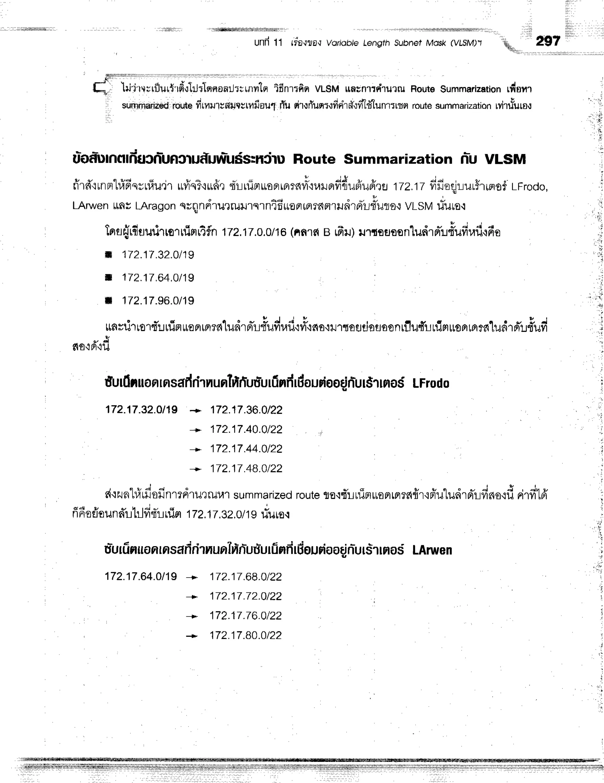 unfr 11 rdE'rflE'r
voriobie length subnet Mdsk (vlsM)'l
ffi.,
'till'l'"l;rflur{'rfi,:}Jtlsrnonrjt;urvr'le
ifinrrfiq VL$Muntnrrrdrurru
RoutoSummarization
rdsnt
srrrnrnariueo
rq,rt*
frruilrtmrltgttfiau{
rTu
rd'rurlun:.:firird,:frldtunr:rtn
route
sumrnarization
Mr.r&ure.r
u*odunolduJnr-ufl
Jruf,uw-uds:niruRouteSummarizationnr-uVLSM
fi'r#'iunFrt#Fr'qyulu"jr
uviqT'i*fr,1
q-r-rrlirruoFrrfira"=o"urfidr*plufrre
1Tz.1T
#fia4:-lur#tprofl
LFrodo,
LAruven
ttn
s LAragon
nrqnnirurrurrq
rni6*onrnrnnrru
drrilr#uruo
VLSM
tTura.:
lrra{rdaurirrorrflnrr4fln
1T2.17.o.o/1s
(nnrne 6r) urrouasn"ludrnil#ufiraflcfie
il 172.17.32.0t19
il 172.17,64,0/19
r 172.17.96.Ot19
tmvrjrrort*:-rufiflrBFrrnff{lildrr,Tut-udraf
ivi'ic{a'iilrtaudofloonlflu4'ilrlirruoam?61ildrn'1fiufi
*&
818'iFl'iXl
r i r i i l l i l ,
h. 297
fi
tr
j
i
,:
17?.17.36.0/22
172.17.40.0t22
172.17.44.0t22
172.17.48.Ot22
futfiruon
rnsafr
rirnunlrtfiuu-urfi
nfr
rdoudootifiur$rrro$
LFrodo
172.17.32.0t15
+
+
r{qzuntrirfiofinrrdru'rruur
summarized
route
te'rrrrfiF}uoFrrflTe{frr'in*u"[udrprirfinuofi
0i.fi16'
6 4 v s r r i * *
'
nnr
osio
undL}1fr,l-lnjn 172.1T.3Z.O
/1griuuo.l
. r l
r , r i
- d . j . ? L - L E i i
u=urfr
nuonrnsaf
irirnurrln-njuuluriinfi
rBguriaodn-ursrrnasLAnuen
172.17.64.0119
*
+
+
172.17.68.0t22
172.17.72.0t22
172.17.76.0122
172.17.80.Ot22
 